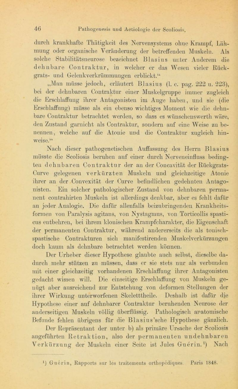 durch krankhafte Thätigkeit des Nervensystems ohue Krampf, Läh- mung oder organische Yeränderung der betreffenden Muskeln. Als solche Stabilitätsneurose bezeichnet Blasius unter Anderem die dehnbare Contraktur, in welcher er das Wesen vieler Rück- grats- und Gelenkverkrümmungen, erblickt.“ „Man müsse jedoch, erläutert Blasius (1. e. pag. 222 u. 223), bei der dehnbaren Contraktur einer Muskelgruppe immer zugleich die Erschlaffung ihrer Antagonisten im Auge haben, und sie (die Erschlaffung) müsse als ein ebenso wichtiges Moment wie die dehn- bare Contraktur betrachtet werden, so dass es wünschenswerth wäre, den Zustand garnicht als Contraktur, sondern auf eine Weise zu be- nennen, welche auf die Atonie und die Contraktur zugleich hin- weise.“ Nach dieser pathogenetischen Auffassung des Herrn Blasius müsste die Scoliosis beruhen auf einer durch Nerveneinfluss beding- ten dehnbaren Contraktur der an der Concavität der R.ückgrats- Curve gelegenen verkürzten Muskeln und gleichzeitige Atonie ihrer an der Convexität der Curve befindlichen gedehnten Antago- nisten. Ein solcher pathologischer Zustand von dehnbaren perma- nent contrahirten Muskeln ist allerdings denkbar, aber es fehlt dafür an jeder Analogie. Die dafür allenfalls beizubringenden Krankheits- formen von Paralysis agitans, von Nystagmus, von Torticollis spasti- eus entbehren, bei ihrem klonischen Krampfcharakter, die Eigenschaft der permanenten Contraktur, während andererseits die als tonisch- spastische Coutrakturen sich manifestirenden Muskel Verkürzungen doch kaum als dehnbare betrachtet werden können. Der Urheber dieser Hypothese glaubte auch selbst, dieselbe da- durch mehr stützen zu müssen, dass er sie stets nur als verbunden mit einer gleichzeitig vorhandenen Erschlaffung ihrer Antagonisten gedacht wissen will. Die einseitige Erschlaffung von Muskeln ge- nügt aber ausreichend zur Entstehung von deformen Stellungen der ihrer Wirkung unterworfenen Skeletttheile. Deshalb ist dafür die Hypothese einer auf dehnbarer Contraktur beruhenden Neurose der anderseitigen Muskeln völlig überflüssig. Pathologisch anatomische Befunde fehlen übrigens für die Blasius’sche Hypothese gänzlich. Der Repräsentant der unter b) als primäre Ursache der Scoliosis angeführten Retraktion, also der permanenten undehnbaren Verkürzung der Muskeln einer Seite ist Jules Guerin.*) Nach l) Guerin, Rapports sur lcs traitements orthopcdiques. Paris 1848.