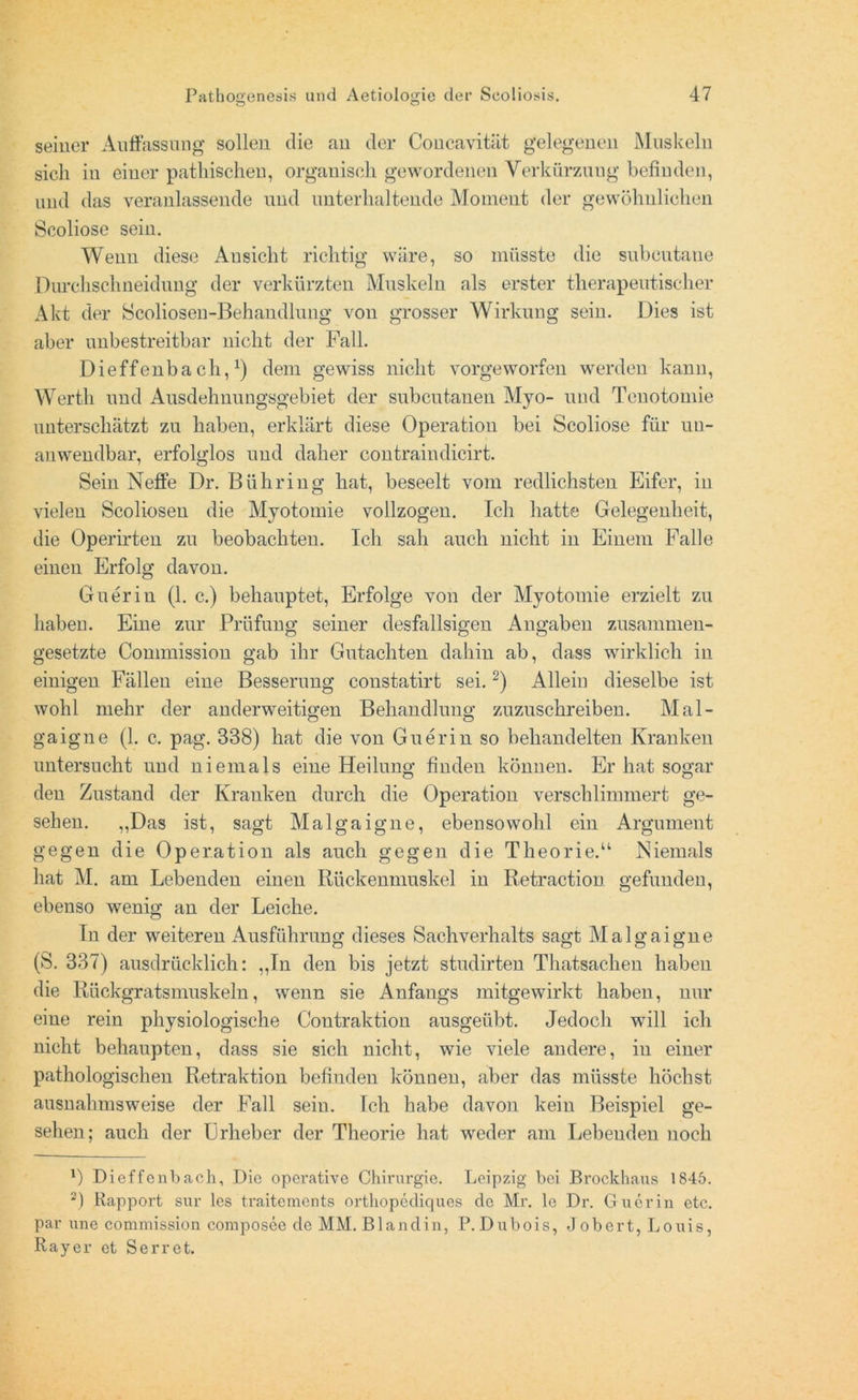 seiner Auffassung sollen die an der Concavitiit gelegenen Muskeln sich in einer pathischeu, organisch gewordenen Verkürzung befinden, und das veranlassende und unterhaltende Moment der gewöhnlichen Scoliose sein. Wenn diese Ansicht richtig wäre, so müsste die subcutane Durchschneidung der verkürzten Muskeln als erster therapeutischer Akt der Scoliosen-Behandlung von grosser Wirkung sein. Dies ist aber unbestreitbar nicht der Fall. Dieffenbach,1) dem gewiss nicht vorgeworfen werden kann, Werth und Ausdehnungsgebiet der subcutanen Myo- und Tenotomie unterschätzt zu haben, erklärt diese Operation bei Scoliose für un- anwendbar, erfolglos und daher contraindicirt. Sein Neffe Dr. Bühring hat, beseelt vom redlichsten Eifer, in vielen Scoliosen die Myotomie vollzogen. Ich hatte Gelegenheit, die Operirten zu beobachten. Ich sah auch nicht in Einem Falle einen Erfolg davon. Guerin (1. c.) behauptet, Erfolge von der Myotomie erzielt zu haben. Eine zur Prüfung seiner desfallsigen Angaben zusammen- gesetzte Commission gab ihr Gutachten dahin ab, dass wirklich in einigen Fällen eine Besserung constatirt sei.2) Allein dieselbe ist wohl mehr der anderweitigen Behandlung zuzuschreiben. Mal- gaigne (1. c. pag. 338) hat die von Guerin so behandelten Kranken untersucht und niemals eine Heilung finden können. Er hat sogar den Zustand der Kranken durch die Operation verschlimmert ge- sehen. „Das ist, sagt Malgaigne, ebensowohl ein Argument gegen die Operation als auch gegen die Theorie.“ Niemals hat M. am Lebenden einen Rückenmuskel in Retraction gefunden, ebenso wenig an der Leiche. In der weiteren Ausführung dieses Sachverhalts sagt Malgaigne (S. 337) ausdrücklich: „In den bis jetzt studirten Thatsachen haben die Rückgratsmuskeln, wenn sie Anfangs mitgewirkt haben, nur eine rein physiologische Contraktion ausgeübt. Jedoch will ich nicht behaupten, dass sie sich nicht, wie viele andere, iu einer pathologischen Retraktion befinden können, aber das müsste höchst ausnahmsweise der Fall seiu. Ich habe davon kein Beispiel ge- sehen; auch der Urheber der Theorie hat weder am Lebenden noch 1) Dieffenbach, Die operative Chirurgie. Leipzig bei Brockhaus 1845. 2) Rapport sur les traitements orthopediques de Mr. le Dr. Guerin etc. par une Commission composee de MM. Blandin, P. Dubois, Job er t, Louis, Ray er et Serret.