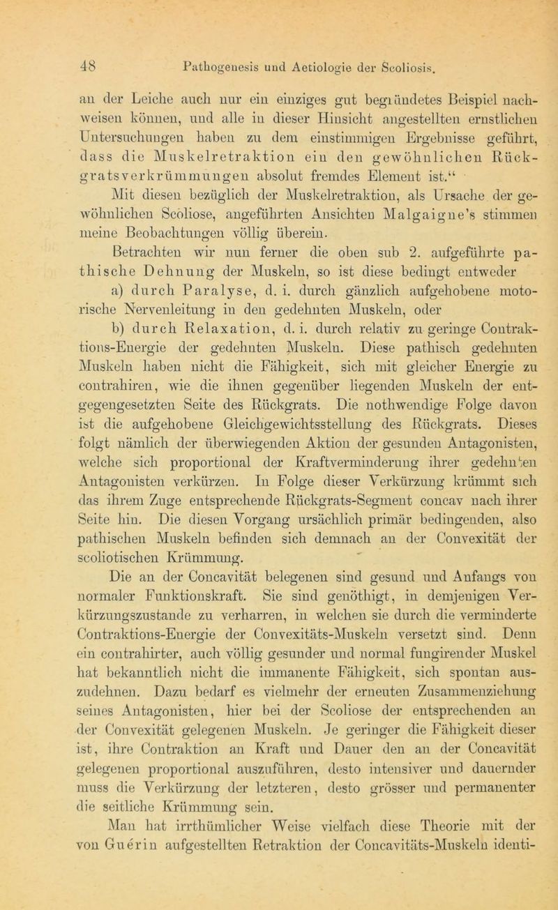 an der Leiche auch nur ein einziges gut begiündetes Beispiel nach- weisen können, und alle in dieser Hinsicht angestellten ernstlichen Untersuchungen haben zu dem einstimmigen Ergebnisse geführt, dass die Muskelretraktion ein den gewöhnlichen Rück- gratsverkrümmungen absolut fremdes Element ist.“ Mit diesen bezüglich der Muskelretraktion, als Ursache der ge- wöhnlichen Scoliose, angeführten Ansichten Malgaigne’s stimmen meine Beobachtungen völlig überein. Betrachten wir nun ferner die oben sub 2. aufgeführte pa- thi sehe Dehnung der Muskeln, so ist diese bedingt entweder a) durch Paralyse, d. i. durch gänzlich aufgehobene moto- rische Nervenleitung in den gedehnten Muskeln, oder b) durch Relaxation, d. i. durch relativ zu geringe Contrak- tions-Energie der gedehnten Muskeln. Diese pathisch gedehnten Muskeln haben nicht die Fähigkeit, sich mit gleicher Energie zu contrahiren, wie die ihnen gegenüber hegenden Muskeln der ent- gegengesetzten Seite des Rückgrats. Die nothwendige Folge davon ist die aufgehobene Gleichgewichtsstellung des Rückgrats. Dieses folgt nämlich der überwiegenden Aktion der gesunden Antagonisten, welche sich proportional der Kraftverminderung ihrer gedehnten Antagonisten verkürzen. In Folge dieser Verkürzung krümmt sich das ihrem Zuge entsprechende Rückgrats-Segment concav nach ihrer Seite hin. Die diesen Vorgang ursächlich primär bedingenden, also pathischen Muskeln befinden sich demnach an der Convexität der scoliotischen Krümmung. Die an der Concavität belegenen sind gesund und Anfangs von normaler Funktionskraft. Sie sind genöthigt, in demjenigen Ver- kürzungszustande zu verharren, in welchen sie durch die verminderte Contraktions-Energie der Convexitäts-Muskeln versetzt sind. Denn ein contrahirter, auch völlig gesunder und normal fungirender Muskel hat bekanntlich nicht die immanente Fähigkeit, sich spontan aus- zudehnen. Dazu bedarf es vielmehr der erneuten Zusammenziehung seines Antagonisten, hier bei der Scoliose der entsprechenden an der Convexität gelegenen Muskeln. Je geringer die Fähigkeit dieser ist, ihre Contraktion an Kraft und Dauer den an der Concavität gelegenen proportional auszuführen, desto intensiver und dauernder muss die Verkürzung der letzteren, desto grösser und permanenter die seitliche Krümmung sein. Man hat irrthümlicher Weise vielfach diese Theorie mit der von Guerin aufgestellten Retraktion der Concavitäts-Muskeln identi-