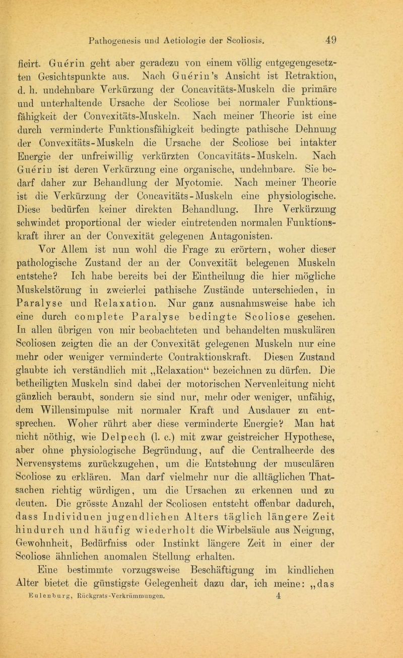 ficirt. Guerin geht aber geradezu von einem völlig entgegengesetz- ten Gesichtspunkte ans. ISaeli Guerin’s Ansicht ist Retraktion, d. h. uudehnbare Verkürzung der Concavitäts-Muskeln die primäre und unterhaltende Ursache der Scoliose bei normaler Funktions- fähigkeit der Convexitäts-Muskeln. Nach meiner Theorie ist eine durch verminderte Funktionsfähigkeit bedingte pathische Dehnung der Convexitäts-Muskeln die Ursache der Scoliose bei intakter Energie der unfreiwillig verkürzten Concavitäts-Muskeln. Nach Guerin ist deren Verkürzung eine organische, undehnbare. Sie be- darf daher zur Behandlung der Myotomie. Nach meiner Theorie ist die Verkürzung der Concavitäts-Muskeln eine physiologische. Diese bedürfen keiner direkten Behandlung. Ihre Verkürzung schwindet proportional der wieder eintretenden normalen Fuuktions- kraft ihrer an der Convexität gelegenen Antagonisten. Vor Allem ist nun wohl die Frage zu erörtern, woher dieser pathologische Zustand der an der Convexität belegenen Muskeln entstehe? Ich habe bereits bei der Eintheilung die hier mögliche Muskelstörung in zweierlei pathische Zustände unterschieden, in Paralyse und Relaxation. Nur ganz ausnahmsweise habe ich eine durch complete Paralyse bedingte Scoliose gesehen. In allen übrigen von mir beobachteten und behandelten muskulären Scoliosen zeigten die an der Convexität gelegenen Muskeln nur eine mehr oder weniger verminderte Contraktionskraft. Diesen Zustand glaubte ich verständlich mit „Relaxation“ bezeichnen zu dürfen. Die betheiligten Muskeln sind dabei der motorischen Nervenleitung nicht gänzlich beraubt, sondern sie sind nur, mehr oder weniger, unfähig, dem Willensimpulse mit normaler Kraft und Ausdauer zu ent- sprechen. Woher rührt aber diese verminderte Energie? Man hat nicht nöthig, wie Delpech (1. c.) mit zwar geistreicher Hypothese, aber ohne physiologische Begründung, auf die Centralheerde des Nervensystems zurückzugehen, um die Entstehung der musculären Scoliose zu erklären. Man darf vielmehr nur die alltäglichen That- sachen richtig würdigen, um die Ursachen zu erkennen und zu deuten. Die grösste Anzahl der Scoliosen entsteht offenbar dadurch, dass Individuen jugendlichen Alters täglich längere Zeit hindurch und häufig wiederholt die Wirbelsäule aus Neigung, Gewohnheit, Bedürfniss oder Instinkt längere Zeit in einer der Scoliose ähnlichen anomalen Stellung erhalten. Eine bestimmte vorzugsweise Beschäftigung im kindlichen Alter bietet die günstigste Gelegenheit dazu dar, ich meine: „das Eulen bürg, Rückgrats-Verkrümmungen. 4