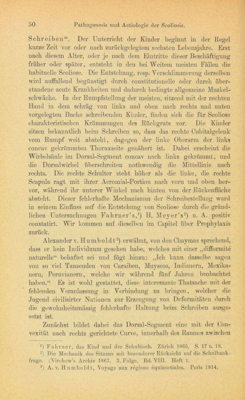 Schreiben“. Der Unterricht der Kinder beginnt in der Regel kurze Zeit vor oder nach zurückgelegtem sechsten Lebensjahre. Erst nach diesem Alter, oder je nach dem Eintritte dieser Beschäftigung früher oder später, entsteht in den bei Weitem meisten Fällen die habituelle Scoliose. Die Entstehung, resp. Verschlimmerung derselben wird auffallend begünstigt durch constitutiouelle oder durch über- standene acute Krankheiten und dadurch bedingte allgemeine Muskel- schwäche. In der Rumpfstellung der meisten, sitzend mit der rechten Hand in dem schräg von links und oben nach rechts und unten vorgelegten Buche schreibenden Kinder, finden sich die für Scoliose charakteristischen Krümmungen des Rückgrats vor. Die Kinder sitzen bekanntlich beim Schreiben so, dass das rechte Cubitalgelenk vom Rumpf weit abstelit, dagegen der linke Oberarm der links concav gekrümmten Thoraxseite genähert ist. Dabei erscheint die Wirbelsäule im Dorsal-Segment concav nach links gekrümmt, und die Dorsalwirbel überschreiten nothwendig die Mittellinie nach rechts. Die rechte Schulter steht höher als die linke, die rechte Scapula ragt mit ihrer Acromial-Portion nach vorn und oben her- vor, während ihr unterer Winkel nach hinten von der Rückenfläche absteht. Dieser fehlerhafte Mechanismus der Schreibestellung ward in seinem Einfluss auf die Entstehung von Scoliose durch die gründ- lichen Untersuchungen Falirner’s,1) H. Meyer’s2) u. A. positiv constatirt. Wir kommen auf dieselben im Capitel über Prophylaxis zurück. Alexander v. Humboldt3) erwähnt, von den Chaymas sprechend, dass er kein Individuum gesehen habe, welches mit einer „difformite naturelle“ behaftet sei und fügt hinzu: „Ich kann dasselbe sagen von so viel Tausenden von Caraiben, Muyscos, Indianern, Mexika- nern, Peruvianern, welche wir während fünf Jahren beobachtet haben.“ Es ist wohl gestattet, diese interessante Tlmtsache mit der fehlenden Veranlassung in Verbindung zu bringen, welcher die Jugend civilisirter Nationen zur Erzeugung von Deformitäten durch die gewohnheitsmässig fehlerhafte Haltung beim Schreiben ausge- setzt ist. Zunächst bildet dabei das Dorsal-Segment eine mit der (Jon- vexität nach rechts gerichtete Curve, innerhalb des Raumes zwischen 0 Fahrner, das Kind und der Schultisch. Zürich 1865. S. 17 u. 18. 2) Die Mechanik des Bitzens mit besonderer Rücksicht auf die Schulbank- frage. (Virchow’s Archiv 1867. 3. Folge. Bd. VIIL Heft 1. 3) A. v. Humboldt, Voyage aux regions equinoctiales. Paris 1814.