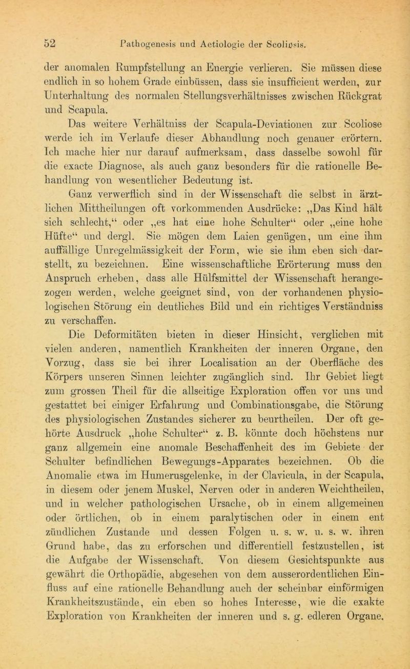 der anomalen Rumpfstellung an Energie verlieren. Sie müssen diese endlich in so hohem Grade einbüssen, dass sie insufficient werden, zur Unterhaltung des normalen Stellungsverhältnisses zwischen Rückgrat und Scapula. Das weitere Yerhältniss der Scapula-Deviationen zur Scoliose werde ich im Verlaufe dieser Abhandlung noch genauer erörtern. Ich mache hier nur darauf aufmerksam, dass dasselbe sowohl für die exacte Diagnose, als auch ganz besonders für die rationelle Be- handlung von wesentlicher Bedeutung ist. Ganz verwerflich sind in der Wissenschaft die selbst in ärzt- lichen Mittheilungen oft vorkommenden Ausdrücke: „Das Kind hält sich schlecht,“ oder „es hat eine hohe Schulter“ oder „eine hohe Hüfte“ und dergl. Sie mögen dem Laien genügen, um eine ihm auffällige Unregelmässigkeit der Form, wie sie ihm eben sich dar- stellt, zu bezeichnen. Eine wissenschaftliche Erörterung muss den Anspruch erheben, dass alle Hülfsmittel der Wissenschaft herange- zogen werden, welche geeignet sind, von der vorhandenen physio- logischen Störung ein deutliches Bild und ein richtiges Verständuiss zu verschaffen. Die Deformitäten bieten in dieser Hinsicht, verglichen mit vielen anderen, namentlich Krankheiten der inneren Organe, den Vorzug, dass sie bei ihrer Localisation an der Oberfläche des Körpers unseren Sinnen leichter zugänglich sind. Ihr Gebiet liegt zum grossen Theil für die allseitige Exploration offen vor uns und gestattet bei einiger Erfahrung und Combinationsgabe, die Störung des physiologischen Zustandes sicherer zu beurtheilen. Der oft ge- hörte Ausdruck „hohe Schulter“ z. B. könnte doch höchstens nur ganz allgemein eine anomale Beschaffenheit des im Gebiete der Schulter befindlichen Bewegungs-Apparates bezeichnen. Ob die Anomalie etwa im Humerusgelenke, in der Clavicula, in der Scapula, in diesem oder jenem Muskel, Nerven oder in anderen Weichtheilen, und in welcher pathologischen Ursache, ob in einem allgemeinen oder örtlichen, ob in einem paralytischen oder in einem ent züudlichen Zustande und dessen Folgen u. s. w. u. s. w. ihren Grund habe, das zu erforschen und differentiell festzustellen, ist die Aufgabe der Wissenschaft. Von diesem Gesichtspunkte aus gewährt die Orthopädie, abgesehen von dem ausserordentlichen Ein- fluss auf eine rationelle Behandlung auch der scheinbar einförmigen Krankheitszustände, ein eben so hohes Interesse, wie die exakte Exploration von Krankheiten der inneren und s. g. edleren Organe.
