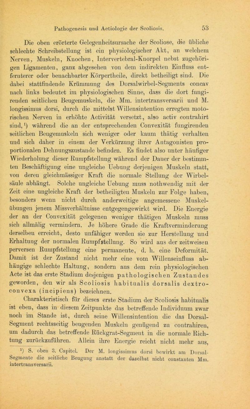 O o Die oben erörterte Gelegenheitsursache der Scoliose, die übliche schlechte Schreibstellimg ist ein physiologischer Akt, an welchem Nerven, Muskeln, Knochen, Intervertebral-Knorpel nebst zugehöri- gen Ligamenten, ganz abgesehen von dem indirekten Einfluss ent- fernterer oder benachbarter Körpertheile, direkt betheiligt sind. Die dabei stattfindende Krümmung des Dorsalwirbel-Segments concav nach links bedeutet im physiologischen Sinne, dass die dort fungi- reuden seitlichen Beugemuskeln, die Mm. intertransversarii und M. longissimus dorsi, durch die mittelst Willensintentiou erregten moto- rischen Nerven in erhöhte Activität versetzt, also activ contrahirt sind,*) während die an der entsprechenden Convexität fungirenden seitlichen Beugemuskeln sich weniger oder kaum thätig verhalten und sich daher in einem der Verkürzung ihrer Antagonisten pro- portionalen Dehnungszustande befinden. Es findet also unter häufiger Wiederholuug dieser Rumpfstelluug während der Dauer der bestimm- ten Beschäftigung eine ungleiche Uebung derjenigen Muskeln statt, von deren gleichmässiger Kraft die normale Stellung der Wirbel- säule abhäugt. Solche ungleiche Uebung muss nothwendig mit der Zeit eine ungleiche Kraft der betheiligten Muskeln zur Folge haben, besonders wenn nicht durch anderweitige angemessene Muskel- übungen jenem Missverhältnisse entgegengewirkt wird. Die Energie der an der Convexität gelegenen weniger thätigeu Muskeln muss sich allmälig vermindern. Je höhere Grade die Kraftverminderung derselben erreicht, desto unfähiger werden sie zur Herstellung und Erhaltung der normalen Rumpf Stellung. So wird aus der zeitweise n perversen Rumpfstellung eine permanente, d. h. eine Deformität. Damit ist der Zustand nicht mehr eine vom Willenseinfluss ab- hängige schlechte Haltung, sondern aus dem rein physiologischen Acte ist das erste Stadium desjenigen pathologischen Zustandes geworden, den wir als Scoliosis habitualis dorsalis dextro- convexa (incipiens) bezeichnen. Charakteristisch für dieses erste Stadium der Scoliosis habitualis ist eben, dass in diesem Zeitpunkte das betreffende Individuum zwar noch im Stande ist, durch seine Willensintention die das Dorsal- Segment rechtsseitig beugenden Muskeln genügend zu coutrahiren, um dadurch das betreffende Rückgrat-Segment in die normale Rich- tung zurückzuführen. Allein ihre Energie reicht nicht mehr aus, *) S. oben 3. Capitel. Der M. longissimus dorsi bewirkt am Dorsal- Segmente die seitliche Beugung anstatt der daselbst nicht constanten Mm. intertransversarii.