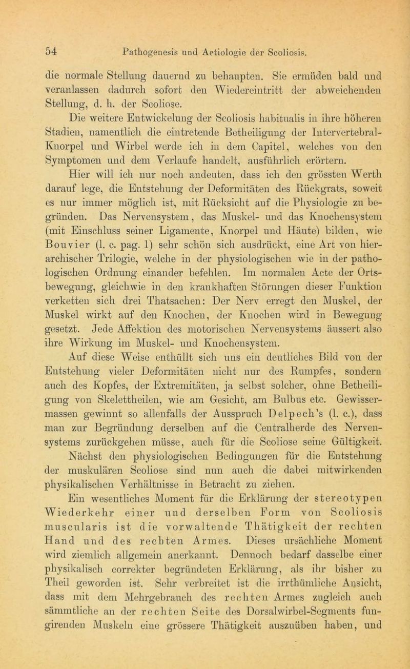 die normale Stellung dauernd zu behaupten. Sie ermüden bald und veranlassen dadurch sofort den Wiedereintritt der abweichenden Stellung, d. h. der Scoliose. Die weitere Entwickelung der Scoliosis liabitualis in ihre höheren Stadieu, namentlich die eintretende Betheiliguno- der luter vertebral- Knorpel und Wirbel werde ich in dem Capitel, welches von den Symptomen und dem Verlaufe handelt, ausführlich erörtern. Hier will ich nur noch andeuten, dass ich den grössten Werth darauf lege, die Entstehung der Deformitäten des Rückgrats, soweit es nur immer möglich ist, mit Rücksicht auf die Physiologie zu be- gründen. Das Nervensystem, das Muskel- und das Knochensystem (mit Einschluss seiner Ligamente, Knorpel und Häute) bilden, wie Bouvier (1. c. pag. 1) sehr schön sich ausdrückt, eine Art von hier- archischer Trilogie, welche in der physiologischen wie in der patho- logischen Ordnung einander befehlen. Im normalen Acte der Orts- bewegung, gleichwie in den krankhaften Störungen dieser Fuuktion verketten sich drei Thatsachen: Der Nerv erregt den Muskel, der Muskel wirkt auf den Knochen, der Knochen wird in Bewegung gesetzt. Jede Affektion des motorischen Nervensystems äussert also ihre Wirkung im Muskel- und Knochensystem. Auf diese Weise enthüllt sich uns ein deutliches Bild von der Entstehung vieler Deformitäten nicht nur des Rumpfes, sondern auch des Kopfes, der Extremitäten, ja selbst solcher, ohne Betheili- gung von Skelettheilen, wie am Gesicht, am Bulbus etc. Gewisser- massen gewinnt so allenfalls der Ausspruch Delpech’s (1. c.), dass man zur Begründung derselben auf die Centralherde des Nerven- systems zurückgehen müsse, auch für die Scoliose seine Gültigkeit. Nächst den physiologischen Bedingungen für die Entstehung der muskulären Scoliose sind nun auch die dabei mitwirkenden physikalischen Verhältnisse in Betracht zu ziehen. Ein wesentliches Moment für die Erklärung der stereotypen Wiederkehr einer und derselben Form von Scoliosis muscularis ist die vorwaltende Thätigkeit der rechten Hand und des rechten Armes. Dieses ursächliche Moment wird ziemlich allgemein anerkannt. Dennoch bedarf dasselbe einer physikalisch correkter begründeten Erklärung, als ihr bisher zu Theil geworden ist. Sehr verbreitet ist die irrthüinliche Ansicht, dass mit dem Mehrgebrauch des rechten Armes zugleich auch sämmtliche an der rechten Seite des Dorsalwirbel-Segments fun- girendeu Muskeln eine grössere Thätigkeit auszuüben haben, und