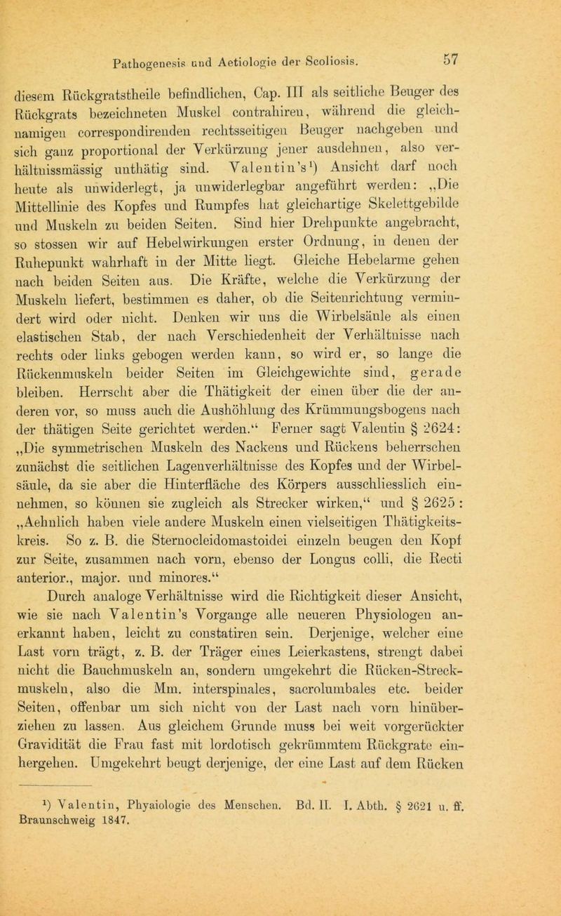 diesem Rückgratstheile befindlichen, Cap. TU als seitliche Beuger des Rückgrats bezeichneteu Muskel contrahireu, während die gleich- namigen correspondirenden rechtsseitigen Beuger nachgeben und sich ganz proportional der Verkürzung jener ausdehnen, also ver- hältnissmässig unthätig sind. Valentin’s1) Ansicht darf noch heute als unwiderlegt, ja unwiderlegbar angeführt werden: „Die Mittellinie des Kopfes und Rumpfes hat gleichartige Skelettgebilde und Muskeln zu beiden Seiten. Sind hier Drehpunkte angebracht, so stossen wir auf Hebel Wirkungen erster Ordnung, in denen der Ruhepunkt wahrhaft in der Mitte liegt. Gleiche Hebelarme gehen nach beiden Seiten aas. Die Kräfte, welche die Verkürzung der Muskeln liefert, bestimmen es daher, ob die Seitenrichtung vermin- dert wird oder nicht, Denken wir uns die Wirbelsäule als einen elastischen Stab, der nach Verschiedenheit der Verhältnisse nach rechts oder links gebogen werden kann, so wird er, so lange die Rückenmaskein beider Seiten im Gleichgewichte sind, gerade bleiben. Herrscht aber die Thätigkeit der einen über die der an- deren vor, so muss auch die Aushöhlung des Krümmungsbogeus nach der thätigen Seite gerichtet werden.“ Ferner sagt Valentin § *2624: „Die symmetrischen Muskeln des Nackens und Rückens beherrschen zunächst die seitlichen Lagenverhältnisse des Kopfes und der Wirbel- säule, da sie aber die Hinterfläche des Körpers ausschliesslich ein- nehmen, so können sie zugleich als Strecker wirken,“ und § 2625 : „Aehnlich haben viele andere Muskeln einen vielseitigen Thätigkeits- kreis. So z. B. die Sternocleidomastoidei einzeln beugen den Kopf zur Seite, zusammen nach vorn, ebenso der Longus colli, die Recti anterior., major. und minores.“ Durch analoge Verhältnisse wird die Richtigkeit dieser Ansicht, wie sie nach Valentin’s Vorgänge alle neueren Physiologen an- erkannt haben, leicht zu constatiren sein. Derjenige, welcher eine Last vorn trägt, z. B. der Träger eines Leierkastens, strengt dabei nicht die Bauchmuskeln an, sondern umgekehrt die Riicken-Streck- muskeln, also die Mm. interspiuales, sacrolumbales etc. beider Seiten, offenbar um sich nicht von der Last nach vorn hinüber- ziehen zu lassen. Aus gleichem Grunde muss bei weit vorgerückter Gravidität die Frau fast mit lordotisch gekrümmtem Rückgrate ein- hergehen. Umgekehrt beugt derjenige, der eine Last auf dem Rücken *) Valentin, Phyaiologie des Menschen. Bd. II. I. Abth. § 2621 u. fi‘. Braunschweig 1847.