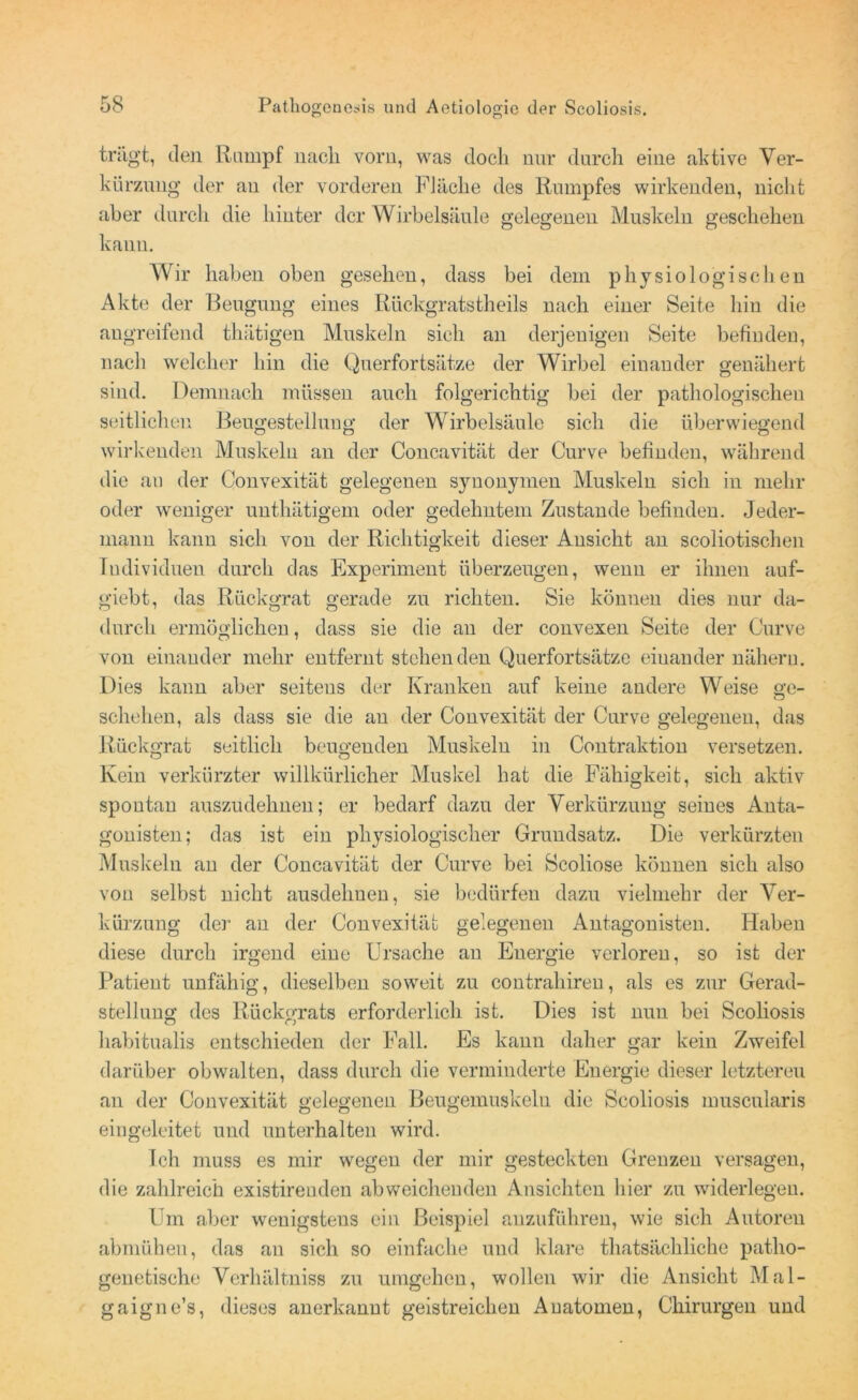 trägt, den ltampf nach vorn, was doch nur durch eine aktive Ver- kürzung der an der vorderen Fläche des Rumpfes wirkenden, nicht aber durch die hinter der Wirbelsäule gelegenen Muskeln geschehen kann. Wir haben oben gesehen, dass bei dem physiologischen Akte der Beugung eines Rückgratstheils nach einer Seite hin die angreifend thätigen Muskeln sich an derjenigen Seite befinden, nach welcher hin die Querfortsätze der Wirbel einander genähert sind. Demnach müssen auch folgerichtig bei der pathologischen seitlichen Beugestellung der Wirbelsäule sich die überwiegend wirkenden Muskeln an der Concavität der Curve befinden, während die an der Convexität gelegenen synonymen Muskeln sich in mehr oder weniger unthätigem oder gedehntem Zustande befinden. Jeder- mann kann sich von der Richtigkeit dieser Ansicht an scoliotischen Individuen durch das Experiment überzeugen, wenn er ihnen auf- giebt, das Rückgrat gerade zu richten. Sie können dies nur da- durch ermöglichen, dass sie die an der convexen Seite der Curve von einander mehr entfernt stehenden Querfortsätze einander nähern. Dies kann aber seitens der Kranken auf keine andere Weise ge- schehen, als dass sie die an der Convexität der Curve gelegenen, das Rückgrat seitlich beugenden Muskeln in Contraktion versetzen. Kein verkürzter willkürlicher Muskel hat die Fähigkeit, sich aktiv spontan auszudehnen; er bedarf dazu der Verkürzung seines Anta- gonisten; das ist ein physiologischer Grundsatz. Die verkürzten Muskeln an der Concavität der Curve bei Scoliose können sich also von selbst nicht ausdehnen, sie bedürfen dazu vielmehr der Ver- kürzung der an der Convexität gelegenen Antagonisten. Haben diese durch irgend eine Ursache an Energie verloren, so ist der Patient unfähig, dieselben soweit zu contrahiren, als es zur Gerad- stellung des Rückgrats erforderlich ist. Dies ist nun bei Scoliosis liabitualis entschieden der Fall. Es kann daher gar kein Zweifel darüber obwalten, dass durch die verminderte Energie dieser letzteren an der Convexität gelegenen Beugemuskeln die Scoliosis muscularis eingeleitet und unterhalten wird. Ich muss es mir wegen der mir gesteckten Grenzen versagen, die zahlreich existirenden abweichenden Ansichten liier zu widerlegen. Um aber wenigstens ein Beispiel auzuführen, wie sich Autoren abmüheu, das an sich so einfache und klare thatsächliche patho- genetische Verhältniss zu umgehen, wollen wir die Ansicht Mal- gaigne’s, dieses anerkannt geistreichen Anatomen, Chirurgen und