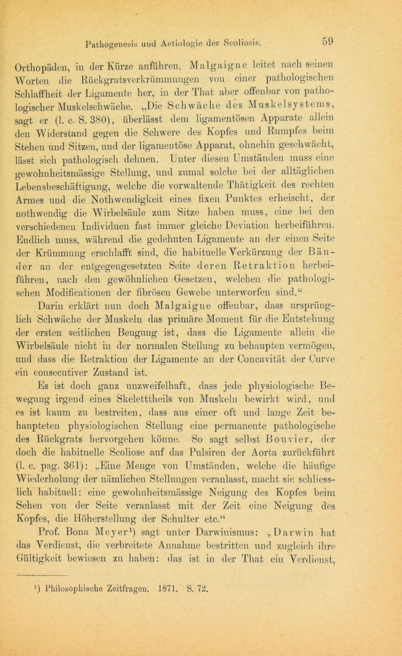 Orthopäden, in der Kürze anführen. Malgaigne leitet nach seinen Worten die Rückgratsverkrümmungen von einer pathologischen Schlaffheit der Ligamente her, in der ihat aber ofifenbai von patho- logischer Muskelschwäche. ,,Die Schwäche des Muskel Systems, sagt er (1. c. S. 380), überlässt dem ligamentösen Apparate allein den Widerstand gegen die Schwere des Ivoptes und Rumpfes beim Stehen und Sitzen, und der ligamentöse Apparat, ohnehin geschwächt, lässt sich pathologisch dehnen. Luter diesen Umständen muss eine üfewohnheitsmässige Stellung, und zumal solche bei der alltäglichen Lebensbeschäftigung, welche die vorwaltende Thätigkeit des rechten Armes und die Nothwendigkeit eines fixen Punktes erheischt, der nothwendig die Wirbelsäule zum Sitze haben muss, eine bei den verschiedenen Individuen fast immer gleiche Deviation herbeiführen. Endlich muss, während die gedehnten Ligamente an der einen Seite der Krümmung erschlafft sind, die habituelle Verkürzung der Bän- der an der entgegengesetzten Seite deren Retraktion herbei- führen, nach den gewöhnlichen Gesetzen, welchen die pathologi- schen Modificationen der fibrösen Gewebe unterworfen sind.“ Darin erklärt nun doch Malgaigne offenbar, dass ursprüng- lich Schwäche der Muskeln das primäre Moment für die Entstehung der ersten seitlichen Beugung ist, dass die Ligamente allein die Wirbelsäule nicht in der normalen Stellung zu behaupten vermögen, und dass die Retraktion der Ligamente an der Concavität der Curve ein consecutiver Zustand ist. Es ist doch ganz unzweifelhaft, dass jede physiologische Be- wegung irgend eines Skeletttheils von Muskeln bewirkt wird, und es ist kaum zu bestreiten, dass aus einer oft und lange Zeit be- haupteten physiologischen Stellung eine permanente pathologische des Rückgrats hervorgehen könne. So sagt selbst Bon vier, der doch die habituelle Scoliose auf das Pulsiren der Aorta zurückführt (1. c. pag. 361): „Eine Menge von Umständen, welche die häufige Wiederholung der nämlichen Stellungen veranlasst, macht sie schliess- lich habituell: eine gewolmheitsmässige Neigung des Kopfes beim Sehen von der Seite veranlasst mit der Zeit eine Neiguug des Kopfes, die Höherstellung der Schulter etc.“ Prof. Bona Meyer1) sagt unter Darwinismus: „Darwin hat das Verdienst, die verbreitete Annahme bestritten und zugleich ihre Gültigkeit bewiesen zu haben: das ist in der That ein Verdienst, *) Philosophische Zeitfragen. 1871. S. 72.