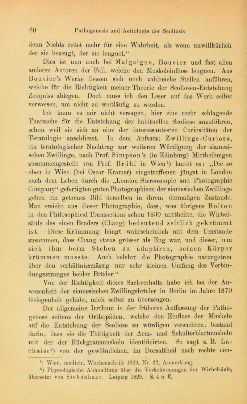 denn Nichts redet mehr für eine Wahrheit, als wenn unwillkürlich der sie bezeugt, der sie leugnet.“ Dies ist nun auch bei Malgaigne, Bouvier und fast allen anderen Autoren der Fall, welche den Muskeleinfluss leugnen. Aus Bouvier’s Werke Hessen sich noch zahlreiche Stellen anführen, welche für die Richtigkeit meiner Theorie der Scoliosen-Entstehung Zeugniss ablegen. Doch muss ich deu Leser auf das Werk selbst verweisen, um uiclit zu weitläufig zu werden. Ich kauu es mir nicht versagen, hier eine recht schlagende Thatsache für die Entstehung der habituellen Scoliose anzuführen, schon weil sie sich an eine der interessantesten Curiositäten der Teratologie anschliesst. In dem Aufsatz: Zwillings-Curiosa, ein teratologischer Nachtrag zur weiteren Würdigung der siamesi- schen Zwillinge, nach Prof. Simpson’s (in Edinburg) Mittheilungen zusammengestellt von Prof. Brühl in Wien1) lautet es: „Die so eben in Wien (bei Oscar Kramer) eingetroffenen jüngst in London nach dem Leben durch die „London Stereoscopic and Photographie Company“ gefertigten guten Photographieen der siamesischen Zwillinge geben ein getreues Bild derselben in ihrem dermaligen Zustande. Man ersieht aus dieser Photographie, dass, was übrigens Bolton in den Philosophical Transactions schon 1830 mittheilte, die Wirbel- säule des einen Bruders (Chang) bedeutend seitlich gekrümmt ist. Diese Krümmung hängt wahrscheinlich mit dem Umstande zusammen, dass Chang etwas grösser als Eng war, und dieser, um sich ihm beim Stehen zu adaptiren, seinen Körper krümmen musste. Auch belehrt die Photographie naturgetreu über den verhältnissmässig nur sehr kleinen Umfang des Verbin- dungsstranges beider Brüder.“ Von der Richtigkeit dieses Sachverhalts habe ich bei der An- wesenheit der siamesischen Zwillingsbrüder in Berlin im Jahre 1870 Gelegenheit gehabt, mich selbst zu überzeugen. Der allgemeine Irrthum in der früheren Auffassung der Patho- genese seitens der Orthopäden, welche den Einfluss der Muskeln auf die Entstehung der Scoliose zu würdigen versuchten, bestand darin, dass sie die Thätigkeit der Arm- und Schulterblattmuskeln mit der der Rückgratsmuskeln identificirten. So sagt z. B. La- ch aise2) von der gewöhnlichen, im Dorsaltheil nach rechts con- 0 Wien, medicin. Wochenschrift 18G9, Nr. 32, Anmerkung. 2) Physiologische Abhandlung über die Verkrümmungen der Wirbelsäule, übersetzt von Siebenhaar. Leipzig 1829. S. 4 u. ff.