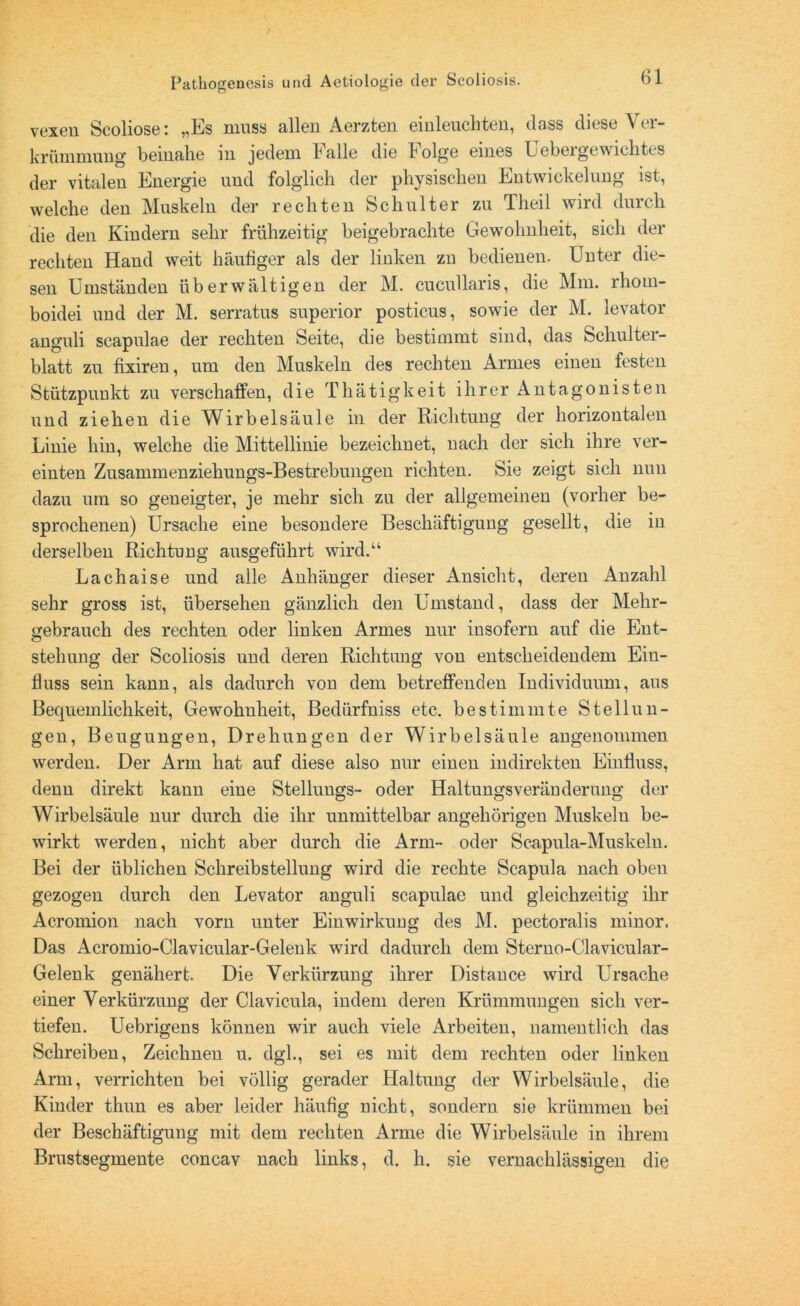 vexen Scoliose: „Es muss allen Aerzten einleuchten, dass diese Ver- krümmung beinahe in jedem Falle die Folge eines Uebergewichtes der vitalen Energie und folglich der physischen Entwickelung ist, welche den Muskeln der rechten Schulter zu Theil wird durch die den Kindern sehr frühzeitig beigebrachte Gewohnheit, sich der rechten Hand weit häufiger als der linken zu bedienen. Unter die- sen Umständen überwältigen der M. cucullaris, die Mm. rhom- boidei und der M. serratus superior posticus, sowie der M. levator anguli scapulae der rechten Seite, die bestimmt sind, das Schulter- blatt zu fixiren, um den Muskeln des rechten Armes einen festen Stützpunkt zu verschaffen, die Thätigkeit ihrer Antagonisten und ziehen die Wirbelsäule in der Richtung der horizontalen Linie hin, welche die Mittellinie bezeichnet, nach der sich ihre ver- einten Zusammenziehungs-Bestrebungen richten. Sie zeigt sich nun dazu um so geneigter, je mehr sich zu der allgemeinen (vorher be- sprochenen) Ursache eine besondere Beschäftigung gesellt, die in derselben Richtung ausgeführt wird.“ Lachaise und alle Anhänger dieser Ansicht, deren Anzahl sehr gross ist, übersehen gänzlich den Umstand, dass der Mehr- gebrauch des rechten oder linken Armes nur insofern auf die Ent- stehung der Scoliosis und deren Richtung von entscheidendem Ein- fluss sein kann, als dadurch von dem betreffenden Individuum, aus Bequemlichkeit, Gewohnheit, Bedürfniss etc. bestimmte Stellun- gen, Beugungen, Drehungen der Wirbelsäule angenommen werden. Der Arm hat auf diese also nur einen indirekten Einfluss, denn direkt kann eine Stellungs- oder Haltungsveränderung der Wirbelsäule nur durch die ihr unmittelbar angehörigen Muskeln be- wirkt werden, nicht aber durch die Arm- oder Scapula-Muskeln. Bei der üblichen Schreibstellung wird die rechte Scapula nach oben gezogen durch den Levator anguli scapulae und gleichzeitig ihr Acromion nach vorn unter Einwirkung des M. pectoralis minor. Das Acromio-Clavicular-Gelenk wird dadurch dem Sterno-Clavicular- Gelenk genähert. Die Verkürzung ihrer Distance wird Ursache einer Verkürzung der Clavicula, indem deren Krümmungen sich ver- tiefen. Uebrigens können wir auch viele Arbeiten, namentlich das Schreiben, Zeichnen u. dgl., sei es mit dem rechten oder linken Arm, verrichten bei völlig gerader Haltung der Wirbelsäule, die Kinder thun es aber leider häufig nicht, sondern sie krümmen bei der Beschäftigung mit dem rechten Arme die Wirbelsäule in ihrem Brustsegmente concav nach links, d. h. sie vernachlässigen die