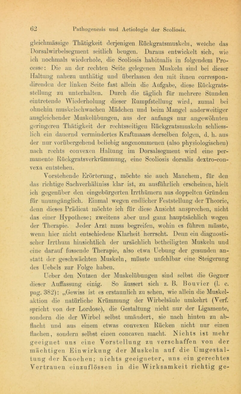 gleichmässige Tliätigkeit derjenigen Rückgratsmuskeln, welche das Dorsalwirbelsegment seitlich beugen. Daraus entwickelt sich, wie ich nochmals wiederhole, die Scoliosis habitualis in folgendem Pro- cesse: Die au der rechten Seite gelegenen Muskeln sind bei dieser Haltung nahezu unthätig und überlassen den mit ihnen correspon- direnden der linken Seite fast allein die Aufgabe, diese Rückgrats- stellung zu unterhalten. Durch die täglich für mehrere Stunden eintretende Wiederholung dieser Rumpfstelluug wird, zumal bei ohnehin muskelschwachen Mädchen und beim Mangel anderweitiger ausgleichender Muskelübungen, aus der anfangs nur angewöhnten geringeren Tliätigkeit der rechtsseitigen Rückgratsmuskeln schliess- lich ein dauernd vermindertes Kraftmaass derselben folgen, d. h. aus der nur vorübergehend beliebig angenommenen (also physiologischen) nach rechts convexen Haltung im Dorsalsegment wird eine per- manente Rückgratsverkrümmung, eine Scoliosis dorsalis dextro-con- vexa entstehen. Vorstehende Erörterung, möchte sie auch Manchem, für den das richtige Sachverhältuiss klar ist, zu ausführlich erscheinen, hielt ich gegenüber den eingebürgerten Irrthümern aus doppelten Gründen für unumgänglich. Einmal wegen endlicher Feststellung der Theorie, denn dieses Prädicat möchte ich für diese Ansicht ansprechen, nicht das einer Hypothese; zweitens aber und ganz hauptsächlich wegen der Therapie. Jeder Arzt muss begreifen, wohin es führen müsste, wenn hier nicht entschiedene Klarheit herrscht. Denn ein diagnosti- scher Irrthum hinsichtlich der ursächlich betheiligten Muskeln und eine darauf fussende Therapie, also etwa Uebung der gesunden an- statt der geschwächten Muskeln, müsste unfehlbar eine Steigerung des Uebels zur Folge haben. Ueber den Nutzen der Muskelübungen sind selbst die Gegner dieser Auffassung einig. So äussert sich z. B. Bouvier (1. c. pag. 382): „Gewiss ist es erstaunlich zu sehen, wie allein die Muskel- aktion die natürliche Krümmung der Wirbelsäule umkehrt (Verf. spricht von der Lordose), die Gestaltung nicht nur der Ligamente, sondern die der Wirbel selbst umändert, sie nach hinten zu ab- flacht und aus einem etwas convexen Rücken nicht nur einen flachen, sondern selbst einen concaven macht. Nichts ist mehr geeignet uns eine Vorstellung zu verschaffen von der mächtigen Einwirkung der Muskeln auf die Umgestal- tung der Knochen; nichts geeigneter, uns ein gerechtes Vertrauen einzuflössen in die Wirksamkeit richtig ge-
