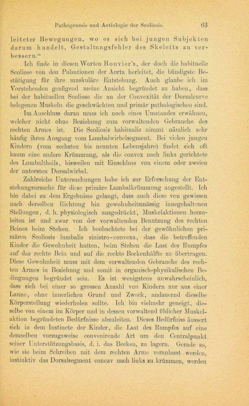 leiteter Bewegungen, wo es sieb bei jungen Subjekten darum bandelt, Gestaltungsfehler des Skeletts zu ver- bessern.“ leb finde iu diesen Worten Bouvier’s, der doch die habituelle Scoliose von den Pulsationen der Aorta herleitet, die bündigste Be- stätiguug für ihre muskuläre Entstehung. Auch glaube ich im Vorstehenden genügend meine Ansicht begründet, zu haben, dass bei der habituellen Scoliose die an der Convexität der Dorsaleurve belegenen Muskeln die geschwächten und primär pathologischen sind. Im Anschluss daran muss ich noch eines Umstandes erwähnen, welcher nicht ohne Beziehung zum vorwaltenden Gebrauche des rechten Armes ist. Die Seoliosis habitualis nimmt nämlich sehr häufig ihren Ausgang vom Lumbalwirbelsegment. Bei vielen jungen Kindern (vom sechsten bis neunten Lebensjahre) findet sich oft kaum eine andere Krümmung, als die convex nach links gerichtete des Lumbaltheils, bisweilen mit Einschluss von einem oder zweien der untersten Dorsalwirbel. Zahlreiche Untersuchungen habe ich zur Erforschung der Ent- stehungsursache für diese primäre Lumbalkrümmung augestellt. Ich bin dabei zu dem Ergebnisse gelangt, dass auch diese von gewissen nach derselben Richtung hin gewöhnheitsmässig innegehaltenen Stellungen, d. h. physiologisch ausgedrückt, Muskelaktionen herzu- leiten ist und zwar von der vorwaltenden Benutzung des rechten Beines beim Stehen. Ich beobachtete bei der gewöhnlichen pri- mären Seoliosis lumbalis sinistro - convexa, dass die betreffenden Kinder die Gewohnheit hatten, beim Stehen die Last des Rumpfes auf das rechte Bein und auf die rechte Beckenhälfte zu übertragen. Diese Gewohnheit muss mit dem vorwaltenden Gebrauche des rech- ten Armes in Beziehung und somit in organisch-physikalischen Be- dingungen begründet sein. Es ist wenigstens unwahrscheinlich, dass sich bei einer so grossen Anzahl von Kindern nur aus einer Laune, ohne innerlichen Grund und Zweck, andauernd dieselbe Körperstellung wiederholen sollte. Ich bin vielmehr geneigt, die- selbe von einem im Körper und in dessen vorwaltend üblicher Muskel- aktion begründeten Bedürfnisse abzuleiten. Dieses Bedürfniss äussert sich in dem Instincte der Kinder, die Last des Rumpfes auf eine demselben vorzugsweise convenirende Art um den Centralpunkt seiner Unterstützungsbasis, d. i. das Becken, zu lagern. Gerade so, wie sie beim Schreiben mit dem rechten Arme veranlasst werden, instinktiv das Dorsalsegment concav nach links zu krümmen, werden