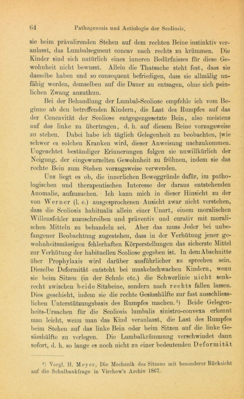 sie beim prävalirenden Stehen auf dem rechten Beine iustinktiv ver- anlasst, das Lumbalsegment concav nach rechts zu krümmen. Die Kinder sind sich natürlich eines inneren Bedürfnisses für diese Ge- wohnheit nicht bewusst. Allein die Thatsache steht fest, dass sie dasselbe haben und so consequent befriedigen, dass sie allmälig un- fähig werden, demselben auf die Dauer zu entsagen, ohne sich pein- lichen Zwang anzuthun. Bei der Behandlung der Lumbal-Scoliose empfehle ich vom Be- ginne ab den betreffenden Kindern, die Last des Rumpfes auf das der Concavität der Scoliose entgegengesetzte Bein, also meistens auf das linke zu übertragen, d. h. auf diesem Beine vorzugsweise zu stehen. Dabei habe ich täglich Gelegenheit zu beobachten, [wie schwer es solchen Kranken wird, dieser Anweisung nachzukommen. Ungeachtet beständiger Erinnerungen folgen sie unwillkürlich der Neigung', der eingewurzelten Gewohnheit zu fröhnen, indem sie das rechte Bein zum Stehen vorzugsweise verwenden. Uns liegt es ob, die innerlichen Beweggründe dafür, im patho- logischen und therapeutischen Interesse der daraus entstehenden Anomalie, aufzusuchen. Ich kann mich in dieser Hinsicht zu der von Werner (1. c.) ausgesprochenen Ansicht zwar nicht verstehen, dass die Scoliosis habitualis allein einer Unart, einem moralischen Willensfehler zuzuschreiben und präventiv und curativ mit morali- schen Mitteln zu behandeln sei. Aber das muss Jeder bei unbe- fangener Beobachtung zugestehen, dass in der Verhütung jener ge- wohnheitsmässigen fehlerhaften Körperstellungen das sicherste Mittel zur Verhütung der habituellen Scoliose gegeben ist. ln dem Abschnitte über Prophylaxis wird darüber ausführlicher zu sprechen sein. Dieselbe Deformität entsteht bei muskelschwachen Kindern, wenu sie beim Sitzen (in der Schule etc.) die Schwerlinie nicht senk- recht zwischen beide Sitzbeine, sondern nach rechts fallen lassen. Dies geschieht, indem sie die rechte Gesässhälfte zur fast ausschliess- lichen Unterstützungsbasis des Rumpfes machen.!) Beide Gelegen- heits-Ursachen für die Scoliosis lumbalis siuistro-convexa erkennt man leicht, wenn man das Kind veranlasst, die Last des Rumpfes beim Stehen auf das linke Bein oder beim Sitzen auf die linke Ge- sässhälfte zu verlegen. Die Lumbalkrümmung verschwindet dann sofort, d. h. so lange es noch nicht zu einer bedeutenden Deformität ]) Vergl. H. Meyer, Die Mechanik des Sitzens mit besonderer Rücksicht auf die Schulbankfrage in Yirchow’s Archiv 1867.