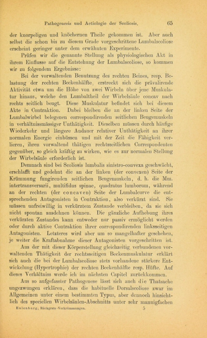 der knorpeligen und knöchernen Th eile gekommen ist. Aber auch selbst die schon bis zu diesem Grade vorgeschrittene Lumbalscoliose erscheint geringer unter dem erwähnten Experimente. Prüfen wir die genannte Stellung als physiologischen Akt in ihrem Einflüsse auf die Entstehung der Lumbalscoliose, so kommen wir zu folgendem Ergebnisse: Bei der vorwaltenden Benutzung des rechten Beines, resp. Be- lastung der rechten Beckenhälfte, erstreckt sich die prävalirende Aktivität etwa um die Höhe von zwei Wirbeln über jene Muskula- tur hinaus, welche den Lumbaltheil der Wirbelsäule concav nach rechts seitlich beugt. Diese Muskulatur befindet sich bei diesem Akte in Contraktion. Dabei bleiben die an der linken Seite der Lumbalwirbel belegenen correspondirenden seitlichen Beugemuskeln in verhältnissmässiger Unthätigkeit. Dieselben müssen durch häufige Wiederkehr und längere Andauer relativer Unthätigkeit an ihrer normalen Energie einbüssen und mit der Zeit die Fähigkeit ver- lieren, ihren vorwaltend thätigen reehtsseitlichen Correspondenten gegenüber, so gleich kräftig zu wirken, wie es zur normalen Stellung der Wirbelsäule erforderlich ist. Demnach sind bei Scoliosis lumbalis sinistro-eonvexa geschwächt, erschlafft und gedehnt die an der linken (der convexen) Seite der Krümmung fungirenden seitlichen Beugemuskeln, d. h. die Mm. intertransversarii, multifidus spinae, quadratus lumborum, während an der rechten (der concaven) Seite der Lumbalcurve die ent- sprechenden Antagonisten in Contraktion, also verkürzt sind. Sie müssen unfreiwillig in verkürztem Zustande verbleiben, da sie sich nicht spontan ausdehnen können. Die gänzliche Aufhebung ihres verkürzten Zustandes kann entweder nur passiv ermöglicht werden oder durch aktive Contraktion ihrer correspondirenden linksseitigen Antagonisten. Letzteres wird aber um so mangelhafter geschehen, je weiter die Kraftabnahme dieser Antagonisten vorgeschritten ist. Aus der mit dieser Körperstellung gleichzeitig verbundenen vor- waltenden Thätigkeit der rechtsseitigen Beckenmuskulatur erklärt sich auch die bei der Lumbalscoliose stets vorhandene stärkere Ent- wickelung (Hypertrophie) der rechten Beckenhälfte resp. Hüfte. Auf dieses Yerhältniss werde ich im nächsten Capitel zurückkommen. Aus so aufgefasster Pathogenese lässt sich auch die Thatsache ungezwungen erklären, dass die habituelle Dorsalscoliose zwar im Allgemeinen unter einem bestimmten Typus, aber dennoch hinsicht- lich des speciellen Wirbelsäulen-Absclmitts unter sehr mannigfachen Eulen bürg, Rückgrats-Verkrümmungen. 5