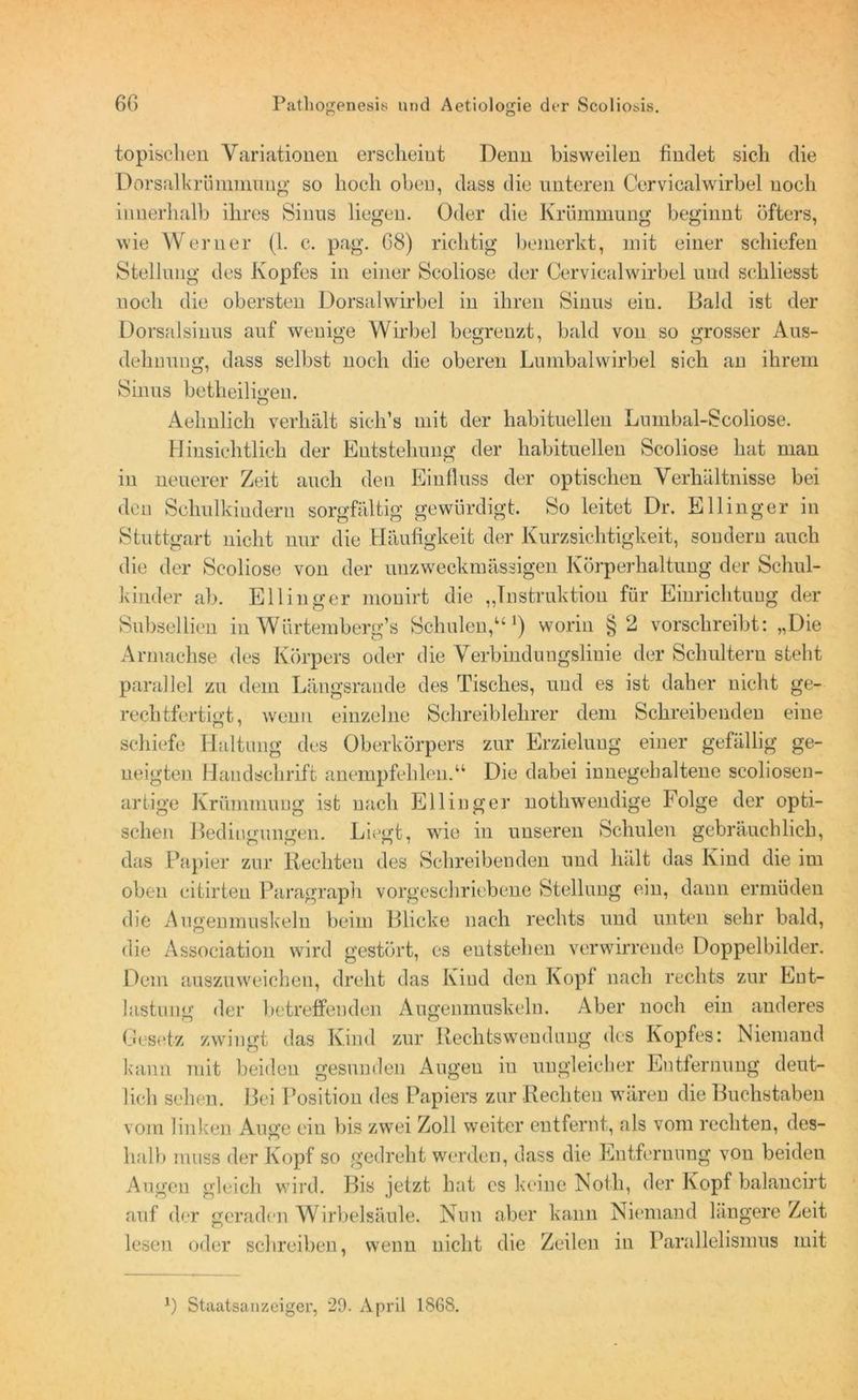 topischen Variationen erscheint Denn bisweilen findet sich die Dorsalkrümmung so hoch oben, dass die unteren Cervicalwirbel noch innerhalb ihres Sinus liegen. Oder die Krümmung beginnt öfters, wie Werner (1. c. pag. 68) richtig bemerkt, mit einer schiefen Stellung des Kopfes in einer Scoliose der Cervicalwirbel und schliesst noch die obersten Dorsalwirbel in ihren Sinus ein. Bald ist der Dorsalsinus auf wenige Wirbel begrenzt, bald von so grosser Aus- dehnung, dass selbst noch die oberen Lumbalwirbel sich an ihrem Sinus betheiligen. Aelmlich verhält sicli’s mit der habituellen Lumbal-Scoliose. Hinsichtlich der Entstehung der habituellen Scoliose hat man in neuerer Zeit auch den Einfluss der optischen Verhältnisse bei den Schulkindern sorgfältig gewürdigt. So leitet Dr. Ellinger in Stuttgart nicht nur die Häufigkeit der Kurzsichtigkeit, sondern auch die der Scoliose von der unzweckmässigen Körperhaltung der Schul- kinder ab. Ellinger mouirt die „Instruktion für Einrichtung der Subsellien in Würtemherg’s Schulen,“1) worin §2 vorschreibt: „Die Arniachse des Körpers oder die Verbindungslinie der Schultern steht parallel zu dem Längsrande des Tisches, und es ist daher nicht ge- rechtfertigt, wenn einzelne Schreiblehrer dem Schreibenden eine schiefe Haltung des Oberkörpers zur Erzielung einer gefällig ge- neigten Handschrift anempfehlen.“ Die dabei innegehaltene scoliosen- artige Krümmung ist nach Ellinger nothwendige Folge der opti- schen Bedingungen. Liegt, wie in unseren Schulen gebräuchlich, das Papier zur Rechten des Schreibenden und hält das Kind die im oben citirten Paragraph vorgeschriebene Stellung ein, dann ermüden die Augenmuskeln beim Blicke nach rechts und unten sehr bald, die Association wird gestört, cs entstehen verwirrende Doppelbilder. Dem auszuweichen, dreht das Kiud den Kopf nach rechts zur Ent- lastung der betreffenden Augenmuskeln. Aber noch ein anderes Gesetz zwingt das Kind zur Rechtswendung des Kopfes: Niemand kann mit beiden gesunden Augen in ungleicher Entfernung deut- lich sehen. Bei Position des Papiers zur Rechten wären die Buchstaben vom linken Auge ein bis zwei Zoll weiter entfernt, als vom rechten, des- halb muss der Kopf so gedreht werden, dass die Entfernung von beiden Augen gleich wird. Bis jetzt hat es keine Notk, der Kopf balancirt auf der geraden Wirbelsäule. Nun aber kann Niemand längere Zeit lesen oder schreiben, wenn nicht die Zeilen in Parallelismus mit *) Staatsanzeiger, 29. April 1868.
