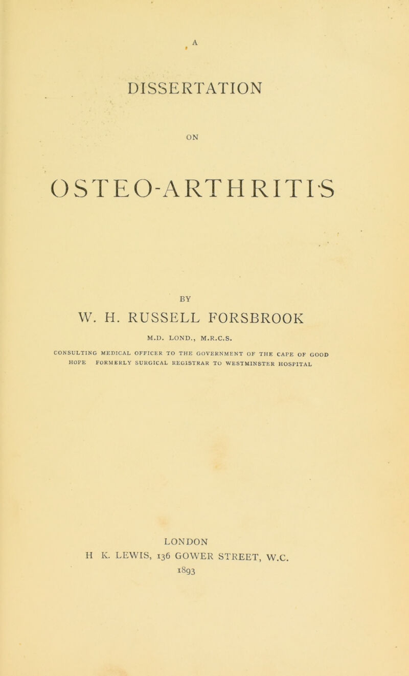 A » DISSERTATION OSTEO-ART H RITIS BY W. H. RUSSELL FORSBROOK M.D. LOND., M.R.C.S. CONSULTING MEDICAL OFFICER TO THE GOVERNMENT OF THE CAPE OF GOOD HOPE FORMERLY SURGICAL REGISTRAR TO WESTMINSTER HOSPITAL LONDON H K. LEWIS, 136 GOWER STREET, W.C. 1893