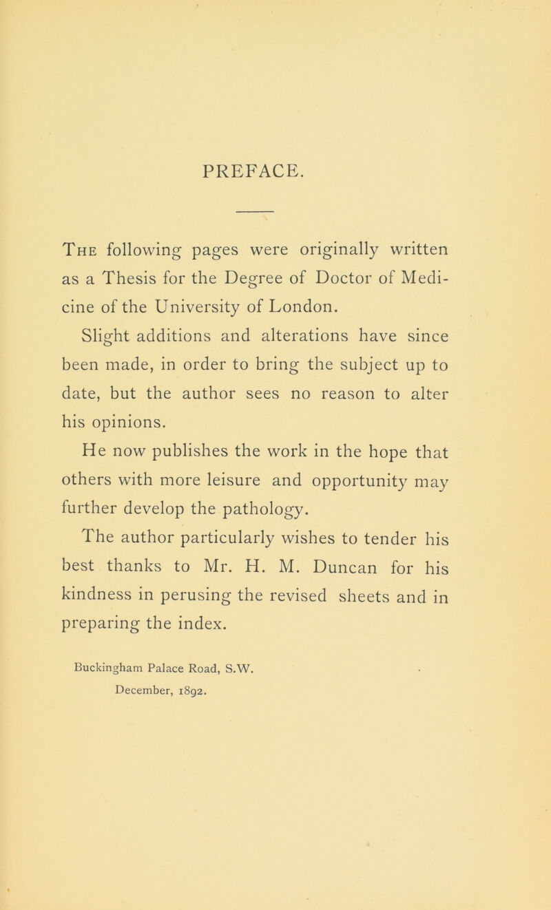 PREFACE. The following pages were originally written as a Thesis for the Degree of Doctor of Medi- cine of the University of London. Slight additions and alterations have since been made, in order to bring the subject up to date, but the author sees no reason to alter his opinions. He now publishes the work in the hope that others with more leisure and opportunity may further develop the pathology. The author particularly wishes to tender his best thanks to Mr. H. M. Duncan for his kindness in perusing the revised sheets and in preparing the index. Buckingham Palace Road, S.W. December, 1892.