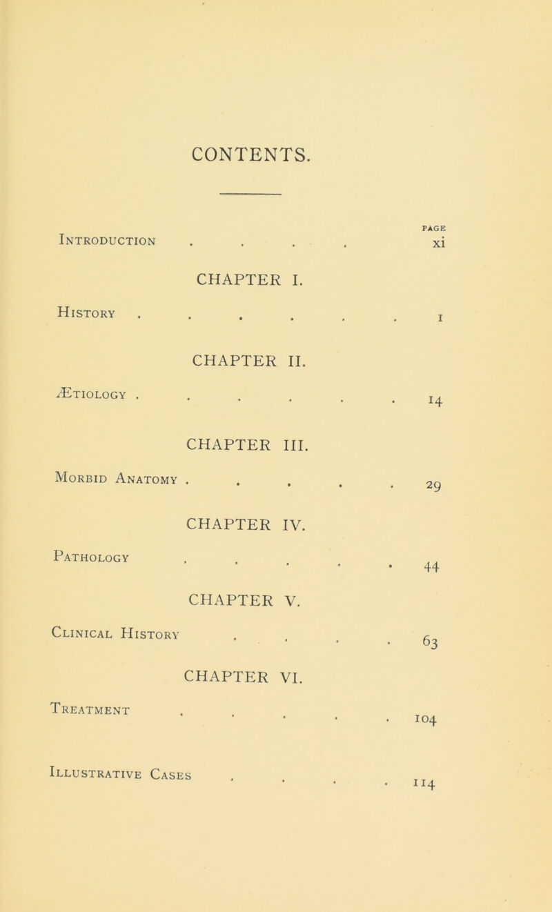 CONTENTS. Introduction History .Etiology . Morbid Anatomy Pathology Clinical History Treatment CHAPTER I. CHAPTER II. CHAPTER III. CHAPTER IV. CHAPTER V. CHAPTER VI. PAGE xi i H 29 . 44 63 104 114 Illustrative Cases