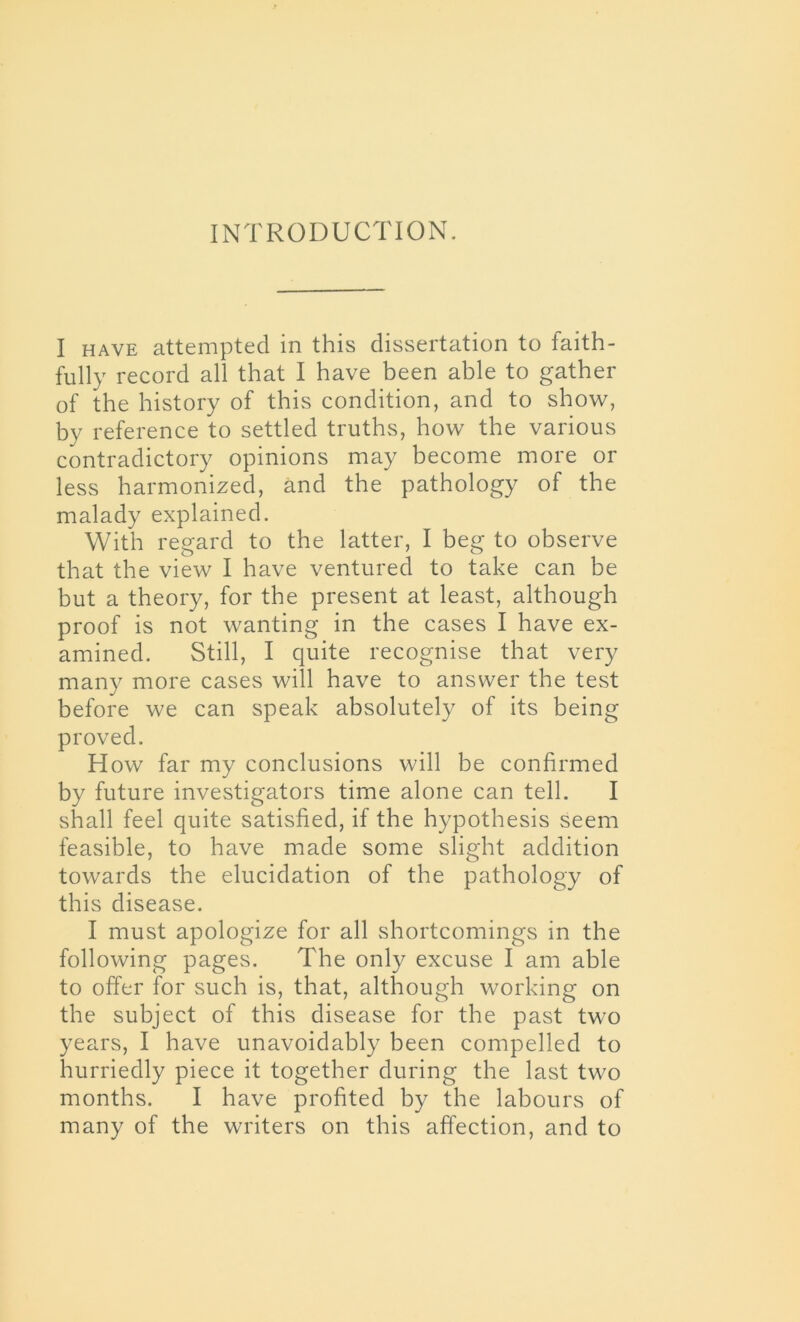 INTRODUCTION. I have attempted in this dissertation to faith- fully record all that I have been able to gather of the history of this condition, and to show, by reference to settled truths, how the various contradictory opinions may become more or less harmonized, and the pathology of the malady explained. With regard to the latter, I beg to observe that the view I have ventured to take can be but a theory, for the present at least, although proof is not wanting in the cases I have ex- amined. Still, I quite recognise that very many more cases will have to answer the test before we can speak absolutely of its being proved. How far my conclusions will be confirmed by future investigators time alone can tell. I shall feel quite satisfied, if the hypothesis seem feasible, to have made some slight addition towards the elucidation of the pathology of this disease. I must apologize for all shortcomings in the following pages. The only excuse I am able to offer for such is, that, although working on the subject of this disease for the past two years, I have unavoidably been compelled to hurriedly piece it together during the last two months. I have profited by the labours of many of the writers on this affection, and to