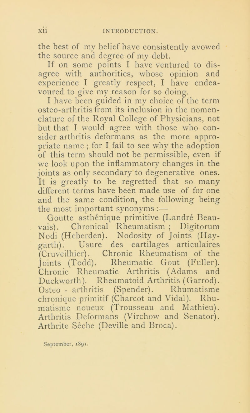 the best of my belief nave consistently avowed the source and degree of my debt. If on some points I have ventured to dis- agree with authorities, whose opinion and experience I greatly respect, I have endea- voured to give my reason for so doing. I have been guided in my choice of the term osteo-arthritis from its inclusion in the nomen- clature of the Royal College of Physicians, not but that I would agree with those who con- sider arthritis deformans as the more appro- priate name ; for I fail to see why the adoption of this term should not be permissible, even if we look upon the inflammatory changes in the joints as only secondary to degenerative ones. It is greatly to be regretted that so many different terms have been made use of for one and the same condition, the following being the most important synonyms :— Goutte asthenique primitive (Landre Beau- vais). Chronical Rheumatism ; Digitorum Nodi (Heberden). Nodosity of Joints (Hay- garth). Usure des cartilages articulaires (Cruveilhier). Chronic Rheumatism of the Joints (Todd). Rheumatic Gout (Fuller). Chronic Rheumatic Arthritis (Adams and Duckworth). Rheumatoid Arthritis (Garrod). Osteo - arthritis (Spender). Rhumatisme chronique primitif (Charcot and Vidal). Rhu- matisme noueux (Trousseau and Mathieu). Arthritis Deformans (Virchow and Senator). Arthrite Seche (Deville and Broca).