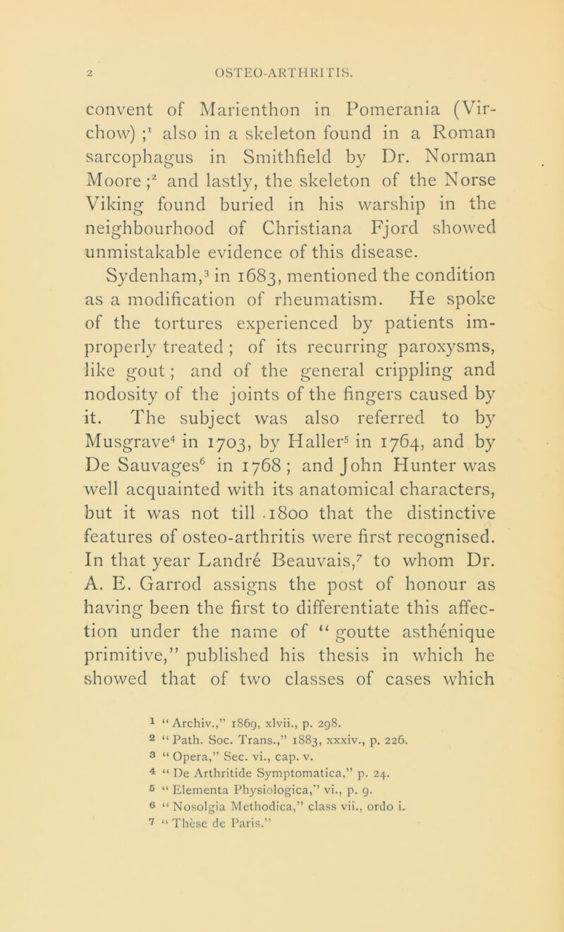 convent of Marienthon in Pomerania (Vir- chow) ;x also in a skeleton found in a Roman sarcophagus in Smithfield by Dr. Norman Moore;1 2 and lastly, the skeleton of the Norse Viking found buried in his warship in the neighbourhood of Christiana Fjord showed unmistakable evidence of this disease. Sydenham,3 in 1683, mentioned the condition as a modification of rheumatism. He spoke of the tortures experienced by patients im- properly treated ; of its recurring paroxysms, like gout; and of the general crippling and nodosity of the joints of the fingers caused by it. The subject was also referred to by Musgrave4 in 1703, by Haller5 in 1764, and by De Sauvages6 in 1768; and John Hunter was well acquainted with its anatomical characters, but it was not till .1800 that the distinctive features of osteo-arthritis were first recognised. In that year Landre Beauvais,7 to whom Dr. A. E. Garrod assigns the post of honour as having been the first to differentiate this affec- tion under the name of “ goutte asthenique primitive,” published his thesis in which he showed that of two classes of cases which 1 “ Archiv.,” 1869, xlvii., p. 298. 2 “ Path. Soc. Trans.,” 1883, xxxiv., p. 226. 3 “ Opera,” Sec. vi., cap. v. 4 “ De Arthritide Symptomatica,” p. 24. 5 “ Elementa Physiologica,” vi., p. g. 6 “ Nosolgia Methodica,” class vii., ordo i. 7 “ These de Paris.”