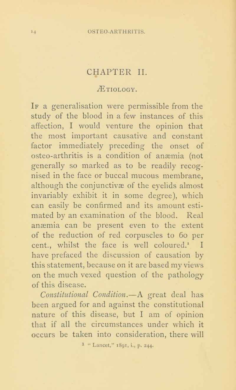 CHAPTER II. /Etiology. If a generalisation were permissible from the study of the blood in a few instances of this affection, I would venture the opinion that the most important causative and constant factor immediately preceding the onset of osteo-arthritis is a condition of anaemia (not generally so marked as to be readily recog- nised in the face or buccal mucous membrane, although the conjunctivas of the eyelids almost invariably exhibit it in some degree), which can easily be confirmed and its amount esti- mated by an examination of the blood. Real anaemia can be present even to the extent of the reduction of red corpuscles to 60 per cent., whilst the face is well coloured.1 I have prefaced the discussion of causation by this statement, because on it are based my views on the much vexed question of the pathology of this disease. Constitutional Condition.—A great deal has been argued for and against the constitutional nature of this disease, but I am of opinion that if all the circumstances under which it occurs be taken into consideration, there will