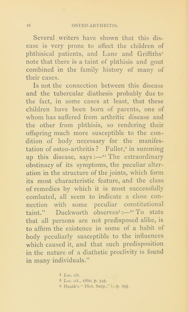 Several writers have shown that this dis- ease is very prone to affect the children of phthisical patients, and Lane and Griffiths1 note that there is a taint of phthisis and gout combined in the family history of many of their cases. Is not the connection between this disease and the tubercular diathesis probably due to the fact, in some cases at least, that these children have been born of parents, one of whom has suffered from arthritic disease and the other from phthisis, so rendering their offspring much more susceptible to the con- dition of body necessary for the manifes- tation of osteo-arthritis ? Fuller,2 in summing up this disease, says:—“The extraordinary obstinacy of its symptoms, the peculiar alter- ation in the structure of the joints, which form its most characteristic feature, and the class of remedies by which it is most successfully combated, all seem to indicate a close con- nection with some peculiar constitutional taint.” Duckworth observes3:'—“To state that all persons are not predisposed alike, is to affirm the existence in some of a habit of body peculiarly susceptible to the influences which caused it, and that such predisposition in the nature of a diathetic proclivity is found in many individuals.” 1 Loc. cit. 2 Loc. cit., i860, p. 345. 3 Heath’s “ Diet. Surg.,” i., p. 293.