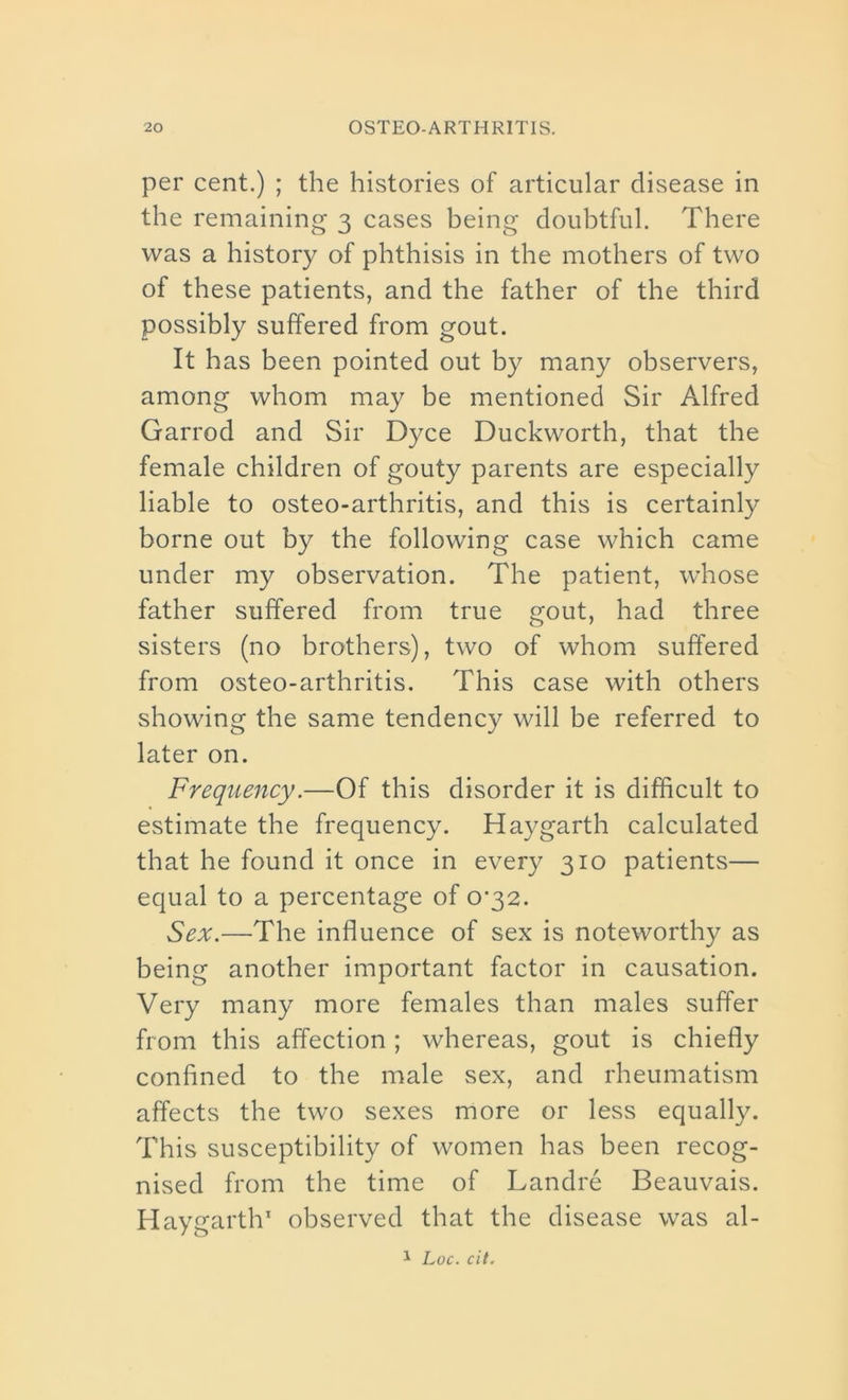 per cent.) ; the histories of articular disease in the remaining 3 cases being doubtful. There was a history of phthisis in the mothers of two of these patients, and the father of the third possibly suffered from gout. It has been pointed out by many observers, among whom may be mentioned Sir Alfred Garrod and Sir Dyce Duckworth, that the female children of gouty parents are especially liable to osteo-arthritis, and this is certainly borne out by the following case which came under my observation. The patient, whose father suffered from true gout, had three sisters (no brothers), two of whom suffered from osteo-arthritis. This case with others showing the same tendency will be referred to later on. Frequency.—Of this disorder it is difficult to estimate the frequency. Hay garth calculated that he found it once in every 310 patients— equal to a percentage of 0*32. Sex.—The influence of sex is noteworthy as being another important factor in causation. Very many more females than males suffer from this affection; whereas, gout is chiefly confined to the male sex, and rheumatism affects the two sexes more or less equally. This susceptibility of women has been recog- nised from the time of Landre Beauvais. Haygarth1 observed that the disease was al- 1 Loc. cit.