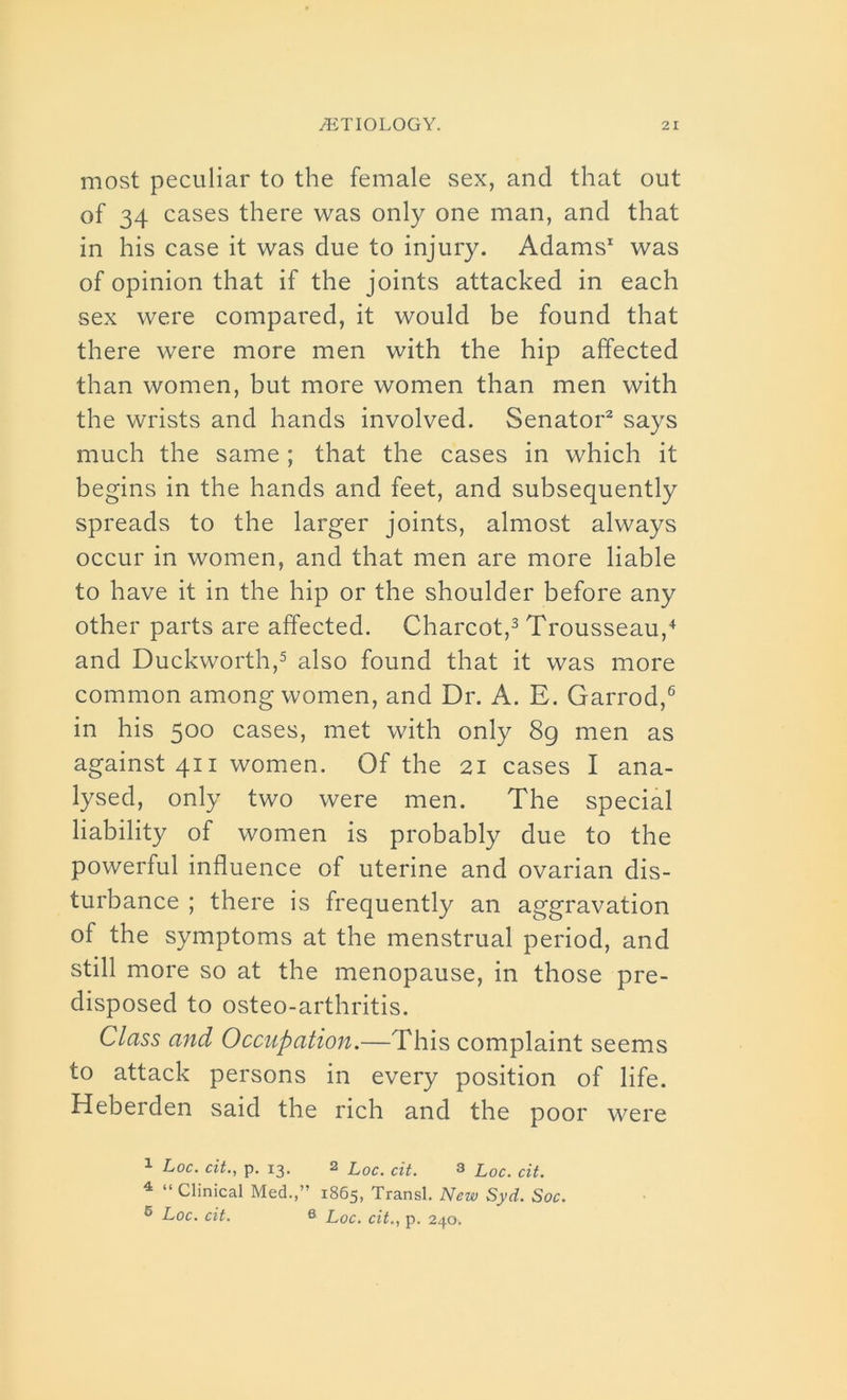 most peculiar to the female sex, and that out of 34 cases there was only one man, and that in his case it was due to injury. Adams1 was of opinion that if the joints attacked in each sex were compared, it would be found that there were more men with the hip affected than women, but more women than men with the wrists and hands involved. Senator2 says much the same; that the cases in which it begins in the hands and feet, and subsequently spreads to the larger joints, almost always occur in women, and that men are more liable to have it in the hip or the shoulder before any other parts are affected. Charcot,3 Trousseau,4 and Duckworth,5 also found that it was more common among women, and Dr. A. E. Garrod,6 in his 500 cases, met with only 8g men as against 411 women. Of the 21 cases I ana- lysed, only two were men. The special liability of women is probably due to the powerful influence of uterine and ovarian dis- turbance ; there is frequently an aggravation of the symptoms at the menstrual period, and still more so at the menopause, in those pre- disposed to osteo-arthritis. Class and Occupation.—This complaint seems to attack persons in every position of life. Heberden said the rich and the poor were 1 Loc. cit., p. 13. 2 l0C' ciL 3 l0C' ciL 4 “ Clinical Med.,” 1865, Transl. New Syd. Soc. 6 Loc. cit. 6 Loc. cit., p. 240.