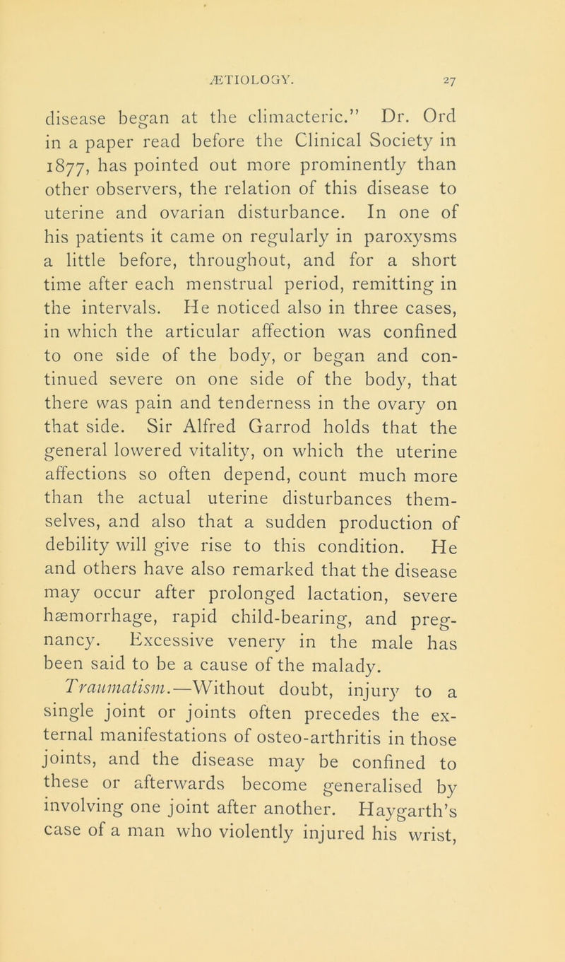 disease began at the climacteric.” Dr. Ord in a paper read before the Clinical Society in 1877, has pointed out more prominently than other observers, the relation of this disease to uterine and ovarian disturbance. In one of his patients it came on regularly in paroxysms a little before, throughout, and for a short time after each menstrual period, remitting in the intervals. He noticed also in three cases, in which the articular affection was confined to one side of the body, or began and con- tinued severe on one side of the body, that there was pain and tenderness in the ovary on that side. Sir Alfred Garrod holds that the general lowered vitality, on which the uterine affections so often depend, count much more than the actual uterine disturbances them- selves, and also that a sudden production of debility will give rise to this condition. He and others have also remarked that the disease may occur after prolonged lactation, severe haemorrhage, rapid child-bearing, and preg- nancy. Excessive venery in the male has been said to be a cause of the malady. Traumatism.—Without doubt, injury to a single joint or joints often precedes the ex- ternal manifestations of osteo-arthritis in those joints, and the disease may be confined to these or afterwards become generalised by involving one joint after another. Haygarth’s case of a man who violently injured his wrist,