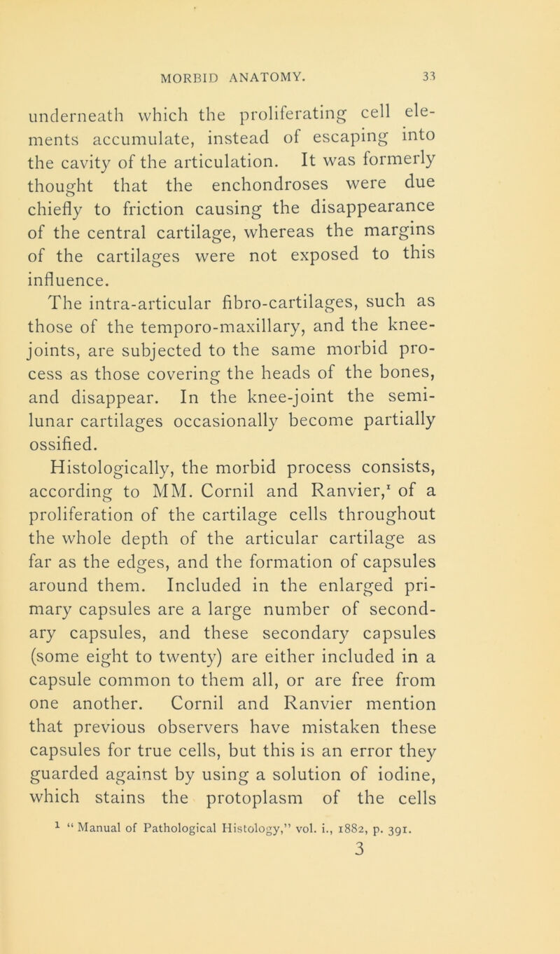 underneath which the proliferating cell ele- ments accumulate, instead of escaping into the cavity of the articulation. It was formerly thought that the enchondroses were due chiefly to friction causing the disappearance of the central cartilage, whereas the margins of the cartilages were not exposed to this influence. The intra-articular fibro-cartilages, such as those of the temporo-maxillary, and the knee- joints, are subjected to the same morbid pro- cess as those covering the heads of the bones, and disappear. In the knee-joint the semi- lunar cartilages occasionally become partially ossified. Histologically, the morbid process consists, according to MM. Cornil and Ranvier,1 of a proliferation of the cartilage cells throughout the whole depth of the articular cartilage as far as the edges, and the formation of capsules around them. Included in the enlarged pri- mary capsules are a large number of second- ary capsules, and these secondary capsules (some eight to twenty) are either included in a capsule common to them all, or are free from one another. Cornil and Ranvier mention that previous observers have mistaken these capsules for true cells, but this is an error they guarded against by using a solution of iodine, which stains the protoplasm of the cells 1 “ Manual of Pathological Histology,” vol. i., 1882, p. 391. 3