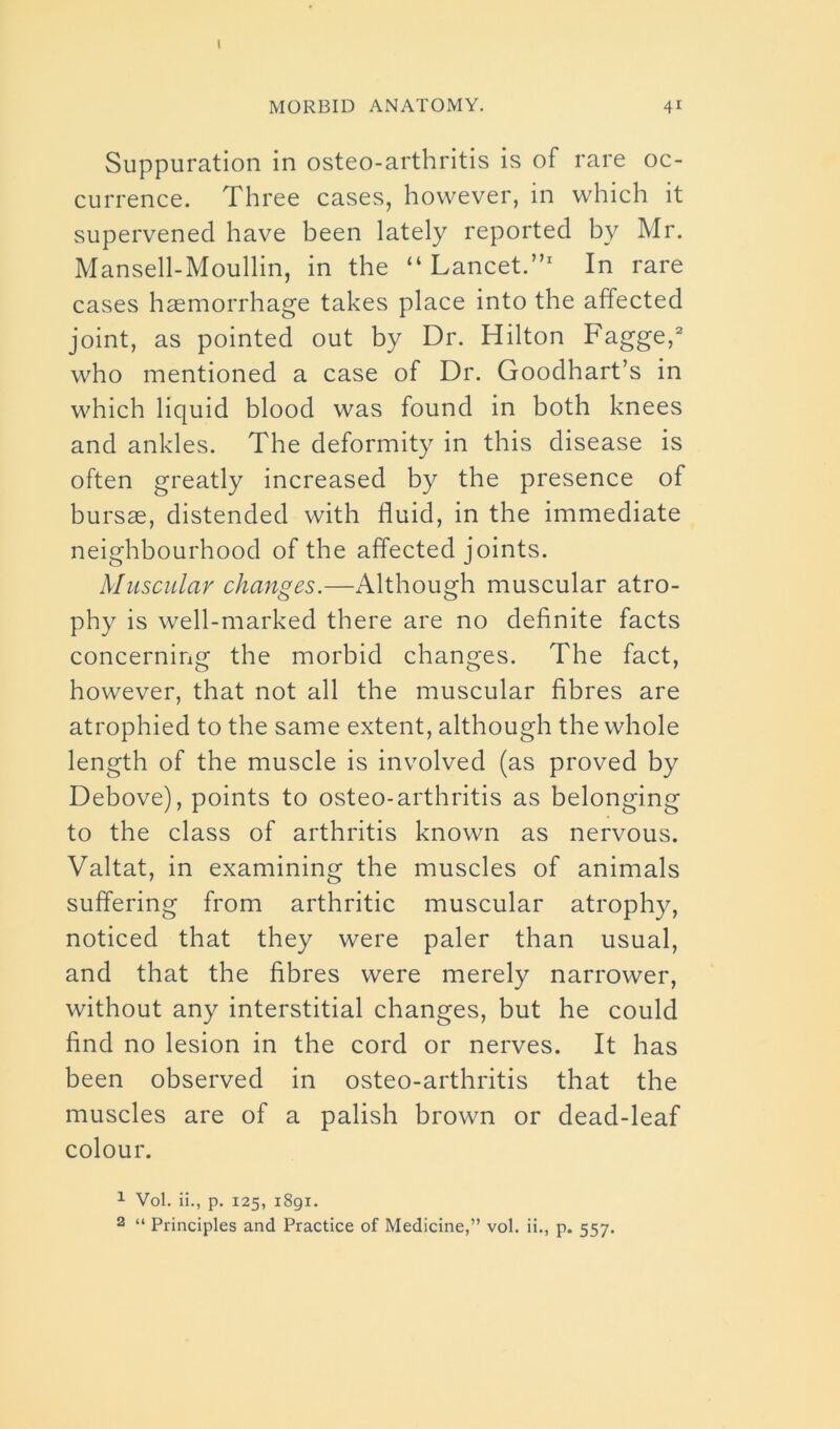 I MORBID ANATOMY. 41 Suppuration in osteo-arthritis is of rare oc- currence. Three cases, however, in which it supervened have been lately reported by Mr. Mansell-Moullin, in the “Lancet.”1 In rare cases haemorrhage takes place into the affected joint, as pointed out by Dr. Hilton Fagge,2 who mentioned a case of Dr. Goodhart’s in which liquid blood was found in both knees and ankles. The deformity in this disease is often greatly increased by the presence of bursae, distended with fluid, in the immediate neighbourhood of the affected joints. Muscular changes.—Although muscular atro- phy is well-marked there are no definite facts concerning the morbid changes. The fact, however, that not all the muscular fibres are atrophied to the same extent, although the whole length of the muscle is involved (as proved by Debove), points to osteo-arthritis as belonging to the class of arthritis known as nervous. Valtat, in examining the muscles of animals suffering from arthritic muscular atrophy, noticed that they were paler than usual, and that the fibres were merely narrower, without any interstitial changes, but he could find no lesion in the cord or nerves. It has been observed in osteo-arthritis that the muscles are of a palish brown or dead-leaf colour. 1 Vol. ii., p. 125, 1891.