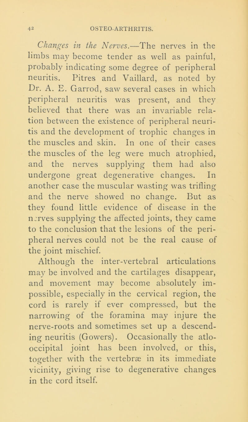 Changes in the Nerves.—The nerves in the limbs may become tender as well as painful, probably indicating some degree of peripheral neuritis. Pitres and Vaillard, as noted by Dr. A. E. Garrod, saw several cases in which peripheral neuritis was present, and they believed that there was an invariable rela- tion between the existence of peripheral neuri- tis and the development of trophic changes in the muscles and skin. In one of their cases the muscles of the leg were much atrophied, and the nerves supplying them had also undergone great degenerative changes. In another case the muscular wasting was trifling and the nerve showed no change. But as they found little evidence of disease in the n:rves supplying the affected joints, they came to the conclusion that the lesions of the peri- pheral nerves could not be the real cause of the joint mischief. Although the inter-vertebral articulations may be involved and the cartilages disappear, and movement may become absolutely im- possible, especially in the cervical region, the cord is rarely if ever compressed, but the narrowing of the foramina may injure the nerve-roots and sometimes set up a descend- ing neuritis (Gowers). Occasionally the atlo- occipital joint has been involved, or this, together with the vertebras in its immediate o vicinity, giving rise to degenerative changes in the cord itself.