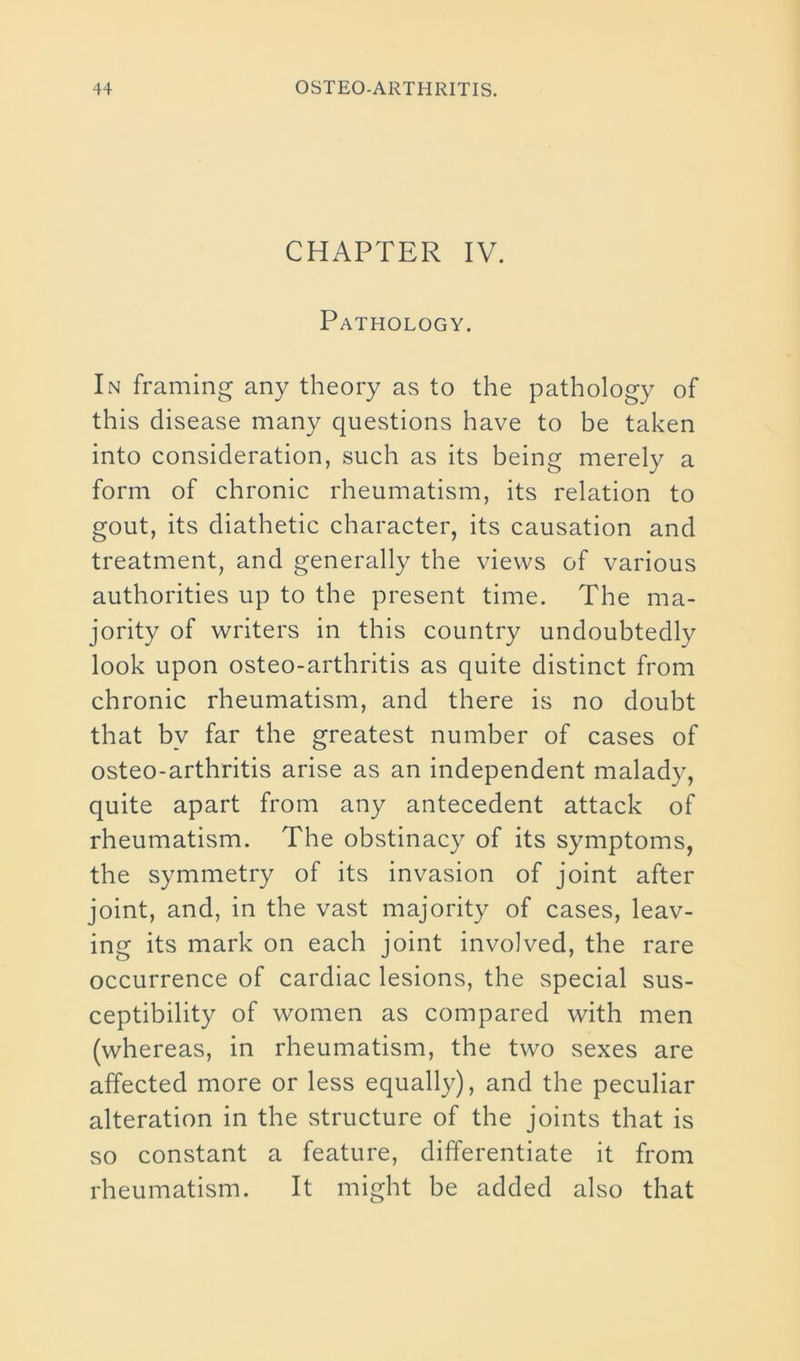 CHAPTER IV. Pathology. In framing any theory as to the pathology of this disease many questions have to be taken into consideration, such as its being merely a form of chronic rheumatism, its relation to gout, its diathetic character, its causation and treatment, and generally the views of various authorities up to the present time. The ma- jority of writers in this country undoubtedly look upon osteo-arthritis as quite distinct from chronic rheumatism, and there is no doubt that by far the greatest number of cases of osteo-arthritis arise as an independent malady, quite apart from any antecedent attack of rheumatism. The obstinacy of its symptoms, the symmetry of its invasion of joint after joint, and, in the vast majority of cases, leav- ing its mark on each joint involved, the rare occurrence of cardiac lesions, the special sus- ceptibility of women as compared with men (whereas, in rheumatism, the two sexes are affected more or less equally), and the peculiar alteration in the structure of the joints that is so constant a feature, differentiate it from rheumatism. It might be added also that