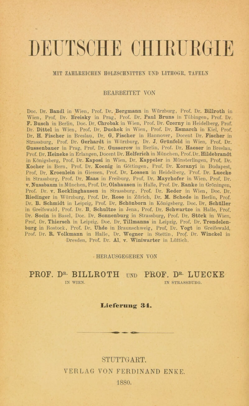 MIT ZAHLREICHEN HOLZSCHNITTEN UND LITHOGR. TAFELN BEARBEITET VON Doc. Dr. Bandl in Wien, Prof. Dr. Bergmann in Wiirzburg, Prof. Dr. Billroth in Wien, Prof. Dr. Breisky in Prag, Prof. Dr, Paul Bruns in Tübingen, Prof. Dr. F. Busch in Berlin, Doc. Dr. Chrobak in Wien, Prof. Dr. Czerny in Heidelberg, Prof. Dr. Dittel in Wien, Prof. Dr. Duchek in Wien, Prof. Dr. Esmarch in Kiel, Prof. Dr. H. Fischer in Breslau, Dr. G. Fischer in Hannover, Docent Dr. Fischer in Strassburg, Prof. Dr. Gerhardt in Würzburg, Dr. J. Grünfeld in Wien, Prof. Dr. Gussenbauer in Prag, Prof. Dr. Gusserow in Berlin, Prof. Dr. Haeser in Breslau, Prof. Dr. Heineke in Erlangen, Docent Dr. Helferich in München, Prof.Dr. Hildebrandt in Königsberg, Prof. Dr. Kaposi in Wien, Dr. Kappeier in Münsterlingen, Prof. Dr. Kocher in Bern, Prof. Dr. Koenig in Göttingen, Prof. Dr. Koranyi in Budapest, Prof. Dr. Kroenlein in Giessen, Prof. Dr. Lossen in Heidelberg, Prof. Dr. Luecke in Strassburg, Prof. Dr. Maas in Freiburg, Prof. Dr. Mayrhofer in Wien, Prof. Dr. v. Nussbaum in München, Prof. Dr. Olshausen in Halle, Prof. Dr. Ranke in Groningen, Prof. Dr. v. Recklinghausen in Strassburg, Prof. Dr. Reder in Wien, Doc. Dr. Riedinger in Würzburg, Prof. Dr. Rose in Zürich, Dr. M. Schede in Berlin, Prof. Dr. B. Schmidt in Leipzig, Prof. Dr. Schönborn in Königsberg, Doc. Dr. Schüller in Greifswald, Prof. Dr. B. Schultze in Jena, Prof. Dr. Schwartze in Halle, Prof. Dr. Socin in Basel, Doc. Dr. Sonnenburg in Strassburg, Prof. Dr. Störk in Wien, Prof. Dr. Thiersch in Leipzig, Doc. Dr. Tillmanns in Leipzig, Prof. Dr. Trendelen- burg in Rostock, Prof. Dr. Uhde in Braunschweig, Prof. Dr. Vogt in Greifswald, Prof. Dr. R. Volkmann in Halle, Dr. Wegner in Stettin, Prof. Dr. Winckel in Dresden, Prof. Dr. Al. v. Winiwarter in Lüttich. HEBAUSGEGEBEN VON PROF. DE- BILLROTH und PROF. DE LUECKE IN WIEN. IN STRASSBURG. Lieferung 34. STUTTGART. VERLAG VON FERDINAND ENKE. 1880.