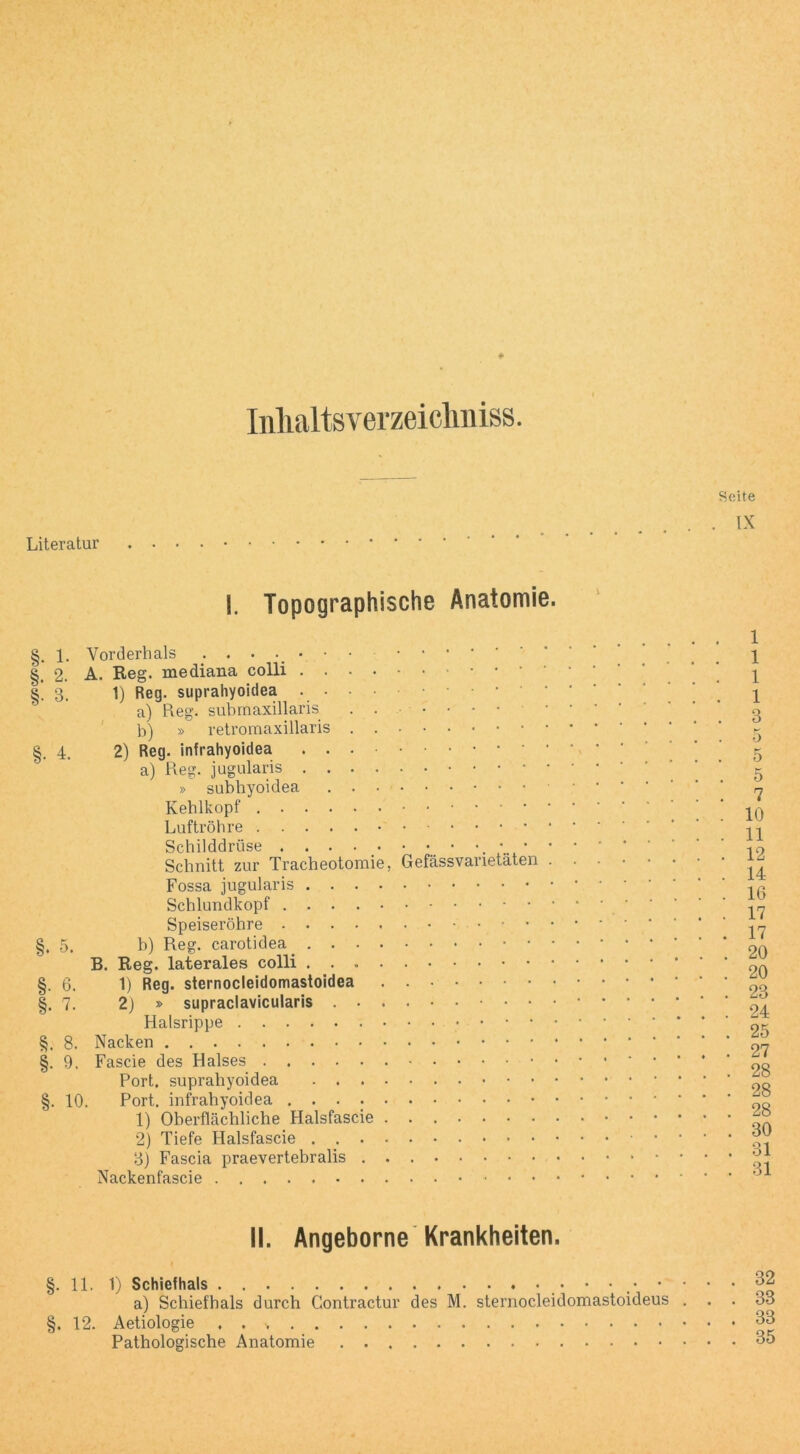 zrji ‘Wzzfrzy/z Inlialtsverzeiclmiss. Seite . IX Literatur .... 1. Vorderhals ...•••• 2. A. Reg. mediana colli .... 3. 1) Reg. suprahyoidea .... a) Reg. submaxillaris . . b) » retromaxillaris . . 4. 2) Reg. infrahyoidea ... a) Reg. jugularis .... » subbyoidea . . ■ Keblkopf Luftröhre • Schilddrüse . . . ■ Schnitt zur Tracheotomie, Fossa jugularis .... Schlundkopf Speiseröhre §. 5. b) Reg. carotidea .... B. Reg. laterales colli .... §. 6. 1) Reg. sternocleidomastoidea §. 7. 2) » supraclavicularis . . . Halsrippe §. 8. Nacken §. 9. Fascie des Halses Port, suprahyoidea . . . . §. 10. Port, infrahyoidea . . . . . 1) Oberflächliche Halsfascie . 2) Tiefe Halsfascie . . . . 3) Fascia praevertebralis . . Nackenfascie ........ Gefässva etäten 1 1 1 1 3 K O 5 5 7 10 11 12 14 16 17 17 20 20 23 24 25 27 28 28 28 30 31 31 II. Angeborne Krankheiten. §. 11. 1) Schiefhals ♦ 32 a) Schiefhals durch Contractur des M. sternocleidomastoideus ... 33 §. 12. Aetiologie . . 33 Pathologische Anatomie 35