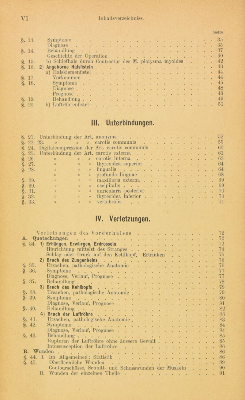 Seite §. 13. Symptome 35 Diagnose .' . 35 §. 14. Behandlung 37 Geschichte der Operation 40 §. 15. b) Schiefhals durch Gontractur des M. platysma myoides .... 42 §. 16. 2) Angeborne Halsfisteln 43 a) Halskiemenfistel 44 §. 17. Vorkommen 44 §. 18. Symptome . 45 Diagnose ... 48 Prognose 49 §. 19. Behandlung . 49 §. 20. b) Luftröhrenfistel 51 III. Unterbindungen. §. 21. Unterbindung der Art. anonyma .52 §. 22, 23. » » » carotis communis 55 §. 24. Digitalcompression der Art. carotis communis 60 §. 25. Unterbindung der Art. carotis externa 61 §. 26. » » » carotis interna 63 §. 27. » » » thyreoidea superior 64 §. 28. » » » lingualis 64 » » » profunda linguae 68 §. 29. » » » maxillaris externa 69 §. 30. » » » occipitalis . 69 §. 31. » » » auricularis posterior 70 §. 32. » » » thyreoidea inferior 70 §. 33. » » » vertebralis 71 IV. Verletzungen. Verletzungen des Vorderhalses 72 A. Quetschungen 72 §. 34. 1) Erhängen, Erwürgen, Erdrosseln 72 Hinrichtung mittelst des Stranges 74 Schlag oder Druck auf den Kehlkopf. Ertrinken 75 2) Bruch des Zungenbeins 76 §. 35. Ursachen, pathologische Anatomie 76 §. 36. Symptome 77 Diagnose, Verlauf, Prognose 77 §. 37. Behandlung 78 3) Bruch des Kehlkopfs 79 §. 38. Ursachen, pathologische Anatomie 79 §. 39. Symptome .80 Diagnose, Verlauf, Prognose 81 §. 40. Behandlung . v 82 4) Bruch der Luftröhre . ... 83 §. 41. Ursachen, pathologische Anatomie 83 §. 42. Symptome 84 Diagnose, Verlauf, Prognose 84 §. 43. Behandlung 85 Rupturen der Luftröhre ohne äussere Gewalt 85 Intussusception der Luftröhre 86 B. Wunden 86 §. 44. I. Im Allgemeinen: Statistik 86 §. 45. Oberflächliche Wunden 89 Gontourschüsse, Schnitt- und Schusswunden der Muskeln .... 90