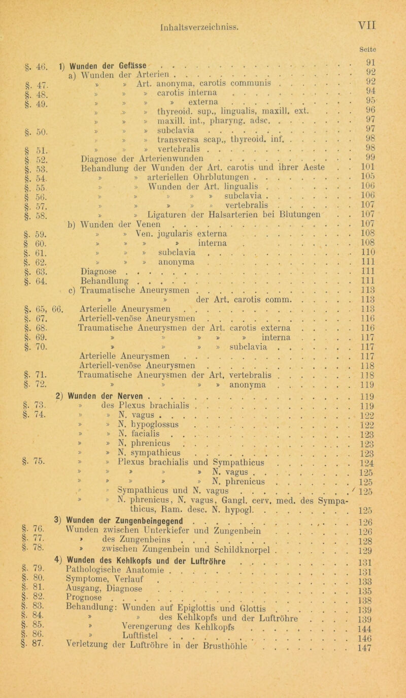 §. 40. §. 47. §• 48. §. 49. §. 50. § 51. § 52. §. 53. §. 54. §. 55. § 50. §• 57. §. 58. §. 59. § 00. §. 61. §. 62. §• 63. §• 64. §• 65, §. 67. §. 68. §• 69. §. 70. §. 71. §• 72. §. 73. §• 74. §. 75. §. 76. §■ 77. §• 78. §. 79. §. 80. §• 81. §• 82. §. 83. §. 84. §. 85. §. 86. §• 87. Seite 1) Wunden der Gefässe a) Wunden der Arterien » » Art. anonyma, carotis communis .... » » » carotis interna » » » » externa » .» » thyreoid. sup., lingualis, maxill. ext. » » » maxill. int., pharyng. adsc » » » subclavia » » transversa scap., thyreoid. inf. . . . » » » vertebralis Diagnose der Arterienwunden Behandlung der Wunden der Art. carotis und ihrer Aeste » » arteriellen Ohrblutungen » » Wunden der Art. lingualis » » » » » subclavia » » » » » vertebralis .... » » Ligaturen der Halsarterien bei Blutungen b) Wunden der Venen » » Ven. jugularis externa » » » » interna . .... » » » subclavia » » » anonyma Diagnose Behandlung . . . c) Traumatische Aneurysmen 91 92 92 94 95- 96 97 97 98 98 99 101 105 106 106 107 107 107 108 108 110 111 111 111 113 » » der Art. carotis comm 113 66. Arterielle Aneurysmen 113 Arteriell-venöse Aneurysmen 116 Traumatische Aneurysmen der Art. carotis externa 116 » » » » » interna .... 117 » » » » subclavia 117 Arterielle Aneurysmen 117 Arteriell-venöse Aneurysmen 118 Traumatische Aneurysmen der Art, vertebralis 118 » » » » anonyma 119 2) Wunden der Nerven 119 » des Plexus brachialis 119 » » N. vagus 122 » » N. hypoglossus 122 » » N. facialis 123 » » N. phrenicus 123 » » N. sympathicus 123 » » Plexus brachialis und Sympathicus 124 » » » » » N. vagus 125 » » » » » N. phrenicus 125 » Sympathicus und N. vagus 7 125 * » N. phrenicus, N. vagus, Gangl. cerv, med. des Sympa- thicus, Ram. desc. N. hypogl 125 3) Wunden der Zungenbeingegend 126 Wunden zwischen Unterkiefer und Zungenbein ....... 126 » des Zungenbeins 128 » zwischen Zungenbein und Schildknorpel 129 4) Wunden des Kehlkopfs und der Luftröhre 131 Pathologische Anatomie 131 Symptome, Verlauf 133 Ausgang, Diagnose 135 Prognose 138 Behandlung: Wunden auf Epiglottis und Glottis 139 » » des Kehlkopfs und der Luftröhre .... 139 » Verengerung des Kehlkopfs 144 » Luftfistel Verletzung der Luftröhre in der Brusthöhle .147
