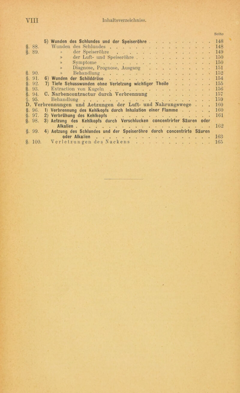 Seite 5) Wunden des Schlundes und der Speiseröhre 148 §. 88. Wunden des Schlundes 148 §. 89. » der Speiseröhre 149 » der Luft- und Speiseröhre 150 » Symptome 150 » Diagnose, Prognose, Ausgang 151 §. 90. » Behandlung 152 §. 91. 6) Wunden der Schilddrüse 154 §. 92. 7) Tiefe Schusswunden ohne Verletzung wichtiger Theile 155 §. 93. Extraction von Kugeln 156 §. 94. C. Narbencontractur durch Verbrennung . 157 §. 95. Behandlung 159 D. Verbrennungen und Aetzungen der Luft- und Nahrungswege . . . 160 §. 96. 1) Verbrennung des Kehlkopfs durch Inhalation einer Flamme 160 §. 97. 2) Verbrühung des Kehlkopfs 161 §. 98. 3) Aefzung des Kehlkopfs durch Verschlucken concentrirter Säuren oder Alkalien 162 §. 99. 4) Aetzung des Schlundes und der Speiseröhre durch concentrirte Säuren oder Alkalien §. 100. Verletzungen des Nackens 163 165