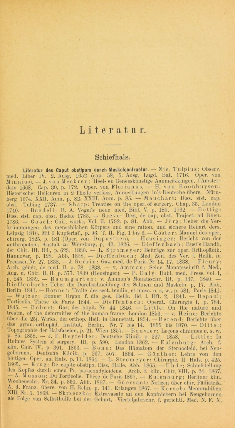 Schiefhals. Literatur des Caput obstipum durch Muskelcontractur. — Nic. Tulpius: Observ. med. Liber IV. 2. Ausg. 1652 (cap. 58. 5. Ausg. Lugd. Bat. 1716. Oper, von Minnius). — J. van Meekren: Heel- en GeneeskonsLige Aanmerkkingen. t’Amster- dam 1668. Gap. 30, p. 172. Oper, von Florianus. — H. von Roonhuysen: Historischer Heilcuren in 2 Theile verfass. Anmerkungen in’s Deutsche übers. Nürn- berg 1674. XXII. Anra. p. 82. XXIII. Anm. p. 85. — Mauchart: Diss. sist. cap. obst. Tubing. 1737. — Sharp: Treatise on the oper. of surgery. Chap. 35. London 1740. — Bündel 1: R. A. Vogel’s neue med. Bibi. V, p. 189. 1762. — Rettig: Diss. sist. cap. obst. Badae 1783. — Greve: Diss. de cap. obst. Traject. ad Rhen. 1786. — Go och: Ghir. works. Vol. II. 1792. p. 81. Abb. — Jörg: Ueber die Ver- krümmungen des menschlichen Körpers und eine ration. und sichere Heilart ders. Leipzig 1816. Mit 6 Kupfertaf., p. 96. T. II. Fig. 1 bis 6. — Goste rManuel des oper, Chirurg. 1825, p. 181 (Oper, von Dupuytren). — Heusinger: Bericht von der anthropotom. Anstalt zu Würzburg, p. 42. 1826. — Dieffenbach: Rust’s Handb, der Chir. III. Bd., p. 623. 1830. — L. Stromeyer: Beiträge zur oper. Ortbopädik. Hannover, p. 128. Abb. 1838. — Dieffenbach: Med. Zeit, des Ver. f. Heilk. in Preussen Nr. 27. 1838. — J. Gu er in : Gaz. med. de Paris. Nr 14. 17. 1838. — Fl eury: Arch. gener. de med. II, p. 78. 1838. — v. Ammon: Seine Monatsschrift f. Med., Aug. u. Ghir. B. II, p. 577. 1839 (Heusinger). — P. Daly: Dubl. med. Press. Vol. I, p. 245. 1839. — Baum garten: v. Ammon’s Monatsschr. III, p. 337. 1840. — Dieffenbach: Ueber die Durchschneidung der Sehnen und Muskeln, p. 17. Abb. Berlin 1841. — Bon net: Traite des sect. tendin. et musc. u. s. w., p. 581. Paris 1841. — Wutz er: Bonner Organ f. die ges. Heilk. Bd. 1, Hft. 2. 1841. — Depaul: Torticolis, These de Paris 1844. — Dieffenbach: Operat. Chirurgie I, p. 784. 1845. — Robert: Gaz. des höpit. Nr. 44. 1846. — Little: On the nature and treatm. of the deformities of the human frame. London 1853. — v. Heine: Berichte über die 25j. Wirks. der orthop. Heil, in Cannstatt. 1854. — Berend; Berichte über das gymn.-orthopäd. Institut. Berlin. Nr. 7 bis 14. 1855 bis 1870. — Dittel: Topographie der Halsfascien, p. 21. Wien 1857. — Bouvier: Leq.ons cliniques u. s. \v. P- 85. 1858. — J. F. Heyfelder: Deutsche Klinik, p. 227. 1858. — Little: In Holmes System of surgery. III, p. 590. London 1862. — Eulenburg: Arch. f. klin. Ghir. IV, p. 301. 1863. — Bohn: Das Hämatom der Sternocleid, bei Neu- gebornen. Deutsche Klinik, p. 267. 507- 1864. — Günther: Lehre von den blutigen Oper, am Hals. p. 11. 1864. — L. Stromeyer: Chirurgie. II. Hals, p. 425. 1865. — Krug: De capite obstipo. Diss. Halle. Abb. 1865. — Uhde: Schiefstellung des Kopfes durch einen Pr. paracondyloideus. Arch. f. klin. Chir. VIII, p. 24. 1867. A. Musson: Du lorticolis. These de Paris 1867. — Eulenburg: Berliner klin. Wochenschr. Nr. 34, p. 350. Abb. 1867.— Guersant: Notizen über chir. Pädiatrik. A. d. Franz, übers, von H. Reim, p. 141. Erlangen 1867. — Kersch: Memorabilien XIII. Nr. 1. 1868. Skrzeczka: Extravasate an den Kopfnickern bei Neugebornen als Folge von Selbsthülfe bei der Geburt. Vierteljahrschr. f. gerichtl. Med. N. F. X,