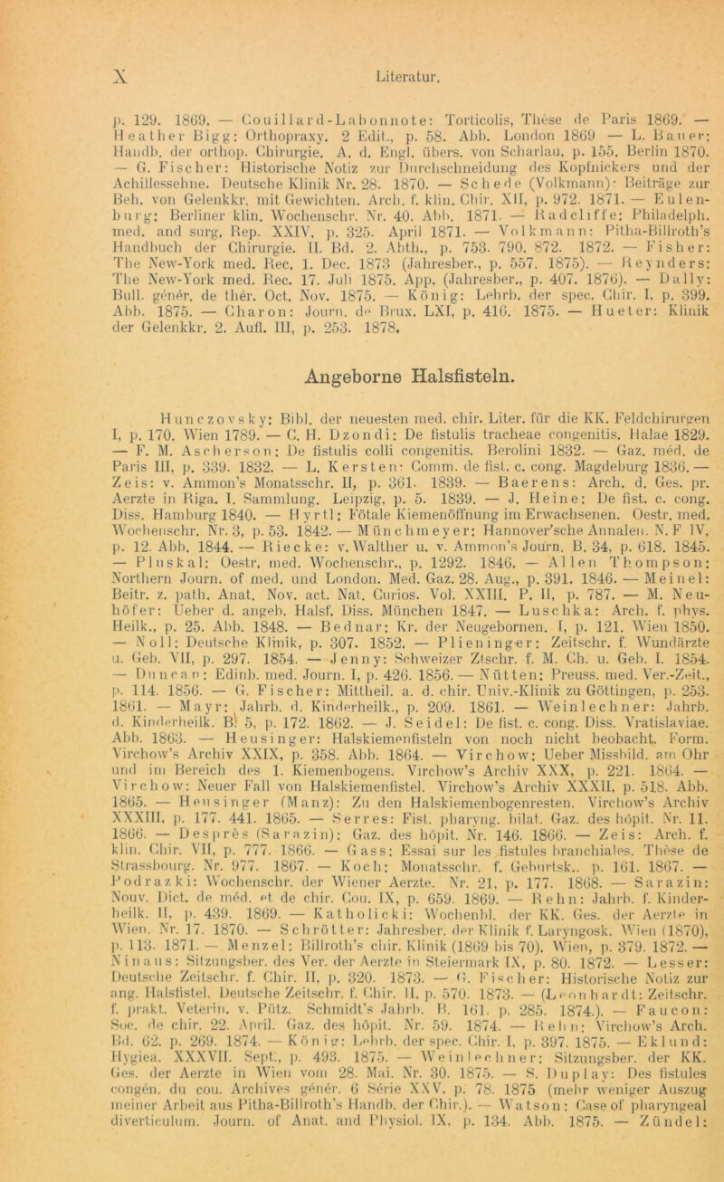 j>. 129. 1869. — Couillard-Labonnote: Torticolis, These de Paris 1869. — Heather Bigg: Ortliopraxy. 2 Edit., p. 58. Abh. London 1869 — L. Bauer: Handb. der orthop. Chirurgie. A. d. Engl, übers, von Scharlau, p. 155. Berlin 1870. — G. Fischer: Historische Notiz zur Durchschneidung des Kopfnickers und der Achillessehne. Deutsche Klinik Nr. 28. 1870. — Schede (Volkmann): Beiträge zur Beh. von Gelenkkr. mit Gewichten. Arch. f. klin. Chir. XII, p. 972. 1871. — Eulen- burg: Berliner klin. Wochenschr. Nr. 40. Abh. 1871. — Radcliffe: Philadelph. med. and surg. Rep. XXIV, p. 325. April 1871. — Volkmann: Pitha-Billroth’s Handbuch der Chirurgie. II. Bd. 2. Abth., p. 753. 790. 872. 1872. — Fisher: The New-York med. Rec. 1. Dec. 1873 (Jahresber., p. 557. 1875). — Reynders: The New-York med. Rec. 17. Juli 1875. App. (Jahresber., p. 407. 1876). — Daily: Bull, gener, de ther. Oct. Nov. 1875. — König: Lehrh. der spec. Chir. I, p. 399. Abh. 1875. — Charon: Journ. de Brux. LXI, p. 416. 1875. — Hueter: Klinik der Gelenkkr. 2. Aufl. III, p. 253. 1878, Angeborne Haisfisteln. Hunczovsky: Bibi, der neuesten med. chir. Liter, für die KK. Feldchirurgen I, p. 170. Wien 1789. — C. H. Dzondi: De fistulis tracheae congenitis. Halae 1829. — F. M. Aseherson: De fistulis colli congenitis. Berolini 1832. — Gaz. med. de Paris III, p. 339. 1832. — L. K ersten: Comm. de fist. c. cong. Magdeburg 1836.— Zeis: v. Ammon’s Monatsschr. II, p. 361- 1839. — Baerens: Arch. d. Ges. pr. Aerzte in Riga. 1. Sammlung. Leipzig, p. 5. 1839. — J. Heine: De fist. c. cong. Diss. Hamburg 1840. — Hyrt.l; Fötale Kiemenöffnung im Erwachsenen. Oestr. med. Wochenschr. Nr. 3, p. 53. 1842.— Münchmeyer: Hannoversche Annalen. N. F IV, p. 12. Abh. 1844.— Riecke: v. Walther u. v. Ammon’s Journ. B. 34, p. 618. 1845. — Pluskal: Oestr. med. Wochenschr., p. 1292. 1846. — Allen Thompson: Northern Journ. of med. und London. Med. Gaz. 28. Aug., p. 391. 1846. — Meinel: Beitr. z. path. Anat. Nov. act. Nat. Curios. Vol. XXIII. P. 11, p. 787. — M. Neu- höf er: Ueher d. angeb. Halsf. Diss. München 1847. — Luschka: Arch. f. phvs. Heilk., p. 25. Abb. 1848. — Bednar: Kr. der Neugebornen. I, p. 121. Wien 1850. — Noll: Deutsche Klinik, p. 307. 1852. — Plieninger: Zeitschr. f. Wundärzte u. Geb. VII, p. 297. 1854. — Jenny: Schweizer Ztschr. f. M. Ch. u. Geb. I. 1854. — Dunea n : Edinb. med. Journ. I, p. 426. 1856. — Nütten: Preuss. med. Ver.-Zeit., p. 114. 1856. — G. Fischer: Mittbeil. a. d. chir. Univ.-Klinik zu Göttingen, p. 253. 1861. — Mayr: Jahrb. d. Kinderheilk., p. 209. 1861. — Weinlechner: Jahrb. d. Kinderheilk. B: 5, p. 172. 1862. — J. Seidel: De fist. c. cong. Diss. Vratislaviae. Abb. 1863. — Heusinger: Halskiemenfisteln von noch nicht beobacht. Form. Virchow’s Archiv XXIX, p. 358. Abb. 1864. — Virchow: Ueber Missbild, am Ohr und im Bereich des 1. Kiemenbogens. Virchow’s Archiv XXX, p. 221. 1864. — Virchow: Neuer Fall von Halskiemenfiste]. Virchow’s Archiv XXXII, p. 518. Abb. 1865. — Heusinger (Manz): Zu den Halskiemenbogenresten. Virchow’s Archiv XXXIII, p. 177. 441. 1865. — Serres: Fist, pharyng. bilat. Gaz. des höpit. Nr. 11. 1866. — Despres (Sara.zin): Gaz. des höpit. Nr. 146. 1866. — Zeis: Arch. f. klin. Chir. VH, p. 777. 1866. — Gass: Essai sur les fistules branchiales. These de Strassbourg. Nr. 977. 1867. — Koch: Monatsschr. f. Gehurtsk.. p. 161. 1867. — Podrazki: Wochenschr. der Wiener Aerzte. Nr. 21, p. 177. 1868. — Sarazin: Nouv. Dict. de med. et. de chir. Gou. IX, p. 659. 1869. — Reim: Jahrb. f. Kinder- heilk. II, j). 439. 1869. — Katholicki: Wochenbl. der KIv. Ges. der Aerzte in Wien. Nr. 17. 1870. — Schrötter: Jahresber. der Klinik f. Laryngosk. Wien (1870), p. 113- 1871.-— Menzel: Billroth’s chir. Klinik (1869 bis 70). Wien, p. 379. 1872.— Ninaus: Sitzungsber. des Ver. der Aerzte in Steiermark IX, p. 80. 1872. — Lesser: Deutsche Zeitschr. f. Chir. II, p. 320. 1873. — G. Fischer: Historische Notiz zur ang. Halsfistel. Deutsche Zeitschr. f. Chir. II, p. 570. 1873. — (Leon har dt: Zeitschr. f. prakt. Veterin. v. Pütz. Schmidt’s Jahrb. B. 101. p. 285. 1874.). — Faucon: Soc. de chir. 22. April. Gaz. des höpit. Nr. 59. 1874. — Reim: Virchow’s Arch. Bd. 62. p. 269. 1874. — König: Lehrb. der spec. Chir. I, p. 397. 1875. — E kl und: Hygiea. XXXVII. Sept., p. 493. 1875. — Weinlechner: Sitzungsber. der KK. Ges. der Aerzte in Wien vom 28. Mai. Nr. 30. 1875. — S. Duplay: Des fistules congen. du cou. Archives gener. 6 Serie XXV, p. 78. 1875 (mehr weniger Auszug meiner Arbeit aus Pitha-Billroth’s Handb. der Chir.). — Watson: Caseof pharyngeal diverticulum. Journ. of Anat. and Physiol. IX, p. 134. Abb. 1875. — Zündel: