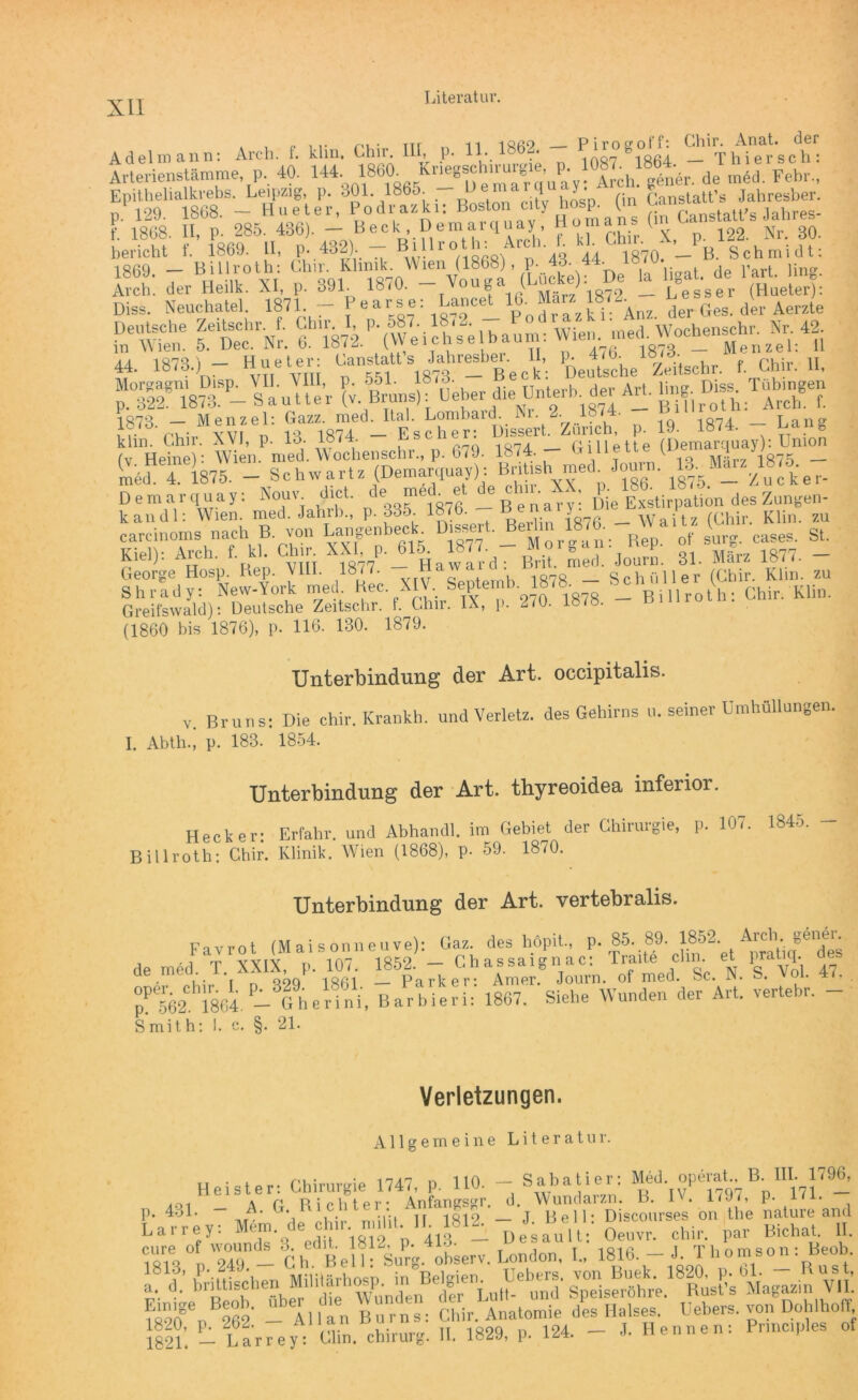 Adelmann: Arch. f. klin. Chir. III, p. 11, 1862. - Pirogo«: Anal, der Arterienstämme, p, 40. 144 de mld Feh,, Epithelialkrebs. Leipzig, P- 301. 1865. , (}n Canstatt’s Jahresber. D 129. 1868. - Hueter, Podrazki: Boston City hosp. (in ^ Xnc,ta,ps lahres- f. 1868. II, p. 285. 436). — Beek, Demarquay Clhir. X, p. 122. Nr. 30. bericht f. 1869. II, p- 432). — Billl0n *' 8 * Lö 44 I870I B. Schmidt: 1869 — Billroth: Llnr. Klinik. Wien (1868), p. 4o. 44. ibiu. Arch! der Heilk. XI, p. 391 1870. - Vouga (Lncke); De ta ^ ! Diss. Neuchatel 1871. - f ,^“1 Pototfi der Ges. der Amte Ä “rNr. Ä^c^eihaum: Wien ^ü 44. 1873.) - Hueter: Anstatt s Jahresber U, Ppeu^he18z,itschr. f. Chir. II, 1874 Menzel: Gazz. med. Ital. Lombard. Nr. 2. 1874. 1074 Lan°' 1 r r'Viir YVF n 14 1874 — Escher: Uissert. Zürich, p. 19. 1874. . 0 klm. Chir. XVI, p. Io. Gillette (Demarquay): Union (v Heine): Wien. med. Wochenschr., p. 679. 1874. uineiLt; v Mär? 1875 — (medH7 1875. - Schwärt. (Demarquay) :Bnt,sh med Journ. *Marzms. # ^ Demarquay: Neue dict. de„med et Ae ei. XX t]on des Zungen- kan dl: Wien. med. Jahrb., p. ödö. lo/o. neu y fChir Klin. zu carcinoms nach B von LangenbecL D.ssert. rf St. Kiel): Arch. f. kl. Chir XX! p. 045 77;^ ^ Jour[5 31. März 1877. - George Hosp. Rep. VIII. 18 <7. n • d hüll er (Chir. Klin. zu Shrady: New-York med Kec XIV. Septemb. 1878. - KUn Greifswald): Deutsche Zeitschr. 1. Chir. IX, p. 2/0. 18/8. runio (1860 bis 1876), p. 116. 130. 1879. Unterbindung der Art. occipitalis. V. Bruns: Die chir. Krankh. und Verletz, des Gehirns u. seiner Umhüllungen. I. Abth., p. 183. 1854. Unterbindung der Art. thyreoidea inferior. Hecker: Erfahr, und Abhandl. im Gebiet der Chirurgie, p. Billroth: Chir. Klinik. Wien (1868), p. 59. 1870. 107. 1845. — Unterbindung der Art. vertebralis. Favrot (Mais onneuve): Gaz. des höpit., p. 85. 89. 1852* . A^- gerJje^ de med. T. XXIX, p. 107. 1852. - Chassaignac: Traite chn et prabq. , • , qoq 18ßl Parker: Amer. Journ. of med. Sc. N. S. Ä'*1864. - Ghdfni. BarbieU: 1807. Siche Wunden der Art. vertebr. - Smith: 1. c. §. 21. Verletzungen. Allgemeine Literatur. P 431. - Heister: Chirurgie 1747, p. 110. - Sabatier: M4d operat. a IH. 1796, a,A- G‘, R i,C l!16 ri:il - J. B™! lTDiscmnses^Yum Lture and -Ch^BelhSuV^V. London! 1- lll’. L Larrey: Clin. Chirurg. II. 1829, p. 124. - J. Hennen: Pr.ncples of