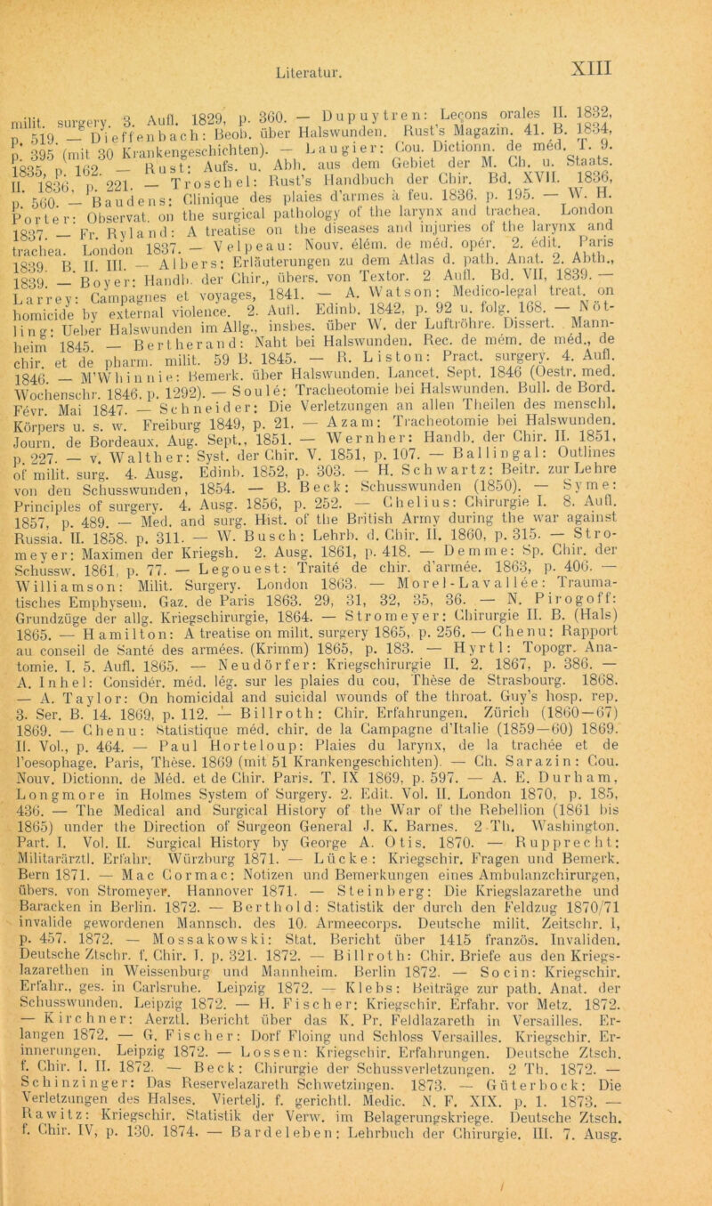 360. — Dupuytren: Lecons orales p. 519. — D i p. 395 (mit 30 1835, p. 162. — II. 1836, p. 221. p. 560. — Baudens; II. B. 1832, 1834, Porter: 1837. — trachea. 1839. B. 1839. — Larrey homicide 1 i n g: Ueber heim 1845. milit surgery. 3. Aufl. 1829, p. - - , .. . . g } ef'fenbach • Beob. über Halswunden. Bust s Magazin. 4L Krankengeschichten). - Lau gier: Cou Dictionn de med T 9 Rust* Aufs. u. Abh. aus dem Gebiet der M. Gh. u. Staats. Troschel: Rust’s Handbuch der Gbir. Bd. XVII. 1836, Glinique des plaies d’armes ä feu. 1836, p. 195. — W. H. Observat. on the surgical pathology of the larynx and trachea. London Fr Ryland- A treatise on the diseases and injuries of the larynx and London 1837. - Velpeau: Nouv. elem. de mdd oper. 2. edit Paris jj jjj Albers: Erläuterungen zu dem Atlas d. path. Anat. 2. Abtn., Bover* Handb. der Ghir., übers, von Fextor. 2 Aull. Bd. AII, 1839. • Campagnes et voyages, 1841. - A. Watson: Medico-legal treat on 'by «tonal violence. 2. Aull. Edinb. 1842, p. 92 u. folg. 168. - N#t- Halswunden im Allg., insbes. über W. der Luftröhre. Dissert. Mann- _ Bert her and: Naht bei Halswunden. Rec. de mem. de med., de 4. Aufl. clhr. et de pharm, milit. 59 B. 1845. - R. Listen: Pract surgery 1846 — M’Wbinnie: Bemerk, über Halswunden. Lancet. Sept. 1846 (Oestr. med. Wnchenschr 1846 n 1292) — Soule: Tracheotomie bei Halswunden. Bull, de Bord. Fevr Mai 1847. — Schneider: Die Verletzungen an allen Theilen des menschl. s w Freiburg 1849, p. 21. — Azam: Tracheotomie bei Halswunden. Bordeaux. Aug. Sept., 1851. — Wernher: Handb. der Ghir. II. 1851, Walther: Syst, der Ghir. V. 1851, p. 107. — Ballingal: Outlines 4. Ausg. Edinb. 1852, p. 303. — H. Sch wartz: Beitr. zur Lehre Beck: Schusswunden (1850). — Syme: p. 252. — Ghelius: Chirurgie I. 8. Aufl. of the British Army during the war against H. 1858. p. 311. — W. Busch: Lehrb. d. Ghir. II. 1860, p. 315. — Stro- meyer: Maximen der Kriegsli. 2. Ausg. 1861, p. 418. Demme: Sp. Ghir. der Schussw. 1861, p. 77- — Legouest: Traite de chir. d’armee. 1863, p. 406. — Williamson: Milit. Surgery. London 1863. — Morel-Lavallee: Irauma- Körpers u. Journ. de p. 227. — v. of milit. surg. von den Schusswunden, 1854. — B. Principles of surgery. 4. Ausg. 1856, 1857, p. 489. — Med. and surg. Flist. Russia. tisches Emphysem. Gaz. de Paris 1863. 29, Ol ol, 32, 35, 36. — N. Pirogoff: Grundzüge der allg. Kriegschirurgie, 1864. — Strom ey er: Chirurgie II. B. (Hals) 1865. — Hamilton: A treatise on milit. surgery 1865, p. 256. — Chenu: Rapport au conseil de Sante des armees. (Krimm) 1865, p. 183. — Hyrtl: Topogr. Ana- tomie. I. 5. Aufl. 1865. — Neudörfer: Kriegschirurgie II. 2. 1867, p. 386. — A. Inhel: Consider. med. leg. sur les plaies du cou, These de Strasbourg. 1868. — A. Taylor: On homicidal and suicidal wounds of the throat. Guy’s hosp. rep. 3. Ser. B. 14. 1869, p. 112. — Billroth: Ghir. Erfahrungen. Zürich (1860 — 67) 1869. — Chenu: Statistique med. chir. de la Campagne d'Italie (1859—60) 1869. II. Vol., p. 464. — Paul Horteloup: Plaies du larynx, de la trachee et de l’oesophage. Paris, These. 1869 (mit 51 Krankengeschichten). — Gh. Sarazin: Cou. Nouv. Dictionn. de Med. et de Chir. Paris. T. IX 1869, p. 597. — A. E. Durham, Longmore in Hohnes System of Surgery. 2. Edit. Vol. II. London 1870, p. 185, 436. — The Medical and Surgical History of 1865) under the Direction of Surgeon General Part. I. Vol. II. Surgical History by George Militarärztl. Erfahr. Würzburg 1871. - Bern 1871. — Mac Cormac: Notizen the War of the Rebellion (1861 bis J. K. Barnes. 2 Th. Washington. A. Otis. 1870. — Rupprecht: Lücke: Kriegschir. Fragen und Bemerk, und Bemerkungen eines Ambulanzchirurgen, übers, von Stromeyer. Hannover 1871. — Steinberg: Die Kriegslazarethe und Baracken in Berlin. 1872. — Berthold: Statistik der durch den Feldzug 1870/71 invalide gewordenen Mannscli. des 10. Armeecorps. Deutsche milit. Zeitschr. 1, p. 457. 1872. — Mossakowski: Stat. Bericht über 1415 französ Deutsche Ztschr. f. Ghir. I. p. 321. 1872. — Billroth: Chir. Briefe aus lazarethen in Weissenburg und Mannheim. Berlin 1872. — So ein: Erfahr., ges. in Carlsruhe. Leipzig 1872. — Klebs: Beiträge zur Schusswunden. Leipzig 1872. — H. Fischer: Kriegschir. Erfahr. — Kirchner: Aerztl. Bericht über das K. Pr. Feldlazarett in langen 1872. — G. Fischer: Dorf Floing und Schloss Versailles, innerungen. Leipzig 1872. — Lossen: Kriegschir. Erfahrungen, t. Ghir. I. II. 1872. — Beck: Chirurgie der Schussverletzungen. Schinzinger: Das Reservelazareth Schwetzingen. 1873. — Güter bock: Die Verletzungen des Halses. Viertel], f. gerichtl. Medic. N. F. XIX. p. 1. 1873. — Rawitz: Kriegschir. Statistik der Verw. im Belagerungskriege. Deutsche Ztsch. Invaliden, den Kriegs- Kriegschir. path. Anat. der vor Metz. 1872. Versailles. Er- Kriegschir. Er- Deutsche Ztsch. 2 Th. 1872. - f. Chir. IV, p. 130. 1874. — Bardeleben: Lehrbuch der Chirurgie. III. 7. Ausg. /