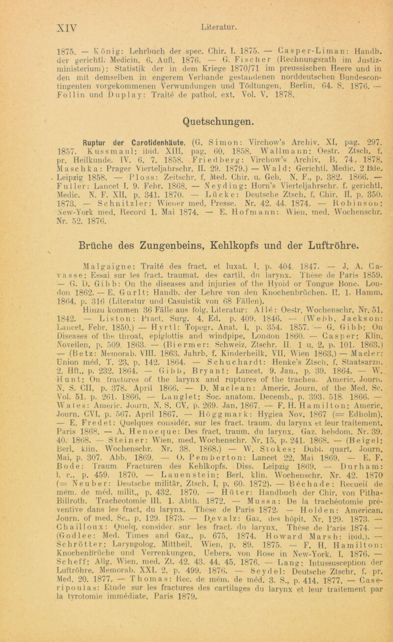 1875. — König: Lehrbuch der spec. Chir. I. 1875. — Casper-Liman: Handh. der gerichtl. Medicin. 6. Aufl. 1870. — G. Fischer (Rechnungätath im Justiz- ministerium): Statistik der in dem Kriege 1870/71 im preussischen Heere und in den mit demselben in engerem Verbände gestandenen norddeutschen Bundescon- tingenten vorgekommenen Verwundungen und Tödtungen. Berlin. 64. S. 1870. — Follin und Duplay: Traite de pathol. ext. Vol. V. 1878. Quetschungen. Ruptur der Carotidenhäute. (G. Simon: Virchovv’s Archiv. XI, pag. 297. 1857. Kussmaul: ihid. XIII, pag. 00. 1858. Wallmann: Oestr. Ztscli. f. pr. Heilkunde. IV. 6. 7. 1858. Friedberg: Virchow’s Archiv. B. 74, 1878. Maschka: Prager Vierteljahrschr. II. 29. 1879.) — Wald: Gerichtl. Medic. 2 Bde. , Leipzig 1858. — Ploss: Zeitschr. f. Med. Chir. u. Geb. N. F., p. 882. 1866. — Füller: Lancet T, 9. Febr. 1868. — Ney ding: Horn’s Vierteljahrschr. f. gerichtl. Medic. N. F. XII, p. 341. 1870. — Lücke: Deutsche Ztsch. f. Chir. II, p. 350. 1873. — Schnitzler: Wiener med. Presse. Nr. 42. 44. 1874. — Robinson: Xew-York med. Record 1. Mai 1874. — E. Hofmann: Wien. med. Wochenschr. Nr. 52. 1876. Brüche des Zungenbeins, Kehlkopfs und der Luftröhre. Malgaigne: Traite des fract. et luxat. I. p. 404. 1847. — J. A. Ca- vasse; Essai sur les fract. traumat. des cartil. du larynx. These de Paris 1859. — G. D. Gibb: On the diseases and injuries of the Hyoid or Tongue Bone. Lon- don 1862. — E. Gurlt: Handb. der Lehre von den Knochenbrüchen. II. 1. Hamm. 1804, p. 316 (Literatur und Gasuistik von 68 Fällen). Hinzu kommen 36 Fälle aus folg. Literatur: Alle: Oestr. Wochenschr. Nr. 51. 1842. — Liston: Piact. Surg. 4. Ed. p. 409. 1846. — (Webb, Jackson: Lancet. Febr. 1850.) — Hyrtl: Topugr. Anat. I, p. 354. 1857. — G. Gibb: On Diseases of the throat, epiglottis and windpipe, London 1860. — Casper: Klin. Novellen, p. 509. 1863- — (Biermer: Schweiz. Ztschr. H. 1 u. 2, p. 101. 1863.) — (Betz: Memorab. VIII. 1863. Jahrb. f. Kinderheilk. VII. Wien 1863.) — Macler: Union med. T. 23, p. 142. 1804. — Schuchardt: Henke’s Ztsch. f. Staatsarzn. 2. Hft., p. 232. 1864. — Gibb, Bryant: Lancet, 9. Jan., p. 39. 1864. — W. Hunt: On fractures of the larynx and ruptures of the trachea. Americ. Journ. N. S. CII, p. 378. April 1806. — D. Maclean: Americ. Journ. of the Med. Sc. Vol. 51. p. 261. 1866. — La n gl et: Soc. anatom. Decemb., p. 393. 518. 1866. — Wales: Americ. Journ. N. S. CV, p. 269. Jan. 1807. — F. H. Hami 11on: Americ. Journ. CVI, p. 567. April 1867. — Höggmark: Hygiea Nov. 1867 (= Edholm). — E. Fredet: Quelques consider. sur les fract. träum, du larynx et leur traitement. Paris 1868. — A. Henocque: Des fract. träum, du larynx. Gaz. hebdom. Nr. 39. 40. 1808. — Steiner: Wien. med. Wochenschr. Nr. 15, p. 241. 1868. — (Beigel: Berl. klin. Wochenschr. Nr. 38. 1868.) — W. Stokes: Dubl. quart. Journ. Mai, p. 307. Abb. 1809. — O. Pemb ertön: Lancet 22. Mai 1869. — E. F. Bode: Traum Fracturen des Kehlkopfs. Diss. Leipzig 1869. — Dur harn: 1. c., p. 459. 1870. — Lauen stein: Berl. klin. Wochenschr. Nr. 42. 1870 ( = Neu her: Deutsche militär. Ztsch. I, p. 60. 1872). — Bechade: Recueil de mem. de med. milit., p. 432. 1870. — Hüter: Handbuch der Chir. von Pitha- Billroth. Tracheotomie 111. 1. Abtli. 1872. — Mussa: De la tracheotomie pre- ventive dans les fract. du larynx. These de Paris 1872. — Holden: American. Journ. of med. Sc., p. 129. 1873. — iQevalz: Gaz. des höpit. Nr. 129. 1873. — Chailloux: Quelq. consider. sur les fract. du larynx. These de Par is 1874. — (Godlee: Med. Times and Gaz., p. 675. 1874. Howard Marsh: ihid.).— Sehrötter: Laryngolog. Mittheil. Wien, p. 89. 1875. — F. H. Hamilton: Knochenbrüche und Verrenkungen. Uebers. von Rose in New-York. I. 1876. — Scheff: Allg. Wien. med. Zt. 42. 43. 44. 45. 1876. — Lang: Intussusception der Luftröhre. Memorab. XXL 2, p. 499. 1870. — Seydel: Deutsche Ztschr. f. pr. Med. 20. 1877. — Thomas: Rec. de mein, de med'. 3. S., p. 414. 1877. — Case- ripoulas: Etüde sur les fractures des cartilages du larynx et Jeur traitement par la tvrotomie immediate. Paris 1879.