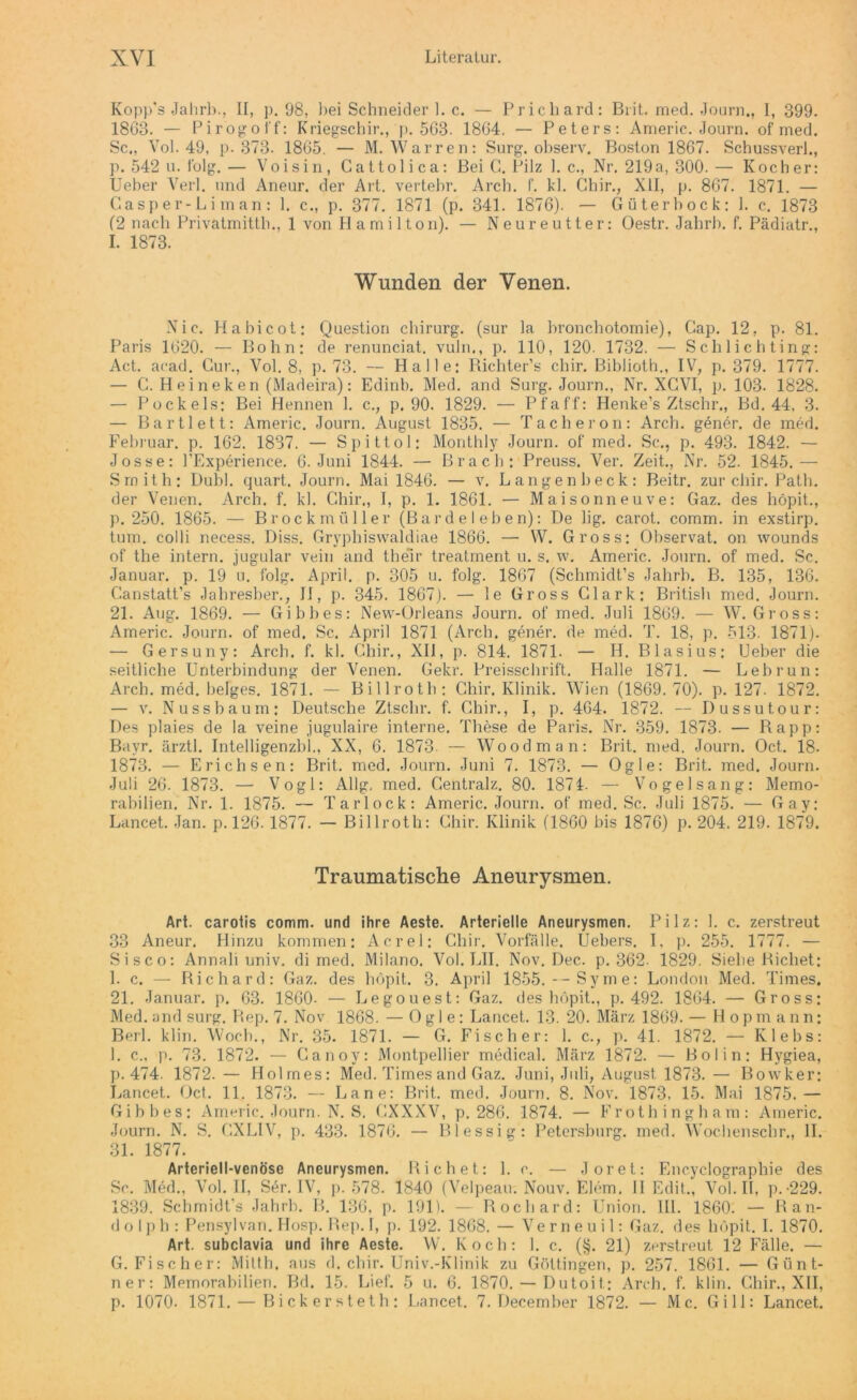 Kopp's Jahrb., II, p. 98, bei Schneider 1. c. — Prichard: Brit. med. Journ., I, 399. 1863. — Pirogoff: Kriegschir., p. 563. 1864. — Peters: Americ. Journ. of med. Sc., Vol. 49, p. 373. 1865. — M. Warren: Surg. observ. Boston 1867. Schussverl., p. 542 u. folg. — Voisin, Cattolica: Bei C. Pilz 1. c., Nr. 219a, 300. — Kocher: Ueber Verl, und Aneur. der Art. vertebr. Arch. f. kl. Chir., XII, p. 867. 1871. — C'.asp er-L i in an : 1. c., p. 377. 1871 (p. 341. 1876). — Güter bock: 1. c. 1873 (2 nach Privatmitth., 1 von Hami 11on). — Neureutter: Oestr. Jahrb. f. Pädiatr., I. 1873. Wunden der Venen. Nie. Habicot: Question Chirurg, (sur la bronchotomie), Cap. 12, p. 81. Paris 1620. — Bohn: de renunciat. vuln., p. 110, 120. 1732. — Schlichting: Act. acad. Gur., Vol. 8, p. 73. — Halle: Richter’s chir. Biblioth., IV, p. 379. 1777. — C. Heineken (Madeira): Edinb. Med. and Surg. Journ., Nr. XGVI, p. 103. 1828. — Pockels: Bei Hennen 1. c., p. 90. 1829. — Pfaff: Henke’s Ztschr., Bd. 44, 3. — Bartl ett: Americ. Journ. August 1835. — Tacheron: Arch. gener. de med. Februar, p. 162. 1837. — Spittol: Monthly Journ. of med. Sc., p. 493. 1842. — Josse: l’Experience. 6. Juni 1844. — Brach: Preuss. Ver. Zeit., Nr. 52. 1845.— Smith: Dubl. quart. Journ. Mai 1846. — v. Langen heck: Beitr. zur chir. Path. der Venen. Arch. f. kl. Chir., I, p. 1. 1861. — Maisonn euve: Gaz. des höpit., p. 250. 1865. — Brockmüller (Bardeleben): De lig. carot. comm. in exstirp. turn, colli necess, Diss. Gryphiswaldiae 1866. — W. Gross: Observat. on wounds of the intern, jugular vein and their treatment u. s. w. Americ. Journ. of med. Sc. Januar, p. 19 u. folg. April, p. 305 u. folg. 1867 (Schmidt’s Jahrb. B. 135, 136. Ganstatt’s Jahresber., II, p. 345. 1867). — le Gross Clark: British med. Journ. 21. Aug. 1869. — Gibbes: New-Orleans Journ. of med. Juli 1869. — W. Gross: Americ. Journ. of med. Sc. April 1871 (Arch. gener. de med. T. 18, p. 513. 1871). — Gersuny: Arch. f. kl. Chir., XII, p. 814. 1871. — H. Blasius: Ueber die seitliche Unterbindung der Venen. Gekr. Preisschrift. Halle 1871. — Lebrun: Arch. med. beiges. 1871. — Billroth: Chir. Klinik. Wien (1869. 70). p. 127. 1872. — v. Nuss bäum: Deutsche Ztschr. f. Chir., I, p. 464. 1872. — Dussut. our: Des plaies de la veine jugulaire interne. These de Paris. Nr. 359. 1873. — Rapp: Bayr. ärztl. Intelligenzbl., XX, 6. 1873- — Wood man: Brit. med. Journ. Oct. 18. 1873. — Erichsen: Brit. med. Journ. Juni 7. 1873. — Ogle: Brit. med. Journ. Juli 26. 1873. — Vogl: AUg, med. Centralz. 80. 1871. — Vogelsang: Memo- rabilien. Nr. 1. 1875. — Tarlock: Americ. Journ. of med. Sc. Juli 1875. — Gay: Lancet. Jan. p. 126. 1877. — Billroth: Chir. Klinik (1860 bis 1876) p. 204. 219. 1879. Traumatische Aneurysmen. Art. carotis comm. und ihre Aeste. Arterielle Aneurysmen. Pilz: 1. c. zerstreut 33 Aneur. Hinzu kommen: Acrel: Chir. Vorfälle. Uebers. I, p. 255. 1777. — Sisco: Annah univ. di med. Milano. Vol. LII. Nov. Dec. p. 362. 1829. Siehe Ricliet: 1. c. — Richard: Gaz. des höpit. 3. April 1855.--Syme: London Med. Times. 21. Januar, p. 63. 1860- — Legouest: Gaz. des höpit., p. 492. 1864. — Gross: Med. and surg. Rep. 7. Nov 1868. — Ogle: Lancet. 13. 20. März 1869. — Hopmann: Berl. klin. Woch., Nr. 35. 1871. — G. Fischer: 1. c., p. 41. 1872. — Klebs: 1. c., p. 73. 1872. — Canoy: Montpellier medical. März 1872. — Bol in: Hygiea, p. 474. 1872.— Holmes: Med. Times and Gaz. Juni, Juli, August 1873.— Bowker: Lancet. Oct. 11. 1873. — Lane: Brit. med. Journ. 8. Nov. 1873, 15. Mai 1875.— Gibbes: Americ. Journ. N. S. CXXXV, p. 286. 1874. — Frothingham: Americ. Journ. N. S. CXLIV, p. 433. 1876. — Blessig: Petersburg, med. Wochenscbr., II. 31. 1877. Arteriell-venöse Aneurysmen. Rieh et: 1. c. — Joret: Encyclographie des Sc. Med., Vol. II, Ser. IV, p. 578. 1840 (Velpeau. Nouv. Eiern. II Edit., Vol. II, p.-229. 1839. Schmidt’s Jahrb. B. 136, p. 191). — Rocbard: Union. 111. 1860. — Ran- d o 1 p h : Pensylvan. IIosp. Rep. I, p. 192. 1868. — Ve r n e u i 1: Gaz. des höpit. I. 1870. Art. subclavia und ihre Aeste. W. Koch: 1. c. (§. 21) zerstreut 12 Fälle. — G. Fischer: Mitth. aus d. chir. Univ.-Klinik zu Göttingen, p. 257. 1861. — Günt- ner: Memorabilien. Bd. 15. Lief. 5 u. 6. 1870. — Dutoit.; Arch. f. klin. Chir., XII, p. 1070. 1871. — Bickersteth: Lancet. 7. December 1872. — Mc. Gill: Lancet.