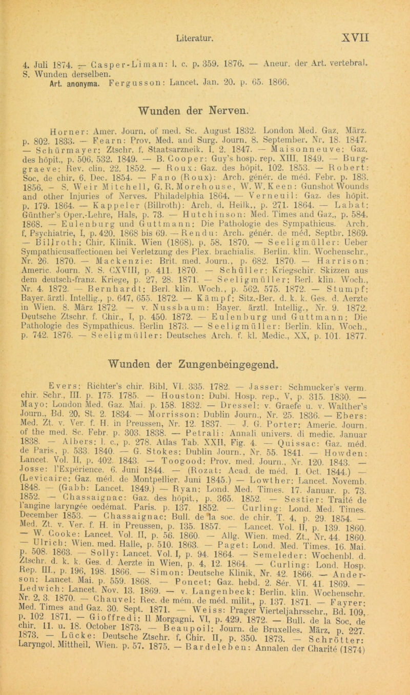 4. Juli 1874. — Casper-Liman: 1. c. p. 359. 1876. — Aneur. der Art. vertebral. 5. Wunden derselben. Art. anonyma. Fergusson: Lancet. Jan. 20. p. 65. 1866. Wunden der Nerven. Horner: Amer. Journ. of med. Sc. August 1832. London Med. Gaz. März, p. 802. 1833- — Fearn: Prov. Med. and Surg. Journ. 8. September. Nr. 18. 1847. — Schürmayer: Ztschr. f. Staatsarzneik. I. 2. 1847. — Maisonneuve: Gaz. des höpit., p. 506, 532. 1849. — B. Cooper: Guy’s hosp. rep. XIII. 1849. — Burg- graeve: Rev. clin. 22. 1852. — Roux: Gaz. des höpit. 102. 1853. — Robert: Soc. de cliir. 6. Dec. 1854. — Fano (Roux): Arcb. gener. de med. Febr. p. 183. 1856. - S. Weir Mitchell, G. R. Morehouse, W. W. Keen: Gunshot Wounds and other Injuries of Nerves. Philadelphia 1864. — Verneuil: Gaz. des höpit. p. 179. 1864. — Kappeier (Billroth): Arcb. d. Heilk., p. 271. 1864. — Labat: Giintber’s Oper.-Lehre, Hals, p. 73- — Hutchinson: Med. Times and Gaz., p. 584. 1868. — Eulenburg und Guttmann; Die Pathologie des Sympathicus. Arch. f. Psychiatrie, I, p. 420. 1868 bis 69. — Rendu: Arch. gener. de med. Septbr. 1869. — Billroth: Ghir. Klinik. Wien (1868). p. 58. 1870. — Seeligmüller: Ueber Sympathicusaßectionen bei Verletzung des Plex. brachialis. Berlin, klin. Wochenschr., Nr. 26. 1870. — Mackenzie: Brit. med. Journ., p. 682. 1870. — Harrison: Americ. Journ. N. S. GXVIII, p. 411. 1870. — Schüller: Kriegschir. Skizzen aus dem deutsch-franz. Kriege, p. 27, 28. 1871. — Seeligmüller: Berl. klin. Woch., Nr. 4. 1872. — Bernhardt: Berl. klin. Woch., p. 562, 575. 1872. — Stumpf; Bayer, ärztl. Intellig., p. 647, 655. 1872. — Kämpf: Sitz.-Ber. d. k. k. Ges. d. Aerzte in Wien. 8. März 1872. — v. Nuss bäum: Bayer, ärztl. Intellig., Nr. 9. 1872. Deutsche Ztschr. f. Ghir., I, p. 450. 1872. — Eulen bürg und Guttmann: Die Pathologie des Sympathicus. Berlin 1873. — Seeligmüller: Berlin, klin. Woch., p. 742. 1876. — Seeligmüller: Deutsches Arch. f. kl. Medic., XX, p. 101. 1877. Wunden der Zungenbeingegend, Evers: Richter’s cliir. Bibi. VI. 335. 1782. — Jasser: Schmucker’s verm chir. Sehr., III. p. 175. 1785. -- Houston: DubL Hosp. rep., V, p. 315. 1830. — Mayo: London Med. Gaz. Mai. p. 158. 1832. — Dressei: v. Graefe u. v. Walther’s Journ., Bd. 20, St. 2. 1834. — Morrisson: Dublin Journ., Nr. 25. 1836. — Ebers: Med. Zt. v. Ver. f. H. in Preussen, Nr. 12. 1837. — J. G. Porter: Americ. Journ. of the med. Sc. Febr. p. 303. 1838. — Petrali: Annali univers. di medic. Januar 1838. — Albers: I. c., p. 278. Atlas Tab. XXII, Fig. 4. — Quissac: Gaz. med. de Paris, p. 533. 1840. — G. Stokes: Dublin Journ., Nr. 55. 1841. — Howden: Lancet. Vol. II, p. 402. 1843. — Toogood: Prov. med. Journ., Nr. 120. 1843. — Josse: l’Experience. 6. Juni 1844. — (Rozat: Acad. de med. 1. Üct. 1844.) — (Levicaire: Gaz. med. de Montpellier. Juni 1845.) — Lowther: Lancet. Novemb. 1848. (Gabb: Lancet. 1849.) — Ryan: Lond. Med. Times. 17. Januar, p. 73 1852. — Ghassaignac: Gaz. des höpit., p. 365. 1852. — Sestier: Traite de langme laryngee oedemat. Paris, p. 137. 1852. — Curling: Lond. Med. Times. December 1853. — Ghassaignac: Bull, de la soc. de chir. T. 4, p. 29. 1854. — MedwZtri V' Ver' f‘ H in,Preussen, p. 135. 1857. — Lancet. Vol. II, p. 139. 1860. W Gooke: Lancet. Vol. II, p. 56. 1860. — Allg. Wien. med. Zt., Nr. 44. 1860. ~ ;ftoriinWien' med- Halle» P- 510. 1863. — Paget: Lond. Med. Times. 16. Mai. p. i>08. 1863. — Solly: Lancet. Vol. I, p. 94. 1864. — Semeleder: Wochenbl. d Ztschi. ü. k. k- Ges. d Aerzte in Wien, p. 4, 12. 1864. - Curling: Lond. Hosp. Rep. III., p. 196, 198. 1866. — Simon: Deutsche Klinik, Nr. 42. 1866. Ander- son: Lancet. Mai. p. 559. 1868. — Poncet: Gaz. hebd. 2. Ser. VI. 41. 1869. Nr6 9WQCanCetr 1NoV' 1?* J869’ ~ v- Langenbeck: Berlin, klin. Wochenschr. ir Vv 18/U‘ ~ '.hauvel: Rec. de mem. de med. milit., p. 137. 1871. — Fayrer; n GpZ‘ Sf?t- 187L — Weiss: Prager Vierteljahrsschr., Bd. 109, P;-102M18/1-io“r?.1OJfredi: 1 Morgagni. VI, p. 429. 1872. — Bull, de la Soc. de fonö 11# lV ,18- October 1873. — Beaupoil: Journ. de Bruxelles. März, p 227 1S73. — Lucke: Deutsche Ztschr. f. Chir. II, p. 350. 1873. — Schrotte r- Laryngol. Mittheil. Wien. p. 57. 1875. — Bardeleben: Annalen der Charite (1874)