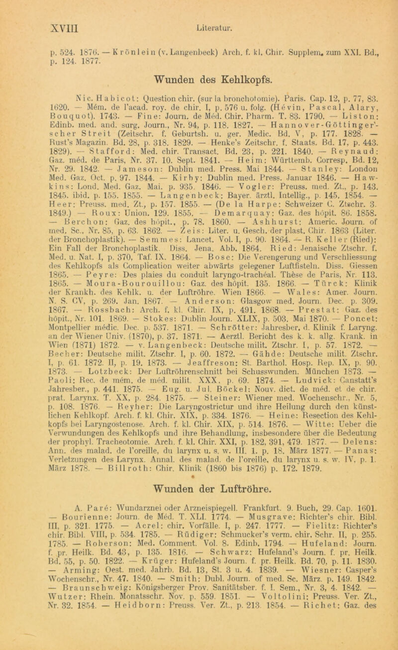 p. 524. 1876. — K röniein (v.Langenbeek) Arch. f. kl. Ghir. Supplem, zum XXI. Bd., p. 124. 1877. Wunden des Kehlkopfs. Nie. Habicot: Question chir. (sur la bronchotomie). Paris. Gap. 12, p. 77, 83. 1620. — Mein, de l’acad. roy. de chir. I, p. 576 u. folg, (Hevin, Pascal, Alary, Bouquot). 1743. — Fine: Journ. de Med. Chir. Pharm. T. 83. 1790. — Liston: Edinb. rned. and. surg. Journ., Nr. 94, p. 118. 1827. — Hannover-Göttinger’- scher Streit (Zeitschr. f. Geburtsh. u. ger. Medic. Bd. V, p. 177. 1828. — Bust’s Magazin. Bd. 28, p. 318. 1829. — Henke’s Zeitschr. f. Staats. Bd. 17, p. 443. 1829). — Stafford: Med. chir. Transact. Bd. 23, p. 221. 1840. — Reynaud: Gaz. med. de Paris, Nr. 37. 10. Sept. 1841. — Heim: Württemb. Gorresp. Bd. 12, Nr. 29. 1842. — Jameson: Dublin med. Press. Mai 1844. — Stanley: London Med. Gaz. Oct. p. 97. 1844. — Kirby: Dublin med. Press. Januar 1846. — Haw- kins: Lond. Med. Gaz. Mai. p. 935. 1846. — Vogler: Preuss. med. Zt., p. 143. 1845. ibid. p. 155. 1855. — Langenbeek: Bayer, ärztl. Intellig., p. 145. 1854. — Heer: Preuss. med. Zt.; p. 157. 1855. — (De la Harpe: Schweizer G. Ztschr. 3. 1849.) — Roux: Union. 129. 1855. — Demarquay: Gaz. des höpit. 86. 1858. — Berchon: Gaz. des höpit., p. 78. 1860. — As h hur st: Americ. Journ. of med. Sc., Nr. 85, p. 63. 1862. — Zeis: Liter, u. Gesch. der plast. Ghir. 1863 (Liter, der Bronchoplastik). — Semm es: Lancet. Vol. I, p. 90. 1864. — R. Keller (Ried): Ein Fall der Bronchoplastik. Diss. Jena. Abb. 1864. Ried: Jenaische Ztschr. f. Med. u. Nat. I, p. 370, Tat. IX. 1864. — Bose: Die Verengerung und Verschliessung des Kehlkopfs als Gomplication weiter abwärts gelegener Luftfisteln. Diss. Giessen 1865. — Peyre: Des plaies du conduit laryngo-tracheal. These de Paris, Nr. 113. 1865. — Moura-Bourouillou: Gaz. des höpit. 135. 1866. — Türck: Klinik der Krankh. des Kehlk. u. der Luftröhre. Wien 1866. — Wales: Amer. Journ. N. S. CV, p. 269. Jan. 1867. — Anderson: Glasgow med. Journ. Dec. p. 309. 1867. — Rossbach: Arch. f. kl. Ghir. IX, p. 491. 1868. — Pr es tat: Gaz. des höpit., Nr. 101. 1869. — Stokes: Dublin Journ. XLIX, p. 503. Mai 1870. — Poncet: Montpellier medic. Dec. p. 537. 1871. — Schrötter: Jahresber. d. Klinik f. Laryng. an der Wiener Univ. (1870), p. 37. 1871. — Aerztl. Bericht des k. k. allg. Krank, in Wien (1871) 1872. — v. Langenbeek: Deutsche milit. Ztschr. I, p. 57. 1872. — Becher: Deutsche milit. Ztschr. I, p. 60. 1872. — Gähde: Deutsche milit. Ztschr. I, p. 61. 1872. II, p. 19. 1873. — Jeaffreson: St. Barthol. Hosp. Rep. IX, p. 90. 1873. — Lotzbeck: Der Luftröhrenschnitt bei Schusswunden. München 1873. — Paoli: Rec. de mem. de med. milit. XXX, p. 69. 1874. — Ludvick: Ganstatt’s Jahresber., p. 441. 1875. — Eug. u. Jul. Böckel: Nouv. dict. de med. et de chir. prat. Larynx. T. XX, p. 284. 1875. — Steiner: Wiener med. Wochenschr., Nr. 5, p. 108. 1876. — Reyher: Die Laryngostrictur und ihre Heilung durch den künst- lichen Kehlkopf. Arch. f. kl. Ghir. XIX, p. 334. 1876. — Heine: Resection des Kehl- kopfs bei Laryngostenose. Arch. f. kl. Ghir. XIX, p. 514. 1876. — Witte: Ueber die Verwundungen des Kehlkopfs und ihre Behandlung, insbesondere über die Bedeutung der prophyl. Tracheotomie. Arch. f. kl. Ghir. XXI, p. 182, 391, 479. 1877. — Delens: Ann. des malad, de l’oreille, du larynx u. s. w. III. 1. p. 18. März 1877. — Panas; Verletzungen des Larynx. Annal. des malad, de Poreille, du larynx u. s. w. IV, p. 1. März 1878. — Billroth: Ghir. Klinik (1860 bis 1876) p. 172. 1879. • Wunden der Luftröhre. A. Pare: Wundarznei oder Arzneispiegell. Frankfurt. 9. Buch, 29. Gap. 1601. — Bourienne: Journ. de Med. T. XLI. 1774. — Musgrave: Richter’s chir. Bibi. III, p. 321. 1775. — Acrel: chir. Vorfälle. I, p. 247. 1777. — Fielitz: Richter’s chir. Bibi. VIII, p. 534. 1785. — Rüdiger: Schmucker’s verm. chir. Sehr. II, p. 255. 1785. — Roberson: Med. Comment. Vol. 8. Edinb. 1794. — Hufeland: Journ. f. pr. Heilk. Bd. 43, p. 135. 1816. — Schwarz: Hufeland’s Journ. f. pr. Heilk. Bd. 55, p. 50. 1822. — Krüger: Hufeland’s Journ. f. pr. Heilk. Bd. 70, p. 11. 1830. — Arming: Oest. med. Jahrb. Bd. 13, St. 3 u. 4. 1839. — Wiesner: Gasper’s Wochenschr., Nr. 47. 1840. — Smith: Dubl. Journ. of med. Sc. März. p. 149. 1842. — Braunsch weig: Königsberger Prov. Sanitätsber. f. I. Sem., Nr. 3, 4. 1842. — Wutzer: Rhein. Monatsschr. Nov. p. 559. 1851. — Voltolini: Preuss. Ver. Zt., Nr. 32. 1854. — Heidborn: Preuss. Ver. Zt., p. 213. 1854. — Rieh et: Gaz. des