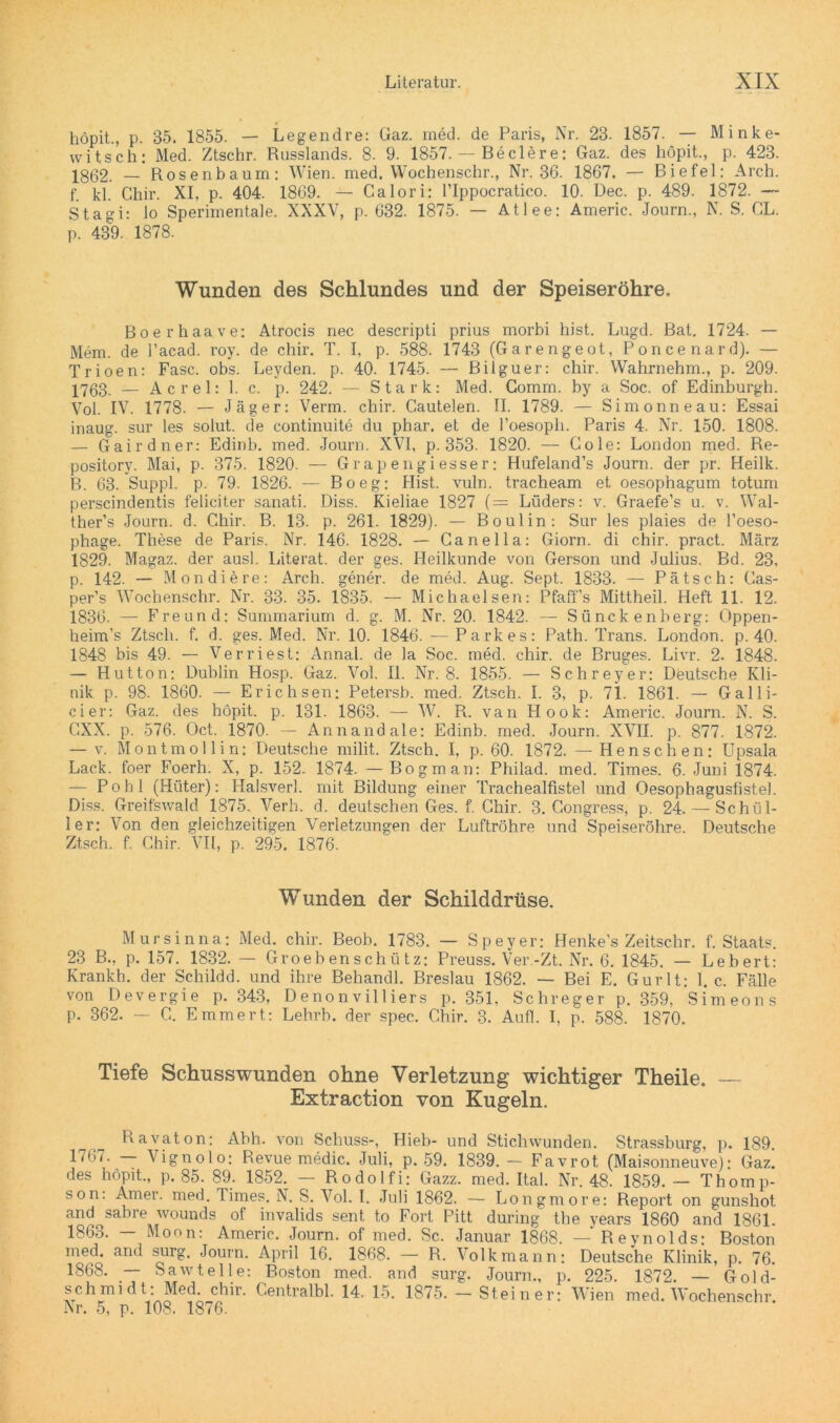 höpit., p. 85. 1855. — Legendre: Gaz. med. de Paris, Nr. 28. 1857. — Minke- witsch: Med. Ztschr. Russlands. 8. 9. 1857. — Beclere: Gaz. des höpit., p. 423. 1862. — Rosenbaum: Wien. med. Wochenschr., Nr. 36. 1867. — Biefel: Arch. f. kl. Chir. XI, p. 404. 1869. — Calori: l’Ippocratico. 10. Dec. p. 489. 1872. — Stasi: lo Sperimentale. NXXV, p. 632. 1875. — Atlee: Americ. Journ., N. S. GL. p. 439. 1878. Wunden des Schlundes und der Speiseröhre. Boerhaave: Atrocis nec descripti prius morbi hist. Lugd. Bat. 1724. — Mem. de l’acad. roy. de chir. T. I, p. 588. 1743 (Garengeot, Poncenard). — Trioen: Fase. obs. Leyden, p. 40. 1745. — Bilguer: chir. Wahrnehm., p. 209. 17ß3 — Acrel: 1. c. p. 242. — Stark: Med. Gomm. by a Soc. of Edinburgh. Vol. IV. 1778. — Jäger: Verm. chir. Cautelen. II. 1789. — Simonneau: Essai inaug. sur les solut. de continuite du phar. et de l’oesoph. Paris 4. Nr. 150. 1808. — Gairdner: Edinb. med. Journ. XVI, p. 353. 1820. — Gole: London med. Re- pository. Mai, p. 375. 1820. — Grapengiesser: Hufeland’s Journ. der pr. Heilk. R. 63. Suppl. p. 79. 1826. — Bo eg: Hist. vuln. tracheam et oesophagum totum perscindentis feliciter sanati. Diss. Kieliae 1827 ( = Lüders: v. Graefe’s u. v. Wal- ther’s Journ. d. Chir. B. 13. p. 261. 1829). — Bo ul in: Sur les plaies de l’oeso- phage. These de Paris. Nr. 146. 1828. — Canella: Giorn. di chir. pract. März 1829. Magaz. der ausl. Literat, der ges. Heilkunde von Gerson und Julius. Bd. 23, p. 142. — Mondiere: Arch. gener. de med. Aug. Sept. 1833. — Pätsch: Cas- per’s Wochenschr. Nr. 33. 35. 1835. — Michaelsen: Pfaffs Mittheil. Heft 11. 12. 1836. — Freund: Summarium d. g. M. Nr. 20. 1842. — Sünckenberg: Oppen- heim’s Ztsch. f. d. ges. Med. Nr. 10. 1846. — Parkes: Path. Trans. London, p. 40. 1848 bis 49. — Verriest: Annal. de la Soc. med. chir. de Bruges. Livr. 2. 1848. — Hutton: Dublin Hosp. Gaz. Vol. II. Nr. 8. 1855. — Schreyer: Deutsche Kli- nik p. 98. 1860. — Erichsen: Petersb. med. Ztsch. I. 3, p. 71. 1861. — Galli- cier: Gaz. des höpit. p. 131. 1863. — W. R. van Hook: Americ. Journ. N. S. GXX. p. 576. Oct. 1870. — Annandale: Edinb. med. Journ. XVII. p. 877. 1872. — v. Montmollin: Deutsche milit. Ztsch. I, p. 60. 1872. — Henschen; Upsala Lack, foer Foerh. X, p. 152. 1874. —Bogman: Philad. med. Times. 6. Juni 1874. — Pohl (Hüter): Halsverl. mit Bildung einer Trachealfistel und Qesophagusfistel. Diss. Greifswald 1875. Verh. d. deutschen Ges. f. Chir. 3. Gongress, p. 24.— Schül- ler: Von den gleichzeitigen Verletzungen der Luftröhre und Speiseröhre. Deutsche Ztsch. f. Chir. VII, p. 295. 1876. Wunden der Schilddrüse. Mursinna: Med. chir. Beob. 1783. — Speyer: Henke’s Zeitschr. f. Staats. 23 B., p. 157. 1832. — Groebenschütz: Preuss. Ver.-Zt. Nr. 6. 1845. — Lebert: Krankh. der Schildd. und ihre Behandl. Breslau 1862. — Bei E. Gurlt; 1. c. Fälle von Devergie p. 343, Denonvilliers p. 351. Schreger p. 359, Simeons p. 362. — G. Emmert: Lehrb. der spec. Chir. 3. Aufl. I. p. 588. 1870. Tiefe Schusswunden ohne Verletzung wichtiger Theile. — Extraction von Kugeln. Ravaton: Abh. von Schuss-, Hieb- und Stichwunden. Strassburg, p. 189. 1‘67. — Vignolo; Revue medic. Juli, p. 59. 1839.— Favrot (Maisonneuve): Gaz. des höpit., p. 85. 89. 1852. — Rodolfi: Gazz. med. Ital. Nr. 48. 1859. — Thomp- son. Amer. med. Times. N. S. Vol. I. Juli 1862. — Longmore: Report on gunshot and sabre wounds of invalids sent to Fort Pitt during the years 1860 and 1861. 1863. - Monn: Americ. Journ. of med. Sc. Januar 1868. — Reynolds: Boston med. and surg. Journ. April 16. 1868. — R. Volkmann: Deutsche Klinik, p. 76. 1868. — Sawteile: Boston med. and surg. Journ., p. 225. 1872. — Gold- schmidt: Med. chir. Centralbl. 14. 15. 1875. - Steiner: Wien med. Wochenschr. Nr. 5, p. 108. 1876.
