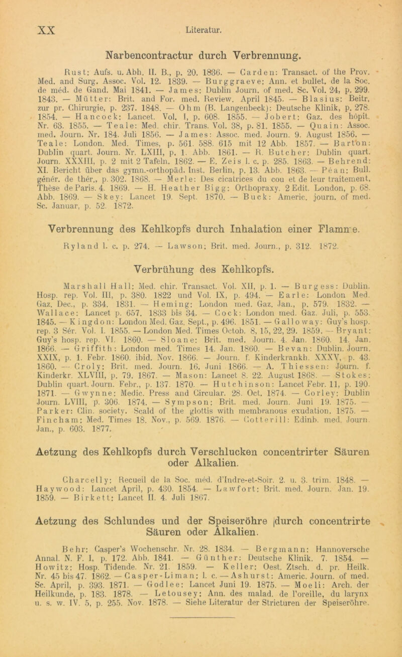 Narbencontractur durch Verbrennung. Rust: Aufs. u. Abh. II. B., p. 20. 1836. — Garden: Transact. of the Prov. Med. and Surg. Assoc. Vol. 12. 1839. — Burggraeve: Ann. et bullet, de la Soc. de med. de Gand. Mai 1841. — James: Dublin Journ. of med. Sc. Vol. 24, p. 299. 1843. — Mütter: Brit. and For. med. Review. April 1845. — Blasius: Beitr. zur pr. Chirurgie, p. 237. 1848. — Ohm (B. Langenbeck): Deutsche Klinik, p. 278. 1854. — Hancock: Lancet. Vol. I, p. 608. 1855. — Job er t: Gaz. des höpit. Nr. 63. 1855. — Teale: Med. cliir. Trans. Vol. 38, p. 81. 1855. — Quain: Assoc. med. Journ. Nr. 184. Juli 1856. — James: Assoc. med. Journ. 9. August 1856. — Teale: London. Med. Times, p. 561. 588. 615 mit 12 Abb. 1857. — Barton: Dublin quart. Journ. Nr. LXII1, p. 1. Abb. 1861. — R. Butcher: Dublin quart. Journ. XXXIII, p. 2 mit 2 Tafeln. 1862. — E. Zeis 1. c. p. 285. 1863. — Behrend: XI. Bericht über das gymn.-orthopäd. Inst. Berlin, p. 13. Abb. 1863. — Pean: Bull, gener. de ther., p. 302. 1868. — Merle: Des cicatrices du cou et de leur traitement. These de Paris. 4. 1869. — H. Heather Bigg: Orthopraxy. 2 Edit. London, p. 68. Abb. 1869. — Skey: Lancet 19. Sept. 1870. — Buck: Americ. journ. of med. Sc. Januar, p. 52. 1872. Verbrennung des Kehlkopfs durch Inhalation einer Flamn e. Ryland 1. c. p. 274. — Lawson; Brit. med. Journ., p. 312. 1872. Verbrühung des Kehlkopfs. Marshall Hall: Med. chir. Transact. Vol. XII, p. 1. — Burgess: Dublin. Hosp. rep. Vol. III, p. 380. 1822 und Vol. IX, p. 494. — Earle: London Med. Gaz. Dec., p. 334. 1831. — Heming: London med. Gaz. Jan., p. 579. 1832. — Wallace: Lancet p. 657. 1833 bis 34. — Cock: London med. Gaz. Juli, p. 553. 1845. — Kingdon: London Med. Gaz. Sept., p. 496. 1851. — Gallo way: Guy’s hosp. rep. 3 Ser. Vol. I. 1855. — London Med. Times Octob. 8, 15, 22, 29. 1859. — Bryant: Guy’s hosp. rep. VI. 1860. — Sloane: Brit. med. Journ. 4. Jan. 1860. 14. Jan. 1866. — Griffith: London med. Times 14. Jan. 1860. — Bevan: Dublin. Journ. XXIX, p. 1. Febr. 1860. ibid. Nov. 1866. — Journ. f. Kinderkrankh. XXXV, p. 43. 1860. — Groly: Brit. med. Journ. 16. Juni 1866. — A. Thi essen: Journ. f. Kinderkr. XLVIII, p. 79. 1867. — Mason: Lancet 8. 22. August 1868. — Stokes: Dublin quart. Journ. Febr., p. 137. 1870. — Hutchinson: Lancet Febr. 11, p. 190. 1871. — Gwynne: Medic. Press and Circular. 28. Oct. 1874. — Corley: Dublin Journ. LVIII, p. 306. 1874. — Sympson; Brit. med. Journ. Juni 19. 1875. — Parker: Clin, society. Scald of the glottis with membranous exudation. 1875. — Finch am: Med. Times 18. Nov., p. 569. 1876. — Gott er i 11: Edinb. med. Journ. Jan., p. 603. 1877. / Aetzung des Kehlkopfs durch Verschlucken concentrirter Säuren oder Alkalien. Charcelly: Becueil de la Soc. med. d’Indre-et-Soir. 2. u. 3. trim. 1848. — Haywood: Lancet April, p. 430. 1854. — La.wfort: Brit. med. Journ. Jan. 19. 1859. — Birk et t: Lancet II. 4. Juli 1867. Aetzung des Schlundes und der Speiseröhre |durch concentrirte Säuren oder Alkalien. Behr: Casper’s Wochenschr. Nr. 28. 1834. — Bergmann: Hannoversche Annal. N. F. I, p. 172. Abb. 1841. — Günther: Deutsche Klinik. 7. 1854. — Howitz: Hosp. Tidende. Nr. 21. 1859. — Keller: Oest. Ztsch. d. pr. Heilk. Nr. 45bis47. 1862. — Casper-Liman: 1. c.—Ashurst: Americ. Journ. of med. Sc. April, p. 393. 1871. — Godlee: Lancet Juni 19. 1875. — Moeli: Arch. der Heilkunde, p. 183. 1878. — Letousey: Ann. des malad, de l’oreille, du larynx u. s. w. IV. 5, p. 255. Nov. 1878. — Siehe Literatur der Stricturen der Speiseröhre.