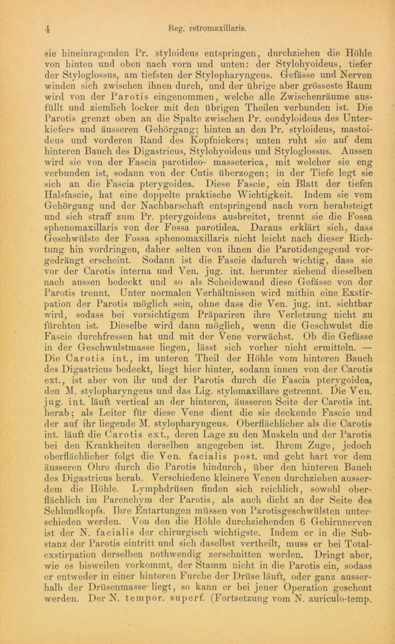 sie hineinragenden Pr. styloideus entspringen, durchziehen die Höhle von hinten und oben nach vorn und unten: der Stylohyoideus, tiefer der Styloglossus, am tiefsten der Stylopharyngeus. Gefässe und Nerven winden sich zwischen ihnen durch, und der übrige aber grösseste Raum wird von der Parotis eingenommen, welche alle Zwischenräume aus- füllt und ziemlich locker mit den übrigen Theilen verbunden ist. Die Parotis grenzt oben an die Spalte zwischen Pr. condyloideus des Unter- kiefers und äusseren Gehörgang; hinten an den Pr. styloideus, mastoi- deus und vorderen Rand des Kopfnickers; unten ruht sie auf dem hinteren Bauch des Digastricus, Stylohyoideus und Styloglossus. Aussen wird sie von der Fascia parotideo- masseterica, mit welcher sie eng verbunden ist, sodann von der Cutis überzogen; in der Tiefe legt sie sich an die Fascia pterygoidea. Diese Fascie, ein Blatt der tiefen Halsfascie, hat eine doppelte praktische Wichtigkeit. Indem sie vom Gehörgang und der Nachbarschaft entspringend nach vorn herabsteigt und sich straff zum Pr. pterygoideus ausbreitet, trennt sie die Fossa sphenomaxillaris von der Fossa parotidea. Daraus erklärt sich, dass Geschwülste der Fossa sphenomaxillaris nicht leicht nach dieser Rich- tung hin Vordringen, daher selten von ihnen die Parotidengegend vor- gedrängt erscheint. Sodann ist die Fascie dadurch wichtig, dass sie vor der Carotis interna und Ven. jug. int. herunter ziehend dieselben nach aussen bedeckt und so als Scheidewand diese Gefässe von der Parotis trennt. Unter normalen Verhältnissen wird mithin eine Exstir- pation der Parotis möglich sein, ohne dass die Ven. jug. int. sichtbar wird, sodass bei vorsichtigem Präpariren ihre Verletzung nicht zu furchten ist. Dieselbe wird dann möglich, wenn die Geschwulst die Fascie durchfressen hat und mit der Vene verwächst. Ob die Gefässe in der Geschwulstmasse liegen, lässt sich vorher nicht ermitteln. — Die Carotis int., im unteren Theil der Höhle vom hinteren Bauch des Digastricus bedeckt, liegt hier hinter, sodann innen von der Carotis ext., ist aber von ihr und der Parotis durch die Fascia pterygoidea, den M. stylopharyngeus und das Lig. stylomaxillare getrennt. Die Ven. jug. int. läuft vertical an der hinteren, äusseren Seite der Carotis int. herab; als Leiter für diese Vene dient die sie deckende Fascie und der auf ihr liegende M. stylopharyngeus. Oberflächlicher als die Carotis int. läuft die Carotis ext., deren Lage zu den Muskeln und der Parotis bei den Krankheiten derselben angegeben ist. Ihrem Zuge, jedoch oberflächlicher folgt die Ven. facialis post, und geht hart vor dem äusseren Ohre durch die Parotis hindurch, über den hinteren Bauch des Digastricus herab. Verschiedene kleinere Venen durchziehen ausser- dem die Höhle. Lyrnphdrüsen finden sich reichlich, sowohl ober- flächlich im Parenchym der Parotis, als auch dicht an der Seite des Schlundkopfs. Ihre Entartungen müssen von Parotisgeschwülsten unter- schieden werden. Von den die Höhle durchziehenden 6 Gehirnnerven ist der N. facialis der chirurgisch wichtigste. Indem er in die Sub- stanz der Parotis eintritt und sich daselbst vertheilt, muss er bei Total- exstirpation derselben nothwendig zerschnitten werden. Dringt aber, wie es bisweilen vorkommt, der Stamm nicht in die Parotis ein, sodass er entweder in einer hinteren Furche der Drüse läuft, oder ganz ausser- halb der Driisenmasse liegt, so kann er bei jener Operation geschont werden. Der N. tempor. superf. (Fortsetzung vom N. auriculo-temp.