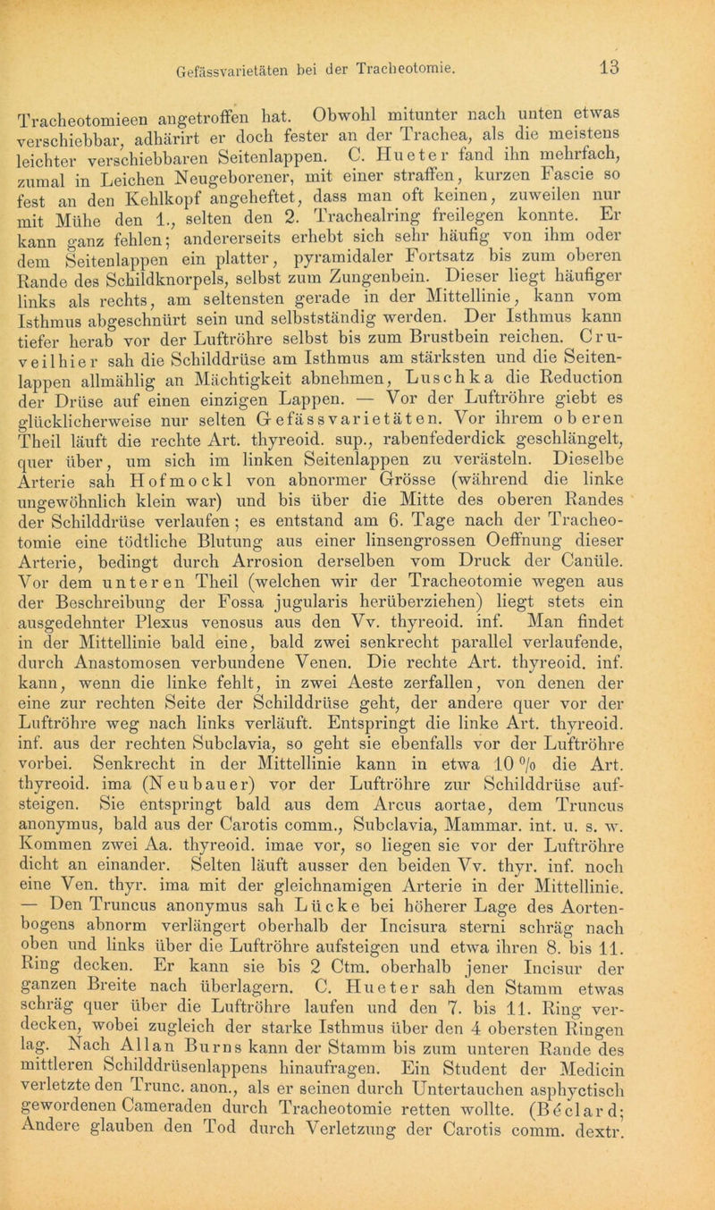 Tracheotomieen angetroffen hat. Obwohl mitunter nach unten etwas verschiebbar, adhärirt er doch fester an der Trachea, als die meistens leichter verschiebbaren Seitenlappen. C. Hueter fand ihn mehrfach, zumal in Leichen Neugeborener, mit einer straffen, kurzen Fascie so fest an den Kehlkopf angeheftet, dass man oft keinen, zuweilen nur mit Mühe den 1., selten den 2. Trachealring freilegen konnte. Er kann ganz fehlen; andererseits erhebt sich sehr häufig von ihm oder dem Seitenlappen ein platter, pyramidaler Fortsatz bis zum oberen Rande des Schildknorpels, selbst zum Zungenbein. Dieser liegt häufiger links als rechts, am seltensten gerade in der Mittellinie, kann vom Isthmus abgeschnürt sein und selbstständig werden. Der Isthmus kann tiefer herab vor der Luftröhre selbst bis zum Brustbein reichen. C r u- veilhier sah die Schilddrüse am Isthmus am stärksten und die Seiten- lappen allmählig an Mächtigkeit abnehmen, Luschka die Reduction der Drüse auf einen einzigen Lappen. — Vor der Luftröhre giebt es glücklicherweise nur selten Gefässvarietäten. Vor ihrem oberen Theil läuft die rechte Art. thyreoid. sup., rabenfederdick geschlängelt, quer über, um sich im linken Seitenlappen zu verästeln. Dieselbe Arterie sah Hofmockl von abnormer Grösse (während die linke ungewöhnlich klein war) und bis über die Mitte des oberen Randes der Schilddrüse verlaufen ; es entstand am 6. Tage nach der Tracheo- tomie eine tödtliche Blutung aus einer linsengrossen Oeffnung dieser Arterie, bedingt durch Arrosion derselben vom Druck der Canüle. Vor dem unteren Theil (welchen wir der Tracheotomie wegen aus der Beschreibung der Fossa jugularis herüberziehen) liegt stets ein ausgedehnter Plexus venosus aus den Vv. thyreoid. inf. Man findet in der Mittellinie bald eine, bald zwei senkrecht parallel verlaufende, durch Anastomosen verbundene Venen. Die rechte Art. thyreoid. inf. kann, wenn die linke fehlt, in zwei Aeste zerfallen, von denen der eine zur rechten Seite der Schilddrüse geht, der andere quer vor der Luftröhre weg nach links verläuft. Entspringt die linke Art. thyreoid. inf. aus der rechten Subclavia, so geht sie ebenfalls vor der Luftröhre vorbei. Senkrecht in der Mittellinie kann in etwa 10 °/o die Art. thyreoid. ima (Neubauer) vor der Luftröhre zur Schilddrüse auf- steigen. Sie entspringt bald aus dem Arcus aortae, dem Truncus anonymus, bald aus der Carotis comm., Subclavia, Mammar. int. u. s. w. Kommen zwei Aa. thyreoid. imae vor, so liegen sie vor der Luftröhre dicht an einander. Selten läuft ausser den beiden Vv. thyr. inf. noch eine Ven. thyr. ima mit der gleichnamigen Arterie in der Mittellinie. — Den Truncus anonymus sah Lücke bei höherer Lage des Aorten- bogens abnorm verlängert oberhalb der Incisura sterni schräg nach oben und links über die Luftröhre aufsteigen und etwa ihren 8. bis 11. Ring decken. Er kann sie bis 2 Ctm. oberhalb jener Incisur der ganzen Breite nach überlagern. C. Hueter sah den Stamm etwas schräg quer über die Luftröhre laufen und den 7. bis 11. Ring ver- decken, wobei zugleich der starke Isthmus über den 4 obersten Ringen lag. Nach Allan Bums kann der Stamm bis zum unteren Rande des mittleren Schilddrüsenlappens hinaufragen. Ein Student der Medicin verletzte den Trunc. anon., als er seinen durch Untertauchen asphyctisch gewordenen Cameraden durch Tracheotomie retten wollte. (Bdclard; Andere glauben den Tod durch Verletzung der Carotis comm. dextr!